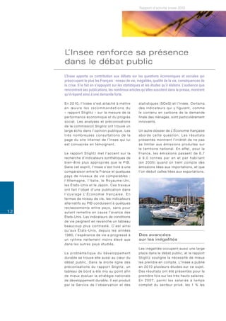 Rapport d’activité Insee 2010




     L’Insee renforce sa présence
     dans le débat public
     L’Insee apporte sa contribution aux débats sur les questions économiques et sociales qui
     préoccupent le plus les Français : niveau de vie, inégalités, qualité de la vie, conséquences de
     la crise. Il le fait en s’appuyant sur les statistiques et les études qu’il élabore. L’audience que
     rencontrent ses publications, les nombreux articles qu’elles suscitent dans la presse, montrent
     qu’il répond ainsi à une demande forte.

     E n 2 0 1 0 , l ’ I n s e e s ’ e s t a t t a c h é à m e t t re   statistiques (SOeS) et l’Insee. Certains
     en œuvre les recommandations du                                    d e s i n d i c a t e u r s q u i y f i g u re n t , c o m m e
     « r a p p o r t S t i g l i t z » s u r l a m e s u re d e l a     le contenu en carbone de la demande
     performance économique et du progrès                               finale des ménages, sont particulièrement
     social. Les analyses et préconisations                             innovants.
     d e l a c o m m i s s i o n S t i g l i t z o n t t ro u v é u n
     large écho dans l’op i n i o n p u b l i q u e . L e s             Un autre dossier de L’Économie française
     très nombreuses consultations de la                                aborde cette question. Les résultats
     page du site internet de l’Insee qui lui                           p r é s e n t é s m o n t re n t l ’ i n t é r ê t d e n e p a s
     est consacrée en témoignent.                                       s e l i m i t e r a u x é m i s s i o n s p ro d u i t e s s u r
                                                                        l e t e r r i t o i re n a t i o n a l . E n e ff e t , p o u r l a
     Le rapport Stiglitz met l’accent sur la                            France, les émissions passent de 6,7
     recherche d’indicateurs synthétiques de                            à 9,0 tonnes par an et par habitant
     bien-être plus appropriés que le PIB.                              (en 2005) quand on tient compte des
     Dans cet esprit, l’Insee s’est livré à une                         émissions liées aux importations, et que
     comparaison entre la France et quelques                            l’on déduit celles liées aux exportations.
     pays de niveaux de vie comparables :
     l’Allemagne, l’Italie, le Royaume-Uni,
     les États-Unis et le Japon. Ces travaux
     ont fait l’objet d’une publication dans
     l ’ o u v r a g e L’ É c o n o m i e f r a n ç a i s e . E n
     termes de niveau de vie, les indicateurs
     alter natifs au PIB conduisent à quelques
     reclassements entre pays, sans pour
12   a u t a n t re m e t t re e n c a u s e l ’ a v a n c e d e s
     États-Unis. Les indicateurs de conditions
     d e v i e p e i g n e n t e n re v a n c h e u n t a b l e a u
     beaucoup plus contrasté. C’est ainsi
     qu’aux États-Unis, depuis les années
     1 9 8 0 , l ’ e s p é r a n c e d e v i e a p ro g re s s é à      Des avancées
     un rythme nettement moins élevé que                                sur les inégalités
     d a n s l e s a u t re s p a y s é t u d i é s .
                                                                        Les inégalités occupent aussi une large
     La problématique du développement                                  place dans le débat public, et le rapport
     d u r a b l e s e t ro u v e e l l e a u s s i a u c œ u r d u     Stiglitz souligne la nécessité de mieux
     d é b a t p u b l i c . D a n s l a d ro i t e l i g n e d e s     l e s p re n d re e n c o m p t e . L’ I n s e e a p u b l i é
     préconisations du rapport Stiglitz, un                             en 2010 plusieurs études sur ce sujet.
     t a b l e a u d e b o rd a é t é m i s a u p o i n t a f i n       Des résultats ont été présentés pour la
     de mieux évaluer la stratégie nationale                            première fois sur les très hauts salaires.
     de développement durable. Il est produit                           En 2007, parmi les salariés à temps
     par le Service de l’observation et des                             complet du secteur privé, les 1 % les
 