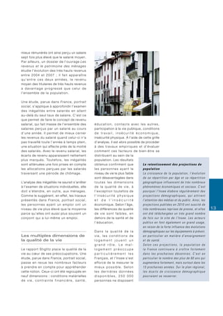 mieux rémunérés ont ainsi perçu un salaire
sept fois plus élevé que le salarié moyen.
Par ailleurs, un dossier de l’ouvrage Les
revenus et le patrimoine des ménages
étudie l’évolution des très hauts revenus
e n t re 2 0 0 4 e t 2 0 0 7 ; i l f a i t a p p a r a î t re
qu’entre ces deux années, le revenu
moyen des titulaires de très hauts revenus
a davantage progressé que celui de
l’ensemble de la population.

Une étude, parue dans France, portrait
social, s’applique à approfondir l’examen
d e s i n é g a l i t é s e n t re s a l a r i é s e n a l l a n t
au-delà du seul taux de salaire. C’est ce
que permet de faire le concept de revenu
salarial, qui fait masse de l’ensemble des                            éducation, contacts avec les autres,
salaires perçus par un salarié au cours                               participation à la vie publique, conditions
d’une année. Il permet de mieux cer ner                               de travail, insécurité économique,
les revenus du salarié quand celui-ci n’a                             insécurité physique. À l’aide de cette grille
pas travaillé toute l’année à temps plein,                            d’analyse, il est alors possible de procéder
une situation qui affecte près de la moitié                           à des travaux empiriques et d’évaluer
des salariés. Avec le revenu salarial, les                            c o m m e n t c e s f a c t e u r s d e b i e n - ê t re s e
écarts de revenu apparaissent nettement                               distribuent au sein de la
p l u s m a rq u é s . To u t e f o i s , l e s i n é g a l i t é s   population. Les résultats
sont atténuées une fois prises en compte                              obtenus confirment que                      Le retentissement des projections de
les allocations perçues par les salariés                              les personnes ayant le                      population
traversant une période de chômage.                                    niveau de vie le plus faible                La croissance de la population, l’évolution
                                                                      sont désavantagées dans                     de sa répartition par âge et sa répartition
L’analyse des inégalités ne saurait s’arrêter                         toutes les dimensions                       géographique influencent de très nombreux
à l’examen de situations individuelles, elle                          de la qualité de vie, à                     phénomènes économiques et sociaux. C’est
doit s’étendre, en outre, aux ménages.                                l’exception toutefois de                    pourquoi l’Insee élabore régulièrement des
Comme le suggèrent, en effet, les travaux                             l’insécurité physique                       projections démographiques, qui attirent
présentés dans France, portrait social ,                              et de l’insécurité                          l’attention des médias et du public. Ainsi, les
les personnes ayant un emploi ont un                                  économique. Selon l’âge,                    projections publiées en 2010 ont suscité de
niveau de vie plus élevé que la moyenne                               les différences de qualité                  très nombreuses reprises de presse, et elles      13
parce qu’elles ont aussi plus souvent un                              de vie sont faibles, en                     ont été téléchargées un très grand nombre
conjoint qui a lui-même un emploi.                                    dehors de la santé et de                    de fois sur le site de l’Insee. Les acteurs
                                                                      l’éducation.                                publics en font également un grand usage,
                                                                                                                  en raison de la forte influence des évolutions
                                                                      Dans la qualité de la                       démographiques sur les équipements à prévoir,
Les multiples dimensions de                                           vie, les conditions de                      en particulier en matière d’enseignement
la qualité de la vie                                                  logement jouent un                          et de santé.
                                                                      grand rôle. Le mal-                         Selon ces projections, la population de
Le rapport Stiglitz place la qualité de la                            logement préoccupe                          la France continuera à croître fortement
vie au cœur de ses préoccupations. Une                                particulièrement les                        dans les prochaines décennies. C’est en
étude, parue dans France, portrait social,                            Français, et l’Insee s’est                  particulier le nombre des plus de 60 ans qui
p a s s e e n re v u e l e s n o m b re u x f a c t e u r s           efforcé de le mesurer le                    augmentera fortement, mais surtout dans les
à prendre en compte pour appréhender                                  mieux possible. Selon                       15 prochaines années. Sur le plan régional,
cette notion. Ceux-ci ont été regroupés en                            les der nières données                      les écarts de croissance démographique
neuf dimensions : conditions matérielles                              disponibles, 250 000                        pourraient se resserrer.
de vie, contrainte financière, santé,                                 personnes ne disposent
 