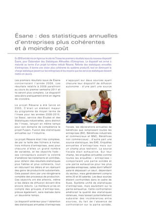 ésane : des statistiques annuelles
d’entreprises plus cohérentes
et à moindre coût
En 2010 ont été mis en ligne sur le site de l’Insee les premiers résultats issus du nouveau dispositif
Ésane, pour Élaboration des Statistiques ANnuelles d’Entreprises. Le dispositif est arrivé à
maturité au terme d’un projet lui-même intitulé Résane, Refonte des statistiques annuelles
d’entreprises. Il donne une vision plus cohérente du système productif, tout en diminuant la
charge statistique pesant sur les entreprises et les moyens que les services statistiques doivent
mettre en œuvre.

Les premiers résultats issus de Ésane                                  s’appuyait sur deux sources ayant
concernaient l’année 2008. Les                                         chacune leur dispositif de diffusion
résultats relatifs à 2009 paraîtront                                   autonome : d’une part une source
au cours du premier semestre 2011 et
ils seront plus complets. Le dispositif
sera alors pratiquement entré en régime
de croisière.

Le projet Résane a été lancé en
2005. C’était un élément majeur
du programme de moyen terme de
l’Insee pour les années 2006-2010.
Le Sessi, service des Études et des
Statistiques industrielles, alors distinct
de l’Insee, lançait en même temps
pour son domaine de compétence le                                      fiscale, les déclarations annuelles de
projet Fusain, Fusion des statistiques                                 bénéfices que remplissent toutes les
annuelles sur l’industrie.                                             e n t re p r i s e s ( B I C , B é n é f i c e s i n d u s t r i e l s
                                                                       et commerciaux et BNC, Bénéfices
Le projet Résane était très complexe,                                  non commerciaux) ; d’autre part une
d e p a r l a t a i l l e d e s f i c h i e r s à t r a i t e r,       source statistique, les EAE, Enquêtes
trois millions d’entreprises, avec pour                                annuelles d’entreprises mais sur                                         15
chacune d’elles un grand nombre                                        un champ plus restreint. La source
de variables, et les objectifs fixés :                                 fiscale était exhaustive. Sur leur
ses concepteurs avaient la volonté                                     champ, les enquêtes annuelles comme
d’améliorer les traitements et contrôles,                              toutes les enquêtes « entreprises »
pour obtenir des résultats statistiques                                comportaient une partie sondée et
plus fiables et plus cohérents, tout                                   une partie exhaustive pour les plus
en réduisant les délais et en réalisant                                grandes entreprises, celles dont l’effectif
d e s g a i n s d e p ro d u c t i v i t é s u b s t a n t i e l s .   salarié dépassait un seuil, dépendant
Cela passait donc par une réingénierie                                 d u s e c t e u r, m a i s g é n é r a l e m e n t c o m p r i s
complète des processus de production.                                  entre 20 et 30 salariés. Les deux sources
Ces objectifs ont été atteints, même                                   étaient confrontées dans le cadre de
si les délais de diffusion doivent être                                Suse, Système unifié de statistiques
encore réduits. La meilleure prise en                                  d’entreprises, mais seulement sur la
compte des groupes d’entreprises,                                      partie exhaustive. Cette confrontation
prévue également, sera réalisée dans                                   améliorait la qualité des statistiques
un deuxième temps.                                                     obtenues, mais laissait potentiellement
                                                                       subsister des incohérences entre
Le dispositif antérieur pour l’obtention                               sources, du fait de l’absence de
des statistiques annuelles d’entreprises                               confrontation sur la partie sondée,
 