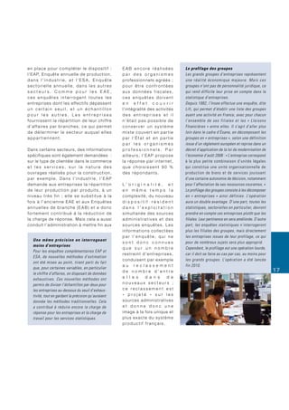 en place pour compléter le dispositif :                                   EAB encore réalisées                         Le profilage des groupes
l ’ E A P, E n q u ê t e a n n u e l l e d e p ro d u c t i o n ,         par des organismes                           Les grands groupes d’entreprises représentent
dans l’industrie, et l’ESA, Enquête                                       p ro f e s s i o n n e l s a g r é é s ;     une réalité économique majeure. Mais ces
sectorielle annuelle, dans les autres                                     pour être confrontées                        groupes n’ont pas de personnalité juridique, ce
secteurs. Comme pour les EAE,                                             aux données fiscales,                        qui rend difficile leur prise en compte dans la
ces enquêtes interrogent toutes les                                       ces enquêtes doivent                         statistique d’entreprises.
entreprises dont les effectifs dépassent                                  en effet couvrir                             Depuis 1982, l’Insee effectue une enquête, dite
un certain seuil, et un échantillon                                       l’intégralité des activités                  Lifi, qui permet d’établir une liste des groupes
pour les autres. Les entreprises                                          des entreprises et il                        ayant une activité en France, avec pour chacun
f o u r n i s s e n t l a r é p a r t i t i o n d e l e u r c h i ff re   n’était pas possible de                      l’ensemble de ses filiales et les « LIaisons
d ’ a ff a i re s p a r b r a n c h e s , c e q u i p e r m e t           conserver un système                         FInancières » entre elles. Il s’agit d’aller plus
de déterminer le secteur auquel elles                                     mixte couvert en partie                      loin dans le cadre d’Ésane, en décomposant les
appartiennent.                                                            par l’État et en partie                      groupes en « entreprises », selon une définition
                                                                          par les organismes                           issue d’un règlement européen et reprise dans un
Dans certains secteurs, des informations                                  professionnels. Par                          décret d’application de la loi de modernisation de
spécifiques sont également demandées :                                    ailleurs, l’EAP propose                      l’économie d’août 2008 : « L’entreprise correspond
sur le type de clientèle dans le commerce                                 la réponse par internet,                     à la plus petite combinaison d’unités légales
et les services, sur la nature des                                        que choisissent 90 %                         qui constitue une unité organisationnelle de
ouvrages réalisés pour la construction,                                   des répondants.                              production de biens et de services jouissant
par exemple. Dans l’industrie, l’EAP                                                                                   d’une certaine autonomie de décision, notamment
d e m a n d e a u x e n t re p r i s e s l a r é p a r t i t i o n        L’ o r i g i n a l i t é , e t               pour l’affectation de ses ressources courantes. »
de leur production par produits, à un                                     en même temps la                             Le profilage des groupes consiste à les décomposer
niveau très fin ; elle se substitue à la                                  complexité, du nouveau                       en « entreprises » ainsi définies. L’opération
fois à l’ancienne EAE et aux Enquêtes                                     dispositif résident                          aura un double avantage. D’une part, toutes les
annuelles de branche (EAB) et a donc                                      dans l’exploitation                          statistiques, sectorielles en particulier, devront
fortement contribué à la réduction de                                     s i m u l t a n é e d e s s o u rc e s       prendre en compte ces entreprises plutôt que les
la charge de réponse. Mais cela a aussi                                   administratives et des                       filiales. Leur pertinence en sera améliorée. D’autre
conduit l’administration à mettre fin aux                                 sources enquêtes. Les                        part, les enquêtes statistiques n’interrogeront
                                                                          informations collectées                      plus les filiales des groupes, mais directement
                                                                          par l’enquête, qui ne                        les entreprises issues de leur profilage, ce qui
    Une même précision en interrogeant
                                                                          sont donc connues                            pour de nombreux sujets sera plus approprié.
    moins d’entreprises
                                                                          que sur un nombre                            Cependant, le profilage est une opération lourde,
    Pour les enquêtes complémentaires EAP et
                                                                          restreint d’entreprises,                     car il doit se faire au cas par cas, au moins pour
    ESA, de nouvelles méthodes d’estimation
                                                                          conduisent par exemple                       les grands groupes. L’opération a été lancée
    ont été mises au point, tirant parti du fait
                                                                          au reclassement                              fin 2010.
    que, pour certaines variables, en particulier
                                                                          de nombre d’entre                                                                                   17
    le chiffre d’affaires, on disposait de données
    exhaustives. Ces nouvelles méthodes ont                               e l l e s          d a n s           d e
    permis de diviser l’échantillon par deux pour                         nouveaux secteurs ;
    les entreprises au-dessous du seuil d’exhaus-                         ce reclassement est
    tivité, tout en gardant la précision qu’auraient                      « projeté » sur les
    donnée les méthodes traditionnelles. Cela                             s o u rc e s a d m i n i s t r a t i v e s
    a contribué à réduire encore la charge de                             et donne donc une
    réponse pour les entreprises et la charge de                          image à la fois unique et
    travail pour les services statistiques.                               plus exacte du système
                                                                          productif français.
 