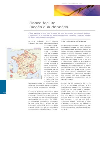 Rapport d’activité Insee 2010




     L’Insee facilite
     l’accès aux données
     L’Insee s’efforce de tirer parti au mieux de l’outil de diffusion que constitue l’internet.
     L’année 2010 a vu en particulier des améliorations sensibles concernant l’accès aux données
     localisées et aux séries chronologiques.

     Grâce à l’internet, l’Insee, comme                                         Les données localisées
     d ’ a i l l e u r s l e s a u t re s I n s t i t u t s n a t i o n a u x
                                            de statistique,                     Un effort particulier a porté sur les
                                            est en mesure de                    données localisées, qui sont parmi les
                                            diffuser beaucoup                   plus demandées, à tous les degrés de
                                            plus facilement                     détail, depuis le niveau infracommunal
                                            que par le passé                    jusqu’au niveau régional. Jusqu’en
                                            les informations                    2010, ces données figuraient dans
                                            qu’il élabore.                      trois espaces différents : le site
                                            Les utilisateurs                    p r i n c i p a l d e l ’ I n s e e , i n s e e . f r, u n s i t e
                                            ont maintenant                      « statistiques locales », et le site du
                                            accès en ligne à                    recensement de la population. Il en
                                            cette information.                  résultait des redondances, la même
                                            De plus, l’Insee a                  information pouvant se trouver sur
                                            décidé de mettre                    deux voire trois sites, mais surtout
                                            en ligne la totalité                des difficultés de navigation pour
                                            d e s a p ro d u c t i o n ,        les internautes. Ceux-ci ne savaient
                                            ce qui fait que                     pas toujours vers quel site se diriger
                                            l’information                       pour trouver les informations qu’ils
                                            à laquelle les                      recherchaient.
                                            utilisateurs ont
     facilement accès est infiniment plus                                       Depuis le 30 novembre 2010, le
     riche que par le passé. Cette information                                  site « statistiques locales » a été
     est en outre entièrement gratuite.                                         i n t é g r é d a n s i n s e e . f r. L e s u t i l i s a t e u r s
                                                                                habituels du site insee.fr peuvent
     L’ I n s e e s ’ e f f o r c e d ’ a m é l i o r e r s a n s               ainsi avoir accès aux données
18   c e s s e l ’ o u t i l d e d i ff u s i o n q u e c o n s t i t u e       localisées dans un environnement
     l’internet. C’est ainsi qu’en 2008, il a                                   q u i l e u r e s t d e v e n u f a m i l i e r. U n e
     mis en ligne une version entièrement                                       double entrée a été prévue pour
     renouvelée de son site. En 2010,                                           ces données : soit par une boîte
     de nouvelles innovations marquent                                          « données locales » située sur la page
     la poursuite de cet effort. Le but                                         d’accueil, soit parmi les bases de
     principal recherché était une plus                                         données, elles-mêmes atteintes par
     grande cohérence et une meilleure                                          l’intermédiaire du bandeau supérieur
     harmonisation dans l’offre de l’Insee.                                     du site.
 