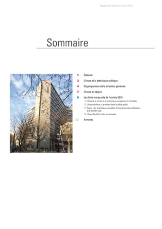 Rapport d’activité Insee 2010




Sommaire

    	    1		   Éditorial

    	    3		   L’Insee et la statistique publique

         4		   Organigramme de la direction générale

    	    7		   L’Insee en région

    	    8	    Les faits marquants de l’année 2010
    	     	     9		L’Insee	à	la	pointe	de	la	statistique	européenne	et	mondiale
    	     	    12		L’Insee	renforce	sa	présence	dans	le	débat	public
    	     	    15			 sane	:	des	statistiques	annuelles	d’entreprises	plus	cohérentes
                   É
                   et	à	moindre	coût
    	     	    18		L’Insee	facilite	l’accès	aux	données

    	   22		   Annexes
 