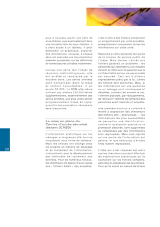 Rapport d’activité Insee 2010




     puis à nouveau parmi une liste de                                    c’est-à-dire à des fichiers comportant
     sous-thèmes, puis éventuellement dans                                u n e n re g i s t re m e n t p a r u n i t é e n q u ê t é e ,
     une nouvelle liste de sous-thèmes. Il                                enregistrement comprenant toutes les
     a alors accès à un tableau. Il peut                                  informations sur cette unité.
     demander un graphique, exporter
     des informations. Là aussi, à chaque                                 Répondre à cette demande fait partie
     série est associée une documentation                                 de la mission de service public de
     aisément accessible, sur les définitions                             l’Insee. Mais donner l’accès aux
     e t n o m e n c l a t u re s u t i l i s é e s n o t a m m e n t .   fichiers poserait un problème : les
                                                                          personnes qui répondent à une enquête
     Lorsqu’une série fait l’objet de                                     d o i v e n t e n e ff e t a v o i r l a g a r a n t i e q u e l a
     révisions méthodologiques, elle                                      confidentialité de leur vie personnelle
     est arrêtée et remplacée par la                                      est assurée. Ceci est d’ailleurs
     nouvelle série. Les séries arrêtées                                  expressément prévu par la loi. Certes
     sont conservées dans la base                                         les fichiers sont anonymes. Mais, si
     et restent consultables. Il en                                       les informations sur une personne
     existe 50 000. La BDM elle-même                                      ou un ménage sont nombreuses et
     contient par ailleurs 250 000 séries                                 détaillées, comme c’est souvent le cas,
     supplémentaires, essentiellement des                                 i l d e v i e n t p o s s i b l e , p a r re c o u p e m e n t s ,
     séries arrêtées. Les plus utiles seront                              d e re t ro u v e r l ’ i d e n t i t é d e c e r t a i n e s d e s
     progressivement mises en ligne,                                      personnes ayant répondu à l’enquête.
     quand la documentation nécessaire
     sera disponible.                                                     Une première solution a consisté à
                                                                          mettre à disposition des chercheurs
                                                                          des fichiers dits « anonymisés » : les
                                                                          informations les plus susceptibles
     La mise en place du                                                  de permettre une identification,
     Centre d’accès sécurisé                                              comme la localisation précise ou la
     distant (CASD)                                                       profession détaillée, sont supprimées
                                                                          ou remplacées par des informations
     L’ i n f o r m a t i o n s t a t i s t i q u e s u r l e s           plus regroupées. Mais cela signifie
     ménages a longtemps été fournie                                      qu’une partie de l’information est
     uniquement sous forme de tableaux.                                   perdue, et que beaucoup d’études
     Mais les choses ont changé avec                                      fines restent impossibles.
     les progrès en matière de stockage
20   et de traitement de l’information,                                   L’ i d é e q u i s ’ e s t i m p o s é e e s t a l o r s
     concomitants avec le développement                                   que les chercheurs puissent effectuer
     des méthodes de traitement des                                       les exploitations statistiques qu’ils
     données. Pour de nombreux travaux,                                   souhaitent sur les fichiers complets,
     les chercheurs ont besoin d’avoir accès                              sans être en possession de ces fichiers.
     aux « fichiers détail » des enquêtes,                                P o u r q u ’ i l s s o i e n t e n m e s u re d e l e f a i re
 
