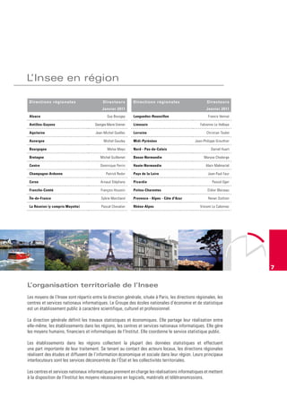 L’Insee en région

 Directions régionales                     Directeurs         Directions régionales                    Directeurs
                                           Janvier 2011                                               Janvier 2011
 Alsace                                       Guy Bourgey     Languedoc-roussillon                     Francis Vennat

 Antilles-Guyane                      Georges-Marie Grenier   Limousin                            Fabienne Le Hellaye

 Aquitaine                            Jean-Michel Quellec     Lorraine                                Christian Toulet

 Auvergne                                   Michel Gaudey     Midi-Pyrénées                    Jean-Philippe Grouthier

 Bourgogne                                    Moïse Mayo      nord - Pas-de-Calais                       Daniel Huart

 Bretagne                                Michel Guillemet     Basse-normandie                        Maryse Chodorge

 Centre                                  Dominique Perrin     Haute-normandie                         Alain Malmartel

 Champagne-Ardenne                           Patrick Redor    Pays de la Loire                         Jean-Paul Faur

 Corse                                   Arnaud Stéphany      Picardie                                    Pascal Oger

 Franche-Comté                            François Houssin    Poitou-Charentes                         Didier Blaizeau

 île-de-France                            Sylvie Marchand     Provence - Alpes - Côte d'Azur           Renan Duthion

 La réunion (y compris Mayotte)           Pascal Chevalier    rhône-Alpes                         Vincent Le Calonnec




                                                                                                                         7


L’organisation territoriale de l’Insee
Les moyens de l’Insee sont répartis entre la direction générale, située à Paris, les directions régionales, les
centres et services nationaux informatiques. Le Groupe des écoles nationales d’économie et de statistique
est un établissement public à caractère scientifique, culturel et professionnel.

La direction générale définit les travaux statistiques et économiques. Elle partage leur réalisation entre
elle-même, les établissements dans les régions, les centres et services nationaux informatiques. Elle gère
les moyens humains, financiers et informatiques de l’Institut. Elle coordonne le service statistique public.

Les établissements dans les régions collectent la plupart des données statistiques et effectuent
une part importante de leur traitement. Se tenant au contact des acteurs locaux, les directions régionales
réalisent des études et diffusent de l’information économique et sociale dans leur région. Leurs principaux
interlocuteurs sont les services déconcentrés de l’État et les collectivités territoriales.

Les centres et services nationaux informatiques prennent en charge les réalisations informatiques et mettent
à la disposition de l’Institut les moyens nécessaires en logiciels, matériels et télétransmissions.
 