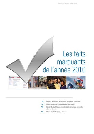 Rapport d’activité Insee 2010




              Les faits
            marquants
      de l’année 2010


	   	 9		   L’Insee à la pointe de la statistique européenne et mondiale
	   	12		   L’Insee renforce sa présence dans le débat public
	   	15		   Ésane : des statistiques annuelles d’entreprises plus cohérentes
            et à moindre coût
	   18		    L’Insee facilite l’accès aux données
 