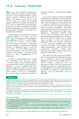 11.2            Croissance - Productivité

A  près avoir très faiblement progressé en                      moyenne annuelle (– 1,8 point), pour s’établir
2008, l’économie française a subi en 2009 la                    à 29,8 %.
récession la plus importante depuis l’après-
guerre. L’activité a diminué de 2,6 % en                           Le recul de l’activité a touché l’ensemble
volume en moyenne sur l’année (après                            des branches marchandes. Il a été particuliè-
+ 0,2 %). Dans un contexte de récession                         rement marqué dans l’industrie manufactu-
globale, l’économie française a été pénalisée                   rière, dont la production a chuté de plus de
par la très vive contraction des exportations,                  11 %, après un premier recul d’environ 2 %
en lien avec la chute du commerce mondial.                      en 2008. Au sein de l’industrie manufactu-
Après les exportations, le recul de l’activité est              rière, la branche automobile a été la plus
principalement imputable à la chute de la                       touchée, enregistrant une baisse de 24 %. La
demande des entreprises.                                        production dans l’industrie des biens inter-
                                                                médiaires a également fortement chuté
   L’investissement de l’ensemble des agents                    (15 %). Dans les secteurs des biens de
a reculé en 2009 (– 7,1 % après + 0,5 % en                      consommation et d’équipements, l’activité a,
2008). Seul l’investissement des administra-                    elle aussi, fléchi en 2009, mais de façon
tions publiques a résisté et a même légère-                     moins marquée. Le recul de l’activité a
ment crû (+ 0,5 % contre – 2,8 % en 2008)                       également affecté les services marchands
sous l’effet du plan de relance. L’investisse-                  (– 2,1 %). Bien que d’ampleur plus limitée
ment des ménages, constitué pour l’essentiel                    que dans l’industrie, il est toutefois inédit
d’achats de logements neufs, a reculé de                        depuis l’après-guerre. Dans le secteur de la
8,7 % (après – 2,7 % en 2008). L’investisse-                    construction, l’activité a baissé moins
ment des entreprises non financières s’est                      fortement mais elle est restée en repli tout au
contracté (– 8,0 % après + 2,4 %), particuliè-                  long de l’année 2009 (– 5,1 %).
rement en biens d’équipement et en
construction.                                                      Avec le fort recul de l’activité et la détério-
                                                                ration de la situation financière des entrepri-
   En 2009, la valeur ajoutée des sociétés                      ses, le marché du travail s’est fortement
non financières s’est fortement repliée                         dégradé en 2009. Pour l’ensemble de l’éco-
(– 3,9 % en valeur). Dans le même temps, la                     nomie, l’emploi a baissé de 1,2 % en
rémunération des salariés a baissé moins ra-                    moyenne annuelle. Dans les branches mar-
pidement (– 1,4 %). L’excédent brut d’ex-                       chandes non agricoles, il a diminué de 2,0 %.
ploitation (EBE) des sociétés non financières                   La dégradation de la productivité apparente
a donc reculé beaucoup plus fortement que la                    du travail par emploi s’accentue avec un
valeur ajoutée (– 9,4 %). En conséquence,                       repli de – 1,8 % en 2009 après – 0,7 % en
leur taux de marge a nettement diminué en                       2008.

   Définitions
Contribution à la croissance du PIB : la contribution de chacune des composantes du PIB (dépenses de consommation des
ménages et des administrations publiques, investissement, variations de stocks et solde commercial) à la croissance d’en-
semble résulte de l’évolution de cette composante pondérée par son poids dans le PIB.
Solde du commerce extérieur : différence entre la valeur des exportations et celle des importations entre deux pays
(ou deux zones). Il peut être relatif à un produit ou à l’ensemble des échanges. Le rapport entre ces deux valeurs est
appelé taux de couverture.
Administrations publiques, excédent brut d’exploitation (EBE), institutions sans but lucratif au service des ména-
ges (ISBLSM), productivité apparente du travail, produit intérieur brut (PIB), valeur ajoutée : voir rubrique
« définitions » en annexes.


Pour en savoir plus
 · « L’économie française », Insee Références , édition 2010.
 · « Le PIB par habitant a varié dans les États membres de 41 % à 268 % de la moyenne de l’UE27 », communiqué
   de presse no 91, Eurostat, juin 2010.
 · « Les comptes de la Nation en 2009 – une récession sans précédent depuis l’après-guerre », Insee Première
   no 1294, mai 2010.
 · « Crise de l’eurozone : dettes, institutions et croissance », La lettre du CEPII no 300, CEPII, juin 2010.

Retrouvez le TEF sur www.insee.fr, rubrique Publications et servicesCollections nationalesInsee Références

112                                                                                                TEF, édition 2011
 