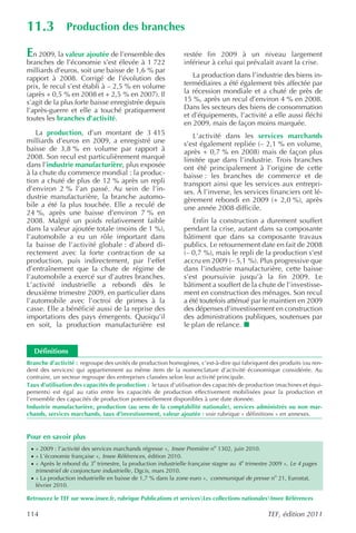 11.3           Production des branches

En 2009, la valeur ajoutée de l’ensemble des                     restée fin 2009 à un niveau largement
branches de l’économie s’est élevée à 1 722                      inférieur à celui qui prévalait avant la crise.
milliards d’euros, soit une baisse de 1,6 % par
rapport à 2008. Corrigé de l’évolution des                          La production dans l’industrie des biens in-
prix, le recul s’est établi à – 2,5 % en volume                  termédiaires a été également très affectée par
(après + 0,5 % en 2008 et + 2,5 % en 2007). Il                   la récession mondiale et a chuté de près de
s’agit de la plus forte baisse enregistrée depuis                15 %, après un recul d’environ 4 % en 2008.
l’après-guerre et elle a touché pratiquement                     Dans les secteurs des biens de consommation
toutes les branches d’activité.                                  et d’équipements, l’activité a elle aussi fléchi
                                                                 en 2009, mais de façon moins marquée.
   La production, d’un montant de 3 415                             L’activité dans les services marchands
milliards d’euros en 2009, a enregistré une                      s’est également repliée (– 2,1 % en volume,
baisse de 3,8 % en volume par rapport à                          après + 0,7 % en 2008) mais de façon plus
2008. Son recul est particulièrement marqué                      limitée que dans l’industrie. Trois branches
dans l’industrie manufacturière, plus exposée                    ont été principalement à l’origine de cette
à la chute du commerce mondial : la produc-                      baisse : les branches de commerce et de
tion a chuté de plus de 12 % après un repli                      transport ainsi que les services aux entrepri-
d’environ 2 % l’an passé. Au sein de l’in-                       ses. À l’inverse, les services financiers ont lé-
dustrie manufacturière, la branche automo-                       gèrement rebondi en 2009 (+ 2,0 %), après
bile a été la plus touchée. Elle a reculé de                     une année 2008 difficile.
24 %, après une baisse d’environ 7 % en
2008. Malgré un poids relativement faible                           Enfin la construction a durement souffert
dans la valeur ajoutée totale (moins de 1 %),                    pendant la crise, autant dans sa composante
l’automobile a eu un rôle important dans                         bâtiment que dans sa composante travaux
la baisse de l’activité globale : d’abord di-                    publics. Le retournement date en fait de 2008
rectement avec la forte contraction de sa                        (– 0,7 %), mais le repli de la production s’est
production, puis indirectement, par l’effet                      accru en 2009 (– 5,1 %). Plus progressive que
d’entraînement que la chute de régime de                         dans l’industrie manufacturière, cette baisse
l’automobile a exercé sur d’autres branches.                     s’est poursuivie jusqu’à la fin 2009. Le
L’activité industrielle a rebondi dès le                         bâtiment a souffert de la chute de l’investisse-
deuxième trimestre 2009, en particulier dans                     ment en construction des ménages. Son recul
l’automobile avec l’octroi de primes à la                        a été toutefois atténué par le maintien en 2009
casse. Elle a bénéficié aussi de la reprise des                  des dépenses d’investissement en construction
importations des pays émergents. Quoiqu’il                       des administrations publiques, soutenues par
en soit, la production manufacturière est                        le plan de relance.


  Définitions
Branche d’activité : regroupe des unités de production homogènes, c’est-à-dire qui fabriquent des produits (ou ren-
dent des services) qui appartiennent au même item de la nomenclature d’activité économique considérée. Au
contraire, un secteur regroupe des entreprises classées selon leur activité principale.
Taux d’utilisation des capacités de production : le taux d’utilisation des capacités de production (machines et équi-
pements) est égal au ratio entre les capacités de production effectivement mobilisées pour la production et
l’ensemble des capacités de production potentiellement disponibles à une date donnée.
Industrie manufacturière, production (au sens de la comptabilité nationale), services administrés ou non mar-
chands, services marchands, taux d’investissement, valeur ajoutée : voir rubrique « définitions » en annexes.


Pour en savoir plus
 · « 2009 : l’activité des services marchands régresse », Insee Première no 1302, juin 2010.
 · « L’économie française », Insee Références , édition 2010.
 · « Après le rebond du 3e trimestre, la production industrielle française stagne au 4e trimestre 2009 », Le 4 pages
   trimestriel de conjoncture industrielle , Dgcis, mars 2010.
 · « La production industrielle en baisse de 1,7 % dans la zone euro », communiqué de presse no 21, Eurostat,
   février 2010.

Retrouvez le TEF sur www.insee.fr, rubrique Publications et servicesLes collections nationalesInsee Références

114                                                                                             TEF, édition 2011
 