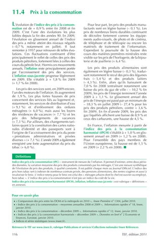 11.4            Prix à la consommation

L  ’évolution de l’indice des prix à la consom-                  Pour leur part, les prix des produits manu-
mation est de + 0,9 % entre fin 2008 et fin                   facturés sont en légère baisse (– 0,1 %). Les
2009. C’est l’une des évolutions les plus                     prix de nombreux biens durables continuent
faibles depuis la fin des années 90. En 2009,                 de décroître fortement comme les équipe-
l’évolution en glissement annuel de l’indice                  ments audio-visuels, de photo et de cinéma,
des prix a même atteint des niveaux négatifs                  de téléphone et de télécopie ou encore les
(– 0,7 % notamment en juillet). Il faut                       matériels de traitement de l’information.
remonter à 1957 pour retrouver de telles évo-                 Cependant la poursuite de la hausse des
lutions. Ces fluctuations continuent d’être                   cours des matières premières minérales reste
principalement le reflet de celles des prix des               visible sur les prix de l’horlogerie, de la bijou-
produits pétroliers, fortement liées à celles des             terie et de joaillerie (+ 6,4 %).
cours du pétrole brut. Hormis ces mouvements
annuels, l’inflation reste principalement portée                 Les prix des produits alimentaires sont
par l’accroissement des prix des services.                    également en légère baisse (– 0,3 %), tradui-
L’inflation sous-jacente progresse légèrement                 sant notamment le recul des prix des légumes
en 2009. Elle s’établit à + 1,8 % fin 2009                    frais (– 5,4 %) et des produits laitiers
(+ 1,7 % fin 2008).                                           (– 4,3 %). Enfin, alors qu’ils baissaient de
                                                              7,0 % fin 2008 (entraînant notamment une
    Les prix des services sont, en 2009 encore,               baisse du prix du gaz de ville : – 10,2 % fin
l’un des moteurs de l’inflation. Ils augmentent               2009), les prix de l’énergie terminent l’année
de 1,9 %. Les plus fortes hausses de prix                     2009 à + 1,1 %. Le glissement annuel des
concernent des services liés au logement et,                  prix de l’énergie est passé par un minimum de
notamment, les services de distribution d’eau                 – 18,3 % en juillet 2009 (– 27,4 % pour les
(+ 9,1 %) et d’enlèvement des ordures                         prix des produits pétroliers, contre + 3,6 %
ménagères (+ 6,0 %), mais aussi les loyers                    fin 2009). En fin d’année 2009, les prix des
des résidences de vacances (+ 7,7 %) et les                   gaz liquéfiés affichent une baisse de 8,9 % et
prix des hébergements de vacances                             ceux des carburants, une hausse de 4,5 %.
(+ 7,3 %). Par ailleurs, des changements tari-
faires quant à la constitution des cartes natio-                  En France, l’inflation mesurée à partir de
nales d’identité et des passeports sont à                     l’indice des prix à la consommation
l’origine de l’accroissement des prix du poste                harmonisé (IPCH) s’établit à + 1,0 % en glis-
« prestations administratives et privées                      sement annuel en 2009 (+ 1,2 % en 2008).
diverses » (+ 7,1 %). L’année 2009 a également                Pour l’ensemble des pays membres de
enregistré une forte augmentation du prix du                  l’Union européenne, la hausse est de 1,5 %
tabac (+ 6,0 %).                                              en 2009 (+ 2,2 % en 2008).

    Définitions
Indice des prix à la consommation (IPC) : instrument de mesure de l’inflation. Il permet d’estimer, entre deux pério-
des données, la variation moyenne des prix des produits consommés par les ménages. C’est une mesure synthétique
de l’évolution de prix des produits, à qualité constante. Il est publié chaque mois au Journal Officiel. L’indice des
prix hors tabac sert à indexer de nombreux contrats privés, des pensions alimentaires, des rentes viagères et aussi à
revaloriser le Smic. L’indice retenu pour le Smic est celui des « ménages urbains dont le chef est ouvrier ou employé,
hors tabac ». L’indice des prix à la consommation n’est pas un indice du coût de la vie.
Indice des prix à la consommation harmonisé (IPCH), inflation, inflation sous-jacente : voir rubrique « définitions »
en annexes.



Pour en savoir plus
 · « Comparaison des prix entre les DOM et la métropole en 2010 », Insee Première no 1304, juillet 2010.
 · « Indice des prix à la consommation – moyennes annuelles 2008 et 2009 », Informations rapides no 18, Insee,
    janvier 2010.
 · « Indice des prix à la consommation – décembre 2009 », Informations rapides no 12, Insee, janvier 2010.
 · « Indices des prix à la consommation harmonisés – décembre 2009 », Données en bref no 2 Économie et
    finances, Eurostat, janvier 2010.
 · Indices et séries statistiques (www.insee.fr).

Retrouvez le TEF sur www.insee.fr, rubrique Publications et servicesCollections nationalesInsee Références

116                                                                                             TEF, édition 2011
 
