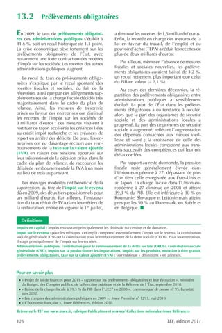 13.2            Prélèvements obligatoires

En 2009, le taux de prélèvements obligatoi-                    a diminué les recettes de 1,5 milliard d’euros.
res des administrations publiques s’établit à                  Enfin, la montée en charge des mesures de la
41,6 %, soit un recul historique de 1,3 point.                 loi en faveur du travail, de l’emploi et du
La crise économique pèse fortement sur les                     pouvoir d’achat (TEPA) a réduit les recettes de
prélèvements obligatoires de l’État, avec                      plus de deux milliards d’euros.
notamment une forte contraction des recettes
d’impôt sur les sociétés. Les recettes des autres                  Par ailleurs, même en l’absence de mesures
administrations publiques stagnent.                            fiscales et sociales nouvelles, les prélève-
                                                               ments obligatoires auraient baissé de 3,2 %,
   Le recul du taux de prélèvements obliga-                    un recul nettement plus important que celui
toires s’explique par le recul spontané des                    du PIB en valeur (– 2,1 %).
recettes fiscales et sociales, du fait de la                       Au cours des dernières décennies, la ré-
récession, ainsi que par des allègements sup-                  partition des prélèvements obligatoires entre
plémentaires de la charge fiscale décidés très                 administrations publiques a sensiblement
majoritairement dans le cadre du plan de                       évolué. La part de l’État dans les prélève-
relance. Ainsi, les mesures de trésorerie                      ments obligatoires a eu tendance à reculer,
prises en faveur des entreprises ont diminué                   alors que la part des organismes de sécurité
les recettes de l’impôt sur les sociétés de                    sociale et des administrations locales a
9 milliards d’euros : ces mesures visaient à                   progressé. La part des organismes de sécurité
restituer de façon accélérée les créances liées                sociale a augmenté, reflétant l’augmentation
au crédit impôt recherche et les créances de                   des dépenses consacrées aux risques vieil-
report en arrière des déficits. De plus, les en-               lesse et santé ; la croissance de celle des
treprises ont eu davantage recours aux rem-                    administrations locales correspond aux trans-
boursements de la taxe sur la valeur ajoutée                   ferts successifs des compétences qui leur ont
(TVA) en raison des tensions apparues sur                      été accordées.
leur trésorerie et de la décision prise, dans le
cadre du plan de relance, de raccourcir les                        Par rapport au reste du monde, la pression
délais de remboursement de la TVA à un mois                    fiscale reste généralement élevée dans
au lieu de trois auparavant.                                   l’Union européenne à 27, dépassant de plus
                                                               d’un tiers celle enregistrée aux États-Unis et
    Les ménages modestes ont bénéficié de la                   au Japon. La charge fiscale dans l’Union eu-
suppression, au titre de l’impôt sur le revenu                 ropéenne à 27 diminue en 2008 et atteint
dû en 2009, des deux tiers provisionnels pour                  39,3 % du PIB. Elle est inférieure à 30 % en
un milliard d’euros. Par ailleurs, l’instaura-                 Roumanie, Slovaquie et Lettonie mais atteint
tion du taux réduit de TVA dans les métiers de                 presque les 50 % au Danemark, en Suède et
la restauration, entrée en vigueur le 1er juillet,             en Belgique.

  Définitions
Impôts en capital : impôts recouvrant principalement les droits de succession et de donation.
Impôt sur le revenu : pour les ménages, cet impôt comprend essentiellement l’impôt sur le revenu, la contribution
sociale généralisée (CSG) et la contribution pour le remboursement de la dette sociale (CRDS). Pour les entreprises,
il s’agit principalement de l’impôt sur les sociétés.
Administrations publiques, contribution pour le remboursement de la dette sociale (CRDS), contribution sociale
généralisée (CSG), impôts sur la production et les importations, impôts sur les produits, mutation à titre gratuit,
prélèvements obligatoires, taxe sur la valeur ajoutée (TVA) : voir rubrique « définitions » en annexes.



Pour en savoir plus
 · « Projet de loi de finances pour 2011 – rapport sur les prélèvements obligatoires et leur évolution », ministère
   du Budget, des Comptes publics, de la Fonction publique et de la Réforme de l ’État, septembre 2010.
 · « Baisse de la charge fiscale à 39,3 % du PIB dans l ’UE27 en 2008 », communiqué de presse no 95, Eurostat,
   juin 2010.
 · « Les comptes des administrations publiques en 2009 », Insee Première no 1293, mai 2010.
 · « L’économie française », Insee Références , édition 2010.

Retrouvez le TEF sur www.insee.fr, rubrique Publications et servicesCollections nationalesInsee Références

126                                                                                              TEF, édition 2011
 