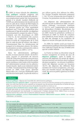 13.3            Dépense publique

En 2009, la masse salariale des administra-                    par ailleurs permis d’en atténuer les effets.
tions publiques centrales progresse très                       Les charges d’intérêts diminuent nettement
faiblement en raison de la baisse des effectifs :              (– 10,1 %) avec la baisse des taux d’intérêt. À
non-remplacement partiel des fonctionnaires                    l’inverse, les prestations sociales accélèrent.
partant à la retraite, transfert d’effectifs de
l’ANPE aux administrations de sécurité sociale                     Les dépenses des administrations de
dans le cadre de la création de Pôle Emploi et                 sécurité sociale accélèrent en 2009. Les pres-
poursuite de la décentralisation. En revanche,                 tations chômage s’accroissent fortement
les pensions payées par l’État augmentent                      (+ 16,8 %), avec l’augmentation du nombre
fortement avec l’arrivée de générations plus                   de demandeurs d’emploi. Revalorisées, les
nombreuses à l’âge de la retraite. Les dépenses                prestations familiales progressent de 3,0 %
d’investissement (y compris les aides à l’inves-               en 2009. Seules les prestations vieillesse ra-
tissement) sont très dynamiques en 2009                        lentissent en 2009. La durée de cotisation
(+ 19,6 %), du fait notamment des avances                      pour bénéficier d’une retraite à taux plein a
accordées aux collectivités territoriales à                    en effet été allongée et les conditions de
travers le fonds de compensation de la TVA                     départ en retraite anticipée ont été durcies.
dans le cadre du plan de relance, des aides à
l’investissement dans les infrastructures de                      En 2009, les intérêts versés par toutes les
transport et la rénovation urbaine. De même,                   administrations publiques diminuent nettement
les prestations sociales continuent de croître à               sous l’effet de la baisse des taux d’intérêt ainsi
un rythme soutenu en 2009 (+ 5,9 %).                           que de la faible inflation.

   Dans les administrations publiques                             La France se classe au deuxième rang de
locales, la masse salariale ralentit : les techni-             l’Union européenne en termes de taux de
ciens, ouvriers et personnels de services                      dépenses publiques, après la Suède. La
(TOS) de l’Éducation nationale exerçant leurs                  structure des dépenses (en termes de réparti-
missions dans les collèges et les lycées ont été               tion par fonction) est similaire dans la plupart
moins nombreux cette année à être transférés                   des pays européens : on retrouve la prédomi-
de l’administration centrale vers les adminis-                 nance des dépenses sociales (en moyenne
trations locales. Après avoir nettement ralenti                38,9 % des dépenses des différents États
en 2008, l’investissement local diminue légè-                  membres de l’Union européenne), ainsi que,
rement en 2009. Cette pause, observée                          dans une moindre mesure, des dépenses de
depuis deux ans, n’est pas inhabituelle après                  santé, des services publics généraux et d’édu-
une élection municipale ; le plan de relance a                 cation.

   Définitions
Dépenses publiques : dépenses de l’ensemble des administrations publiques.
Formation brute de capital fixe (FBCF) : acquisitions moins cessions d’actifs fixes réalisées par les producteurs rési-
dents. Les actifs fixes sont les actifs corporels ou incorporels issus de processus de production et utilisés de façon
répétée ou continue dans d’autres processus de production pendant au moins un an.
Organismes divers d’administration centrale (Odac) : organismes auxquels l’État a donné une compétence fonc-
tionnelle spécialisée au niveau national. Contrôlés et financés majoritairement par l’État, ces organismes ont une
activité principalement non marchande. Le commissariat à l’énergie atomique (CEA), Météo France ou encore
l’Institut national de la santé et de la recherche médicale (Inserm) sont des Odac.
Administrations publiques, services d’intermédiation financière indirectement mesurés (SIFIM) : voir rubrique
« définitions » en annexes.


Pour en savoir plus
 · « Les comptes des administrations publiques en 2009 », Insee Première no 1293, mai 2010.
 · « L’économie française », Insee Références , édition 2010.
 · « Déficit public de la zone euro et de l’UE27 respectivement de 6,3 % et 6,8 % du PIB », communiqué de presse
   no 55, Eurostat, avril 2010.
 · « Projet de loi de finances pour 2011 – rapport sur la dépense publique et son évolution», ministère du Budget,
   des Comptes publics, de la Fonction publique et de la Réforme de l’État, septembre 2010.

Retrouvez le TEF sur www.insee.fr, rubrique Publications et servicesCollections nationalesInsee Références

128                                                                                             TEF, édition 2011
 