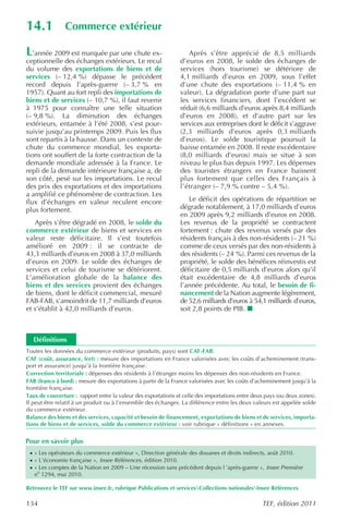 14.1            Commerce extérieur

L  ’année 2009 est marquée par une chute ex-                      Après s’être apprécié de 8,5 milliards
ceptionnelle des échanges extérieurs. Le recul                 d’euros en 2008, le solde des échanges de
du volume des exportations de biens et de                      services (hors tourisme) se détériore de
services (– 12,4 %) dépasse le précédent                       4,1 milliards d’euros en 2009, sous l’effet
record depuis l’après-guerre (– 3,7 % en                       d’une chute des exportations (– 11,4 % en
1957). Quant au fort repli des importations de                 valeur). La dégradation porte d’une part sur
biens et de services (– 10,7 %), il faut revenir               les services financiers, dont l’excédent se
à 1975 pour connaître une telle situation                      réduit (6,6 milliards d’euros après 8,4 milliards
(– 9,8 %). La diminution des échanges                          d’euros en 2008), et d’autre part sur les
extérieurs, entamée à l’été 2008, s’est pour-                  services aux entreprises dont le déficit s’aggrave
suivie jusqu’au printemps 2009. Puis les flux                  (2,3 milliards d’euros après 0,3 milliards
sont repartis à la hausse. Dans un contexte de                 d’euros). Le solde touristique poursuit la
chute du commerce mondial, les exporta-                        baisse entamée en 2008. Il reste excédentaire
tions ont souffert de la forte contraction de la               (8,0 milliards d’euros) mais se situe à son
demande mondiale adressée à la France. Le                      niveau le plus bas depuis 1997. Les dépenses
repli de la demande intérieure française a, de                 des touristes étrangers en France baissent
son côté, pesé sur les importations. Le recul                  plus fortement que celles des Français à
des prix des exportations et des importations                  l’étranger (– 7,9 % contre – 5,4 %).
a amplifié ce phénomène de contraction. Les
flux d’échanges en valeur reculent encore                         Le déficit des opérations de répartition se
plus fortement.                                                dégrade notablement, à 17,0 milliards d’euros
                                                               en 2009 après 9,2 milliards d’euros en 2008.
   Après s’être dégradé en 2008, le solde du                   Les revenus de la propriété se contractent
commerce extérieur de biens et services en                     fortement : chute des revenus versés par des
valeur reste déficitaire. Il s’est toutefois                   résidents français à des non-résidents (– 21 %)
amélioré en 2009 : il se contracte de                          comme de ceux versés par des non-résidents à
43,3 milliards d’euros en 2008 à 37,0 milliards                des résidents (– 24 %). Parmi ces revenus de la
d’euros en 2009. Le solde des échanges de                      propriété, le solde des bénéfices réinvestis est
services et celui de tourisme se détériorent.                  déficitaire de 0,5 milliards d’euros alors qu’il
L’amélioration globale de la balance des                       était excédentaire de 4,8 milliards d’euros
biens et des services provient des échanges                    l’année précédente. Au total, le besoin de fi-
de biens, dont le déficit commercial, mesuré                   nancement de la Nation augmente légèrement,
FAB-FAB, s’amoindrit de 11,7 milliards d’euros                 de 52,6 milliards d’euros à 54,1 milliards d’euros,
et s’établit à 42,0 milliards d’euros.                         soit 2,8 points de PIB.



    Définitions
Toutes les données du commerce extérieur (produits, pays) sont CAF-FAB.
CAF (coût, assurance, fret) : mesure des importations en France valorisées avec les coûts d’acheminement (trans-
port et assurance) jusqu’à la frontière française.
Correction territoriale : dépenses des résidents à l’étranger moins les dépenses des non-résidents en France.
FAB (franco à bord) : mesure des exportations à partir de la France valorisées avec les coûts d’acheminement jusqu’à la
frontière française.
Taux de couverture : rapport entre la valeur des exportations et celle des importations entre deux pays (ou deux zones).
Il peut être relatif à un produit ou à l’ensemble des échanges. La différence entre les deux valeurs est appelée solde
du commerce extérieur.
Balance des biens et des services, capacité et besoin de financement, exportations de biens et de services, importa-
tions de biens et de services, solde du commerce extérieur : voir rubrique « définitions » en annexes.


Pour en savoir plus
 · « Les opérateurs du commerce extérieur », Direction générale des douanes et droits indirects, août 2010.
 · « L’économie française », Insee Références , édition 2010.
 · « Les comptes de la Nation en 2009 – Une récession sans précédent depuis l ’après-guerre », Insee Première
    no 1294, mai 2010.

Retrouvez le TEF sur www.insee.fr, rubrique Publications et servicesCollections nationalesInsee Références

134                                                                                              TEF, édition 2011
 
