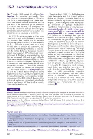 15.2             Caractéristiques des entreprises

Au 1er janvier 2009, plus de 3,1 millions d’en-                    Depuis le décret 2008-1354 du 18 décembre
treprises des activités marchandes hors                        2008, l’entreprise qui était jusqu’à présent
agriculture sont actives en France. Elles sont                 définie sur un plan purement juridique est
près de 16 % à employer plus de 100 salariés.                  désormais définie à partir de critères écono-
L’industrie manufacturière concentre encore                    miques. Quatre catégories sont distinguées,
près de 30 % des entreprises qui ont un effectif               qui dessinent un partage relativement
d’au moins 100 salariés. Les entreprises de                    équilibré de l’emploi et de la valeur ajoutée :
moins de 10 salariés sont en revanche plus                     les microentreprises, les petites et moyennes
concentrées dans le commerce, le soutien aux                   entreprises (PME), les entreprises de taille in-
entreprises et les services à la personne.                     termédiaires (ETI) et les grandes entreprises.
                                                               Ces différences de concept font que les
    En 2008, les entreprises des activités mar-
chandes hors agriculture, banque et assurance                  données suivantes ne sont pas comparables
qui exercent leur activité sur le territoire                   aux données des paragraphes précédents. En
français dégagent un chiffre d’affaires hors taxe              France, en décembre 2007, sur 2,9 millions
de 3 735 milliards d’euros, dont 44 % sont                     d’entreprises, 2,7 sont des microentreprises :
réalisés dans le secteur du commerce, des                      il s’agit essentiellement de très petites unités
transports, de l’hébergement et de la restaura-                du commerce, des services ou de l’artisanat.
tion. Le chiffre d’affaires du secteur industrie               Ces microentreprises s’adressent à un marché
atteint, pour sa part, 1 097 milliards, dû essen-              local et n’ont pratiquement pas d’activité de
tiellement à l’industrie manufacturière. Les                   recherche. Avec une trentaine de salariés en
frais de personnel s’élèvent à 662 milliards                   moyenne, les 164 000 petites et moyennes
d’euros et se concentrent essentiellement dans                 entreprises (PME) sont présentes dans l’en-
le secteur commerce, transports, hébergement                   semble des secteurs. Exportations, organisa-
et restauration avec 199 milliards d’euros mais                tion en groupe, déploiement international
aussi dans l’industrie (173 milliards d’euros) et              et recherche-développement sont pratique-
dans les activités de soutien aux entreprises                  ment limités aux grandes entreprises et à
(121 milliards d’euros). La valeur ajoutée brute               celles de taille intermédiaire. Les 4 600 entre-
au coût des facteurs de ces entreprises atteint                prises de taille intermédiaire emploient
1023 milliards d’euros. L’industrie (265 miliards              650 salariés en moyenne, sont très indus-
d’euros), le secteur du commerce et de la répa-                trielles et insérées à l’international. Plus
ration automobile (193 milliards d’euros) et les               encore que le nombre de leurs salariés, les
activités de soutien aux entreprises (163 milliards            240 grandes entreprises supplantent les autres
d’euros) représentent 60 % de la valeur ajoutée                catégories par l’importance des moyens
des activités marchandes.                                      engagés.

  Définitions
Secteur d’activité : ensemble d’entreprises qui ont la même activité principale (au regard de la nomenclature d’acti-
vité économique considérée). L’activité d’un secteur n’est donc pas tout à fait homogène et comprend des
productions ou services secondaires qui relèveraient d’autres items de la nomenclature que celui du secteur consi-
déré. Au contraire, une branche regroupe des unités de production homogènes.
Valeur ajoutée : un des soldes du compte de résultat. Elle est égale à la valeur de la production diminuée de la
consommation intermédiaire.
Entreprise, entreprise de taille intermédiaire (ETI), grande entreprise, microentreprise, petite et moyenne entre-
prise (PME) : voir rubrique « définitions » en annexes.



Pour en savoir plus
 · « Quatre nouvelles catégories d’entreprise – Une meilleure vision du tissu productif », Insee Première no 1321,
   novembre 2010.
 · « Images économiques des entreprises et des groupes au 1 er janvier 2008 », Insee Résultats Économie no 46,
   avril 2010.
 · « Depuis trente ans, les grandes entreprises concentrent de plus en plus d ’emplois », Insee Première no 1289,
   avril 2010.
 · « Les entreprises de taille intermédiaire (ETI) », Les dossiers économiques et statistiques , DGCIS, avril 2010.

Retrouvez le TEF sur www.insee.fr, rubrique Publications et servicesCollections nationalesInsee Références

146                                                                                               TEF, édition 2011
 