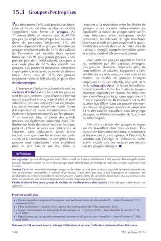 15.3             Groupes d’entreprises

Pour des raisons d’efficacité productive, finan-                 commerce, la répartition entre les filiales de
cière et fiscale, de plus en plus de sociétés                    groupes et les sociétés indépendantes est
s’organisent sous forme de groupes. Au                           équilibrée (la notion de groupe basée sur les
  er
1 janvier 2008, on recense près de 40 700                        liens financiers entre entreprises exclut
groupes qui emploient presque huit millions et                   notamment les relations de type franchise).
demi de personnes. Seulement 5 % des                             Quelques grands groupes emploient la quasi-
sociétés dépendent d’un groupe. Toutefois ces                    totalité des salariés dans les activités dites de
groupes emploient près de 58 % des salariés                      « réseau » (énergie, transports ferroviaire, aérien
de l’ensemble des sociétés (hors secteur                         et urbains, poste et télécommunications).
financier). Les 91 plus grands groupes, com-
prenant plus de 10 000 salariés, occupent à                         Une partie des groupes opérant en France
eux seuls plus de 38 % des effectifs des                         est contrôlée par des capitaux étrangers.
groupes. Les petites et moyennes entreprises                     Ces groupes étrangers emploient plus de
s’approprient, elles aussi, ce mode de structu-                  deux millions de salariés. Rapportées à l’en-
ration. Ainsi, plus de 95 % des groupes                          semble des sociétés exerçant leur activité en
emploient moins de 500 salariés, on parle alors                  France, les filiales de groupes étrangers
de microgroupes.                                                 emploient 15 % des effectifs, réalisent 18 %
                                                                 de la valeur ajoutée et 15 % des immobilisa-
    L’énergie et l’industrie automobile sont les                 tions corporelles. Parmi les filiales de groupes
secteurs d’activité dans lesquels les groupes                    étrangers implantés en France, les deux tiers
sont les plus présents : plus d’une société sur                  sont contrôlées par des groupes appartenant à
quatre appartient à un groupe et plus de neuf                    l’Union européenne. Ils emploient 64 % des
salariés sur dix sont employés par un groupe.                    salariés travaillant dans un groupe étranger.
Les autres secteurs industriels lourds (biens                    Les filiales de groupes américains emploient
d’équipement et biens intermédiaires) sont                       24 % des salariés travaillant dans un groupe
également largement dominés par les groupes.                     étranger, les filiales allemandes 16 %, comme
À un moindre titre, le poids des grands                          les britanniques.
groupes est également important dans l’in-
dustrie des biens de consommation, les trans-                       Près de six salariés des groupes étrangers
ports et certains services aux entreprises. À                    sur dix travaillent dans trois secteurs : l’in-
l’inverse, dans l’éducation, santé, action                       dustrie des biens intermédiaires, le commerce
sociale, ainsi que dans les services aux parti-                  et les services aux entreprises. À l’opposé, la
culiers et la construction, les entreprises hors                 construction, l’énergie et l’éducation, santé,
groupes sont majoritaires : elles emploient                      action sociale sont des secteurs peu investis
près de sept salariés sur dix. Dans le                           par les groupes étrangers.

   Définitions
Microgroupe : groupe d’entreprises dont l’effectif total, en France, est inférieur à 500 salariés. Beaucoup de micro-
groupes étrangers font en fait partie d’un groupe dont l’effectif total, à l’étranger et en France, est très supérieur à 500
salariés.
Secteur d’activité : ensemble d’entreprises qui ont la même activité principale (au regard de la nomenclature d’acti-
vité économique considérée). L’activité d’un secteur n’est donc pas tout à fait homogène et comprend des
productions ou services secondaires qui relèveraient d’autres items de la nomenclature que celui du secteur consi-
déré. Au contraire, une branche regroupe des unités de production homogènes.
Chiffre d’affaires hors taxes, groupe de sociétés ou d’entreprises, valeur ajoutée : voir rubrique « définitions » en
annexes.


Pour en savoir plus
 · « Quatre nouvelles catégories d’entreprise, une meilleure vision du tissu productif », Insee Première no 1321,
   novembre 2010.
 · « L’État actionnaire », rapport 2010 , Agence des participations de l’État, septembre 2010.
 · « Images économiques des entreprises et des groupes au 1 er janvier 2008 », Insee Résultats Économie no 46,
   avril 2010.
 · « Depuis trente ans, les grandes entreprises concentrent de plus en plus d’emplois », Insee Première no 1289,
   avril 2010.

Retrouvez le TEF sur www.insee.fr, rubrique Publications et servicesCollections nationalesInsee Références

148                                                                                                 TEF, édition 2011
 