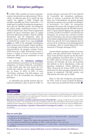 15.4             Entreprises publiques

Fin 2009, l’État contrôle en France majoritai-                  secteur tertiaire concentre 80 % des effectifs
rement, directement ou indirectement, 938 so-                   de l’ensemble des entreprises publiques.
ciétés, en détenant plus de la moitié de leur                   Dans ce secteur, la présence de l’État reste
capital. Par rapport à 2008, l’emploi des                       forte, par l’intermédiaire de grands groupes
sociétés contrôlées par l’État a baissé de 1,7 %                dans les transports et les activités scientifiques
tandis que le nombre d’entreprises progressait.                 et techniques. Fin 2009, les entreprises
Avec plus de 788 000 salariés, les entreprises                  publiques du secteur des transports et de l’en-
du secteur public mobilisent environ 3 % de                     treposage emploient près de 499 000 salariés,
l’effectif salarié total. Mais l’État est également             dont la quasi-totalité dépend des groupes de
présent de façon minoritaire dans le capital                    La Poste, la SNCF et la RATP. Loin derrière les
d’environ 400 autres sociétés. L’État ne contrôle               transports, les secteurs des activités scientifi-
directement que 90 entreprises, dites de                        ques et techniques, des services administratifs
premier rang, en détenant directement plus de                   et de soutien emploient plus de 56 000 salariés.
la moitié de leur capital. Il n’y a pas de privati-             Parmi eux, plus de 50 % sont employés dans le
sation en 2009 et les échanges d’entreprises                    secteur de la recherche et du développement
entre secteurs privé et public restent modérés.                 scientifique, dont la moitié dépend du Com-
Ces échanges sont d’ailleurs parfois liés à des                 missariat à l’énergie atomique (CEA).
restructurations de groupes comme France
Télévisions qui a repris directement France 2,                      Comme depuis quelques années, le secteur
France 3, France 4, France 5 et réseau France                   public reste peu présent dans l’industrie. Au
Outre-mer (RFO) pour se transformer en une                      total, moins de deux salariés sur dix des entre-
entreprise unique.                                              prises publiques travaillent dans ce secteur.
                                                                Fin 2009, dans les secteurs des industries ex-
   Les effectifs des entreprises publiques
                                                                tractives, de l’énergie, de l’eau, de la gestion
restent fortement concentrés. Les dix premières
                                                                des déchets et de la dépollution, moins de
entreprises, en termes d’effectifs, rassemblent,
                                                                quarante entreprises restent détenues par
à elles seules, plus des trois quarts de l’en-
                                                                l’État. Électricité de France (EDF) et le CEA
semble des salariés. Les trois plus importan-
                                                                demeurent les deux groupes importants de ce
tes, La Poste, la SNCF et EDF, et leurs
                                                                secteur et emploient 108 900 salariés, soit
526 filiales, totalisent 566 500 emplois, soit
                                                                500 salariés de moins qu’en 2008.
plus de 70 % de l’ensemble des entreprises
publiques.
                                                                   Dans la liste des entreprises privatisables
   La répartition par grands secteurs des en-                   de 1993, seule la Caisse Centrale de Réassu-
treprises publiques a peu évolué en 2009. Le                    rance reste sous la tutelle de l’État en 2009.



   Définitions
Entreprise publique : entreprise sur laquelle l’État peut exercer directement ou indirectement une influence domi-
nante du fait de la propriété ou de la participation financière, en disposant soit de la majorité du capital, soit de la
majorité des voix attachées aux parts émises.
Répertoire des entreprises contrôlées majoritairement par l’État (RECME) : créé par un décret du 22 octobre 1984,
il est géré par l’Insee. Une entreprise est inscrite au répertoire dès lors que l’État détient, directement ou par l’inter-
médiaire d’autres entreprises contrôlées, la majorité du capital ou des droits de vote dans les instances délibérantes.
Nationalisation, privatisation, respiration, Nomenclature économique de synthèse : voir rubrique « définitions »
en annexes.



Pour en savoir plus
 · « Répertoire des entreprises contrôlées majoritairement par l ’État au 31 décembre 2009 », Insee Résultats
   Économie no 49, décembre 2010.
 · « L’État actionnaire », rapport 2010 , Agence des participations de l’État, octobre 2010.
 · « Les comptes des administrations publiques en 2009 », Insee Première no 1293, mai 2010.
 · « Images économiques des entreprises et des groupes au 1 er janvier 2008 », Insee Résultats Économie no 46,
   avril 2010.
Retrouvez le TEF sur www.insee.fr, rubrique Publications et servicesCollections nationalesInsee Références

150                                                                                                 TEF, édition 2011
 