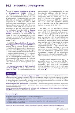 16.1           Recherche & Développement

En 2008, la dépense intérieure de recherche                   l’enseignement supérieur représente 36 % de
et développement (DIRD) s’élève à                             la recherche publique, celle des établisse-
41,1 milliards d’euros. En baisse de 2002 à                   ments publics à caractère scientifique et tech-
2005, l’effort de recherche, mesuré par la part               nologique (CNRS, Inra, Inserm, etc.) 31 %, et
de la DIRD dans le produit intérieur brut, s’est              celle des établissements publics à caractère
stabilisé depuis et s’établit en 2008 à 2,1 %. La             industriel et commercial (CEA, Cnes, Ifremer,
progression de la DIRD entre 2007 et 2008                     etc.) 22 %. Depuis 1993 la part de la Défense
résulte de l’effet conjugué de la croissance des              dans la dépense totale de R&D des adminis-
dépenses des entreprises et de celles du secteur              trations est passée de 20 % à 6 %.
public. En 2009, la DIRD devrait connaître une
progression un peu plus faible pour atteindre                    En 2008, plus de 388 000 équivalents
42,1 milliards d’euros. En 2008, la dépense                   temps plein (ETP) travaillent pour la R&D,
nationale de recherche et développement                       dont près de 57 % rémunérés par les entrepri-
(DNRD), représentant le financement des                       ses. Les effectifs progressent de 2,4 % par
travaux de recherche réalisés en France ou à                  rapport à 2007, avec une croissance plus forte
l’étranger, se monte à 42,2 milliards d’euros,                pour les chercheurs (3,3 %). L’effectif total de
soit une progression de 5,1 % en valeur par                   recherche croît davantage dans les entreprises
rapport à 2007.                                               que dans les administrations. La part moyenne
                                                              des chercheurs dans l’effectif total de R&D est
   En 2008, la dépense intérieure de recherche
                                                              de l’ordre de 60 %, atteignant 70 % dans l’en-
et développement des entreprises (DIRDE) im-
                                                              seignement supérieur. La population des cher-
plantées sur le territoire national s’élève à
                                                              cheurs en entreprise est jeune et fortement
25,8 milliards d’euros, soit 63 % des montants
                                                              masculine. En moyenne, quatre chercheurs sur
de travaux de R&D. Cinq branches regroupent
                                                              cinq sont des hommes. Cependant, les jeunes
51 % des dépenses de R&D des entreprises et
                                                              générations s’illustrent par une féminisation
43 % des personnels de R&D en ETP. Il s’agit,
                                                              plus importante. Ainsi, plus du quart des cher-
par ordre décroissant, de l’industrie automo-
                                                              cheurs de moins de 35 ans sont des femmes.
bile, de l’industrie pharmaceutique, de la cons-
truction aéronautique et spatiale, de l’industrie
chimique et de la fabrication des composants,                     En rapportant le nombre de chercheurs à la
cartes électroniques et des équipements péri-                 population active, la France, avec 8,2 cher-
phériques.                                                    cheurs pour mille actifs, se place derrière la
                                                              Finlande (15,0 ‰), le Japon (10,3 ‰), la Suède
   La dépense intérieure de R&D des admi-                     (9,8 ‰) et les États-Unis (9,2 ‰ en 2007) mais
nistrations (DIRDA) s’élève à 15,3 milliards                  devant le Royaume-Uni, l’Allemagne, l’Espagne
d’euros en 2008. L’activité de recherche dans                 et l’Italie.

  Définitions
Dépense intérieure de recherche et de développement (DIRD) : correspond aux travaux de R&D exécutés sur le ter-
ritoire national quelle que soit l’origine des fonds. Une partie est exécutée par les administrations (DIRDA), l’autre
par les entreprises (DIRDE). Elle comprend les dépenses courantes (masse salariale des personnels de R&D et dépen-
ses de fonctionnement) et les dépenses en capital (achats d’équipements nécessaires à la réalisation des travaux
internes à la R&D et opérations immobilières réalisées dans l’année).
Effectifs de Recherche et Développement : correspondent à l’ensemble des personnels – chercheurs et personnels
de soutien technique ou administratif – qui effectuent des travaux de recherche et développement en équivalent
temps plein recherche (ETP).
Branche de recherche, dépense nationale de recherche et de développement (DNRD), Recherche et Développe-
ment (R&D) : voir rubrique « définitions » en annexes.


Pour en savoir plus
 · « Repères et références statistiques 2010 », Depp, septembre 2010.
 · « Dépenses de recherche et développement en France en 2007, premières estimations pour 2008 », note
   d’information no 10.05, SIES, juin 2010.
 · « R&D et structure des entreprises : une comparaison France/États-Unis », La note de veille no 173, Centre
   d’analyse stratégique, avril 2010.

Retrouvez le TEF sur www.insee.fr, rubrique Publications et servicesCollections nationalesInsee Références

154                                                                                             TEF, édition 2011
 