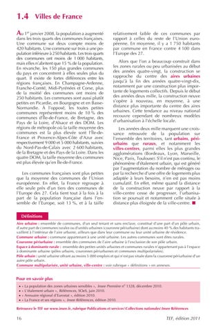1.4          Villes de France

Au 1er janvier 2008, la population a augmenté                relativement faible de ces communes par
dans les trois quarts des communes françaises.               rapport à celles du reste de l’Union euro-
Une commune sur deux compte moins de                         péenne. En moyenne, il y a 1 750 habitants
420 habitants. Une commune sur trois a une po-               par commune en France contre 4 100 dans
pulation inférieure à 250 habitants. Les trois quarts        l’Europe des 27.
des communes ont moins de 1 000 habitants,
mais elles n’abritent que 15 % de la population.                Alors que l’on a beaucoup construit dans
En revanche, les 150 plus grandes communes                   les zones rurales ou peu urbanisées au début
du pays en concentrent à elles seules plus du                des années quatre-vingt, la construction se
quart. Il existe de fortes différences entre les             rapproche du centre des aires urbaines
régions françaises. En Champagne-Ardenne,                    jusqu’à la fin des années quatre-vingt-dix,
Franche-Comté, Midi-Pyrénées et Corse, plus                  notamment par une construction plus impor-
de la moitié des communes ont moins de                       tante de logements collectifs. Depuis le début
250 habitants. Les communes sont aussi plutôt                des années deux mille, la construction neuve
petites en Picardie, en Bourgogne et en Basse-               s’opère à nouveau, en moyenne, à une
Normandie. À l’opposé, les toutes petites                    distance plus importante du centre des aires
communes représentent moins de 10 % des                      urbaines. Cette tendance au niveau national
communes d’Île-de-France, de Bretagne, des                   recouvre cependant de nombreux modèles
Pays de la Loire, d’Alsace et des DOM. Les                   d’urbanisation à l’échelle locale.
régions de métropole où la taille moyenne des                    Les années deux mille marquent une crois-
communes est la plus élevée sont l’Île-de-                   sance retrouvée de la population sur
France et Provence-Alpes-Côte d’Azur avec                    l’ensemble des territoires, tant urbains, péri-
respectivement 9 000 et 5 000 habitants, suivies             urbains que ruraux, et notamment les
du Nord-Pas-de-Calais avec 2 600 habitants,                  villes-centres, parmi elles les plus grandes
de la Bretagne et des Pays de la Loire. Dans les             agglomérations (Bordeaux, Lyon, Marseille,
quatre DOM, la taille moyenne des communes                   Nice, Paris, Toulouse). S’il n’est pas continu, le
est plus élevée qu’en Île-de-France.                         phénomène d’étalement urbain, qui est généré
                                                             par l’augmentation du nombre de ménages ou
   Les communes françaises sont plus petites                 par la recherche d’une offre de logements plus
que la moyenne des communes de l’Union                       adaptée à leurs besoins, n’en est pas moins
européenne. En effet, la France regroupe à                   cumulatif. En effet, même quand la distance
elle seule près d’un tiers des communes de                   de la construction neuve par rapport à la
l’Europe des 27. Cela tient tout à la fois à la              ville-centre cesse de progresser, l’urbanisa-
part de la population française dans l’en-                   tion se poursuit et notamment celle située à
semble de l’Europe, soit 13 %, et à la taille                distance plus éloignée de la ville-centre.


     Définitions
Aire urbaine : ensemble de communes, d’un seul tenant et sans enclave, constitué d’une part d’un pôle urbain,
d’autre part de communes rurales ou d’unités urbaines (couronne périurbaine) dont au moins 40 % des habitants tra-
vaillent à l’intérieur de l’aire urbaine, ailleurs que dans leur commune ou leur unité urbaine de résidence.
Commune urbaine : commune appartenant à une unité urbaine. Les autres communes sont dites rurales.
Couronne périurbaine : ensemble des communes de l’aire urbaine à l’exclusion de son pôle urbain.
Espace à dominante rurale : ensemble des petites unités urbaines et communes rurales n’appartenant pas à l’espace
à dominante urbaine (pôles urbains, couronnes périurbaines et communes multipolarisées).
Pôle urbain : unité urbaine offrant au moins 5 000 emplois et qui n’est pas située dans la couronne périurbaine d’un
autre pôle urbain.
Commune multipolarisée, unité urbaine, ville-centre : voir rubrique « définitions » en annexes.


Pour en savoir plus
 ·   « La population des zones urbaines sensibles », Insee Première no 1328, décembre 2010.
 ·   « L’étalement urbain », Références, SOeS, juin 2010.
 ·   « Annuaire régional d’Eurostat », édition 2010.
 ·   « La France et ses régions », Insee Références , édition 2010.

Retrouvez le TEF sur www.insee.fr, rubrique Publications et servicesCollections nationalesInsee Références

16                                                                                            TEF, édition 2011
 