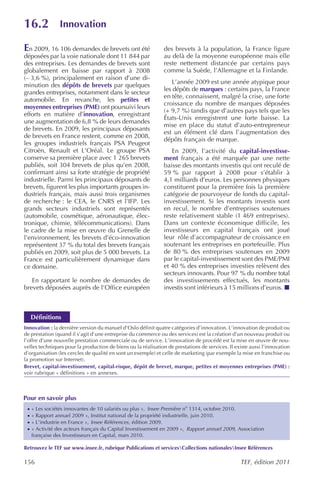 16.2             Innovation

En 2009, 16 106 demandes de brevets ont été                    des brevets à la population, la France figure
déposées par la voie nationale dont 11 844 par                 au delà de la moyenne européenne mais elle
des entreprises. Les demandes de brevets sont                  reste nettement distancée par certains pays
globalement en baisse par rapport à 2008                       comme la Suède, l’Allemagne et la Finlande.
(– 3,6 %), principalement en raison d’une di-
                                                                  L’année 2009 est une année atypique pour
minution des dépôts de brevets par quelques
                                                               les dépôts de marques : certains pays, la France
grandes entreprises, notamment dans le secteur
                                                               en tête, connaissent, malgré la crise, une forte
automobile. En revanche, les petites et
                                                               croissance du nombre de marques déposées
moyennes entreprises (PME) ont poursuivi leurs
                                                               (+ 9,7 %) tandis que d’autres pays tels que les
efforts en matière d’innovation, enregistrant
                                                               États-Unis enregistrent une forte baisse. La
une augmentation de 6,8 % de leurs demandes
                                                               mise en place du statut d’auto-entrepreneur
de brevets. En 2009, les principaux déposants
                                                               est un élément clé dans l’augmentation des
de brevets en France restent, comme en 2008,
                                                               dépôts français de marque.
les groupes industriels français PSA Peugeot
Citroën, Renault et L’Oréal. Le groupe PSA                        En 2009, l’activité du capital-investisse-
conserve sa première place avec 1 265 brevets                  ment français a été marquée par une nette
publiés, soit 304 brevets de plus qu’en 2008,                  baisse des montants investis qui ont reculé de
confirmant ainsi sa forte stratégie de propriété               59 % par rapport à 2008 pour s’établir à
industrielle. Parmi les principaux déposants de                4,1 milliards d’euros. Les personnes physiques
brevets, figurent les plus importants groupes in-              constituent pour la première fois la première
dustriels français, mais aussi trois organismes                catégorie de pourvoyeur de fonds du capital-
de recherche : le CEA, le CNRS et l’IFP. Les                   investissement. Si les montants investis sont
grands secteurs industriels sont représentés                   en recul, le nombre d’entreprises soutenues
(automobile, cosmétique, aéronautique, élec-                   reste relativement stable (1 469 entreprises).
tronique, chimie, télécommunications). Dans                    Dans un contexte économique difficile, les
le cadre de la mise en œuvre du Grenelle de                    investisseurs en capital français ont joué
l’environnement, les brevets d’éco-innovation                  leur rôle d’accompagnateur de croissance en
représentent 37 % du total des brevets français                soutenant les entreprises en portefeuille. Plus
publiés en 2009, soit plus de 5 000 brevets. La                de 80 % des entreprises soutenues en 2009
France est particulièrement dynamique dans                     par le capital-investissement sont des PME/PMI
ce domaine.                                                    et 40 % des entreprises investies relèvent des
                                                               secteurs innovants. Pour 97 % du nombre total
   En rapportant le nombre de demandes de                      des investissements effectués, les montants
brevets déposées auprès de l’Office européen                   investis sont inférieurs à 15 millions d’euros.



     Définitions
Innovation : la dernière version du manuel d’Oslo définit quatre catégories d’innovation. L’innovation de produit ou
de prestation (quand il s’agit d’une entreprise du commerce ou des services) est la création d’un nouveau produit ou
l’offre d’une nouvelle prestation commerciale ou de service. L’innovation de procédé est la mise en œuvre de nou-
velles techniques pour la production de biens ou la réalisation de prestations de services. Il existe aussi l’innovation
d’organisation (les cercles de qualité en sont un exemple) et celle de marketing (par exemple la mise en franchise ou
la promotion sur Internet).
Brevet, capital-investissement, capital-risque, dépôt de brevet, marque, petites et moyennes entreprises (PME) :
voir rubrique « définitions » en annexes.



Pour en savoir plus
 ·   « Les sociétés innovantes de 10 salariés ou plus », Insee Première no 1314, octobre 2010.
 ·   « Rapport annuel 2009 », Institut national de la propriété industrielle, juin 2010.
 ·   « L’industrie en France », Insee Références , édition 2009.
 ·   « Activité des acteurs français du Capital Investissement en 2009 », Rapport annuel 2009, Association
     française des Investisseurs en Capital, mars 2010.

Retrouvez le TEF sur www.insee.fr, rubrique Publications et servicesCollections nationalesInsee Références

156                                                                                              TEF, édition 2011
 