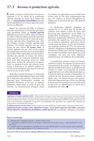 17.1            Revenus et productions agricoles

En 2009, en France comme dans l’Union eu-                     en volume, les agriculteurs ayant limité leurs
ropéenne à 27, la valeur de la production                     achats avec la très forte augmentation des
agricole diminue en raison de la baisse des                   prix. Par ailleurs, la facture énergétique est
prix. La consommation intermédiaire baissant                  allégée par le net recul des prix des produits
moins rapidement, les revenus agricoles conti-                pétroliers.
nuent à se dégrader.
                                                                 La production végétale progresse en
   Depuis les réformes de 2006, le montant
                                                              volume de 2,3 %. Alors que les récoltes de
total des subventions à la branche agriculture
                                                              céréales sont stables, celles de fruits sont
reste quasiment stable. Le résultat agricole
                                                              beaucoup plus importantes qu’en 2008. Les
net diminue encore en 2009, après une baisse
                                                              productions d’oléagineux, protéagineux et
en 2008. L’élément déterminant de cette forte
                                                              betteraves progressent fortement avec l’aug-
diminution est la baisse de la valeur de la pro-
                                                              mentation des superficies. La production de
duction agricole, plus importante que celle
                                                              vin se redresse nettement, après trois années
des charges. Comme l’emploi agricole total
                                                              consécutives de baisse. Le prix de la produc-
diminue, le résultat agricole net par actif
                                                              tion végétale diminue de 9 %. Les cours des
baisse un peu moins. En termes réels, le
                                                              céréales, oléagineux et protéagineux diminuent
résultat agricole net par actif recule encore
                                                              fortement en 2009 sous l’effet de l’importance
davantage pour retrouver son niveau du début
                                                              des récoltes mondiales et des stocks de fin de
des années 1990. Après déduction de la rému-
                                                              campagne. Les prix des fruits régressent
nération des salariés, le revenu net d’entre-
                                                              nettement face à la faiblesse de la demande.
prise agricole se contracte fortement alors
qu’il avait déjà beaucoup baissé en 2008
après deux années de croissance exception-                        La production animale recule en volume,
nelle. Le nombre d’actifs non salariés conti-                 comme en valeur. En réponse à la baisse de la
nuant à diminuer à un rythme soutenu, le                      consommation de viande, les abattages et les
revenu net d’entreprise agricole par actif non                effectifs du bétail diminuent, la production de
salarié recule un peu moins.                                  volaille se replie. La production de poulets
                                                              augmente face à une demande dynamique sur
   Après deux années de hausse, la valeur des                 le marché intérieur comme à l’exportation. La
consommations intermédiaires baisse sous l’effet              collecte de lait, devenue moins rentable, se
de la réduction des volumes. Concernant les                   replie aussi. Les baisses de prix sont particu-
dépenses pour l’alimentation animale, les                     lièrement importantes pour le lait, les volailles
quantités diminuent et les prix se replient                   et les porcins. En revanche, les cours des œufs
nettement, répercutant la chute du prix des                   et des ovins se raffermissent en raison de la
céréales. La consommation d’engrais chute                     modération de l’offre.


  Définitions
Appellation d’origine contrôlée (AOC) : dénomination d’un pays, d’une région ou d’une localité servant à désigner
un produit qui en est originaire et dont la qualité ou les caractères sont dus au milieu géographique, comprenant des
facteurs naturels et des facteurs humains. Le produit possède une notoriété dûment établie et sa production est sou-
mise à des procédures d’agrément comportant une habilitation des opérateurs, un contrôle des conditions de
production et un contrôle des produits.
Évolution mesurée en termes réels : évolution à prix courants déflatée par l’indice de prix du produit intérieur brut.
Appellation d’origine protégée (AOP), Appellation d’origine – Vin de qualité supérieure (AO-VDQS), consomma-
tion de capital fixe, consommation intermédiaire, résultat agricole net : voir rubrique « définitions » en annexes.




Pour en savoir plus
 · « Mémento de la statistique agricole », Agreste, édition 2010.
 · « L’agriculture en 2009 en France et en Europe – baisse des prix et des revenus », Insee Première no 1303,
   juin 2010.
 · « L’emploi dans le secteur agricole a diminué de 25 % entre 2000 et 2009 – le revenu réel par actif a augmenté
   de 5 % », communiqué de presse no 66, Eurostat, mai 2010.

Retrouvez le TEF sur www.insee.fr, rubrique Publications et servicesCollections nationalesInsee Références

158                                                                                             TEF, édition 2011
 