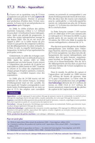 17.3           Pêche - Aquaculture

La France est au quatrième rang de l’Union                   comme occasionnels et correspondent à une
européenne avec près de 10 % des captures de                 durée d’embarquement de moins de trois mois.
pêche communautaires. Premier et presque                     Près des deux tiers des marins sont employés
seul producteur d’huîtres dans l’Union euro-                 pour la « petite pêche », c’est-à-dire quand les
péenne, la France est le second producteur en                navires ne s’absentent pas plus de 24 heures
aquaculture après l’Espagne.                                 du port ; 21 % d’entre eux sont dans le secteur
                                                             de la conchyliculture.
   En 2008, le chiffre d’affaire des pêches
maritimes françaises s’élève à 1,1 milliard                     La flotte française compte 7 389 navires
d’euros dont 1,0 milliard en France métropoli-               actifs fin 2008 dont 4 979 sont immatriculés
taine. Après une période de progression, la                  en métropole et 2 410 dans les DOM. La plus
valeur des ventes métropolitaines marque le                  grande partie de ces navires ont moins de
pas depuis 2004. Elle est en net recul par                   10 mètres. De 1995 à fin 2008, le nombre de
rapport à 2007 car la faible hausse du prix                  navires métropolitains a diminué de 24 %.
moyen n’a pas permis de compenser la diminu-
tion des débarquements. En valeur, la baudroie,                 Plus des trois quarts des pêches des flottilles
le thon, la sole, la coquille Saint-Jacques, la              métropolitaines sont réalisées dans l’Atlan-
langoustine, le merlu et le bar représentent les             tique Nord-Est, dont les eaux bordent les côtes
principales ventes.                                          de l’Union européenne. Les deux tiers des dé-
   Globalement, le solde des échanges exté-                  barquements des navires métropolitains sont
rieurs est en déficit de 2,6 milliards d’euros en            réalisés dans les ports français, majoritaire-
2008. Après les années 2005 et 2006                          ment localisés en Bretagne, en Nord-Pas-de-
marquées par une forte hausse, le prix moyen                 Calais et en Basse-Normandie. Plus de 30 %
à l’importation des produits de la pêche est                 des débarquements ont lieu dans un port d’un
resté stable en 2008 comme en 2007. Toutefois                autre État membre de l’Union européenne ou
le volume et la valeur des importations de                   d’un pays tiers.
chaque groupe d’espèces (poissons, crustacés,
coquillages,…) excèdent toujours ceux des                       Dans le monde, les pêches de capture et
exportations.                                                l’aquaculture ont produit en 2008 environ
                                                             142 millions de tonnes de poissons, dont
   En 2008, plus de 24 500 marins ont été                    37 % pour l’aquaculture. La Chine reste de
employés sur des navires français. Le temps                  loin le plus gros producteur avec une produc-
d’embarquement total est très variable, les                  tion halieutique déclarée de 47,5 millions de
trois quarts de l’emploi correspondent à une                 tonnes en 2008 (14,8 et 32,7 millions de
durée totale d’embarquement de six mois ou                   tonnes provenant respectivement des pêches
plus et 15 % des emplois sont considérés                     de capture et de l’aquaculture).
  Définitions
Aquaculture : activité regroupant la pisciculture (élevage de poisson) marine et continentale, la conchyliculture
(élevage de coquillages marins tels que huîtres, moules, palourdes, etc.) ainsi que l’élevage de crustacés.
Captures : ensemble des débarquements des produits de la pêche (poissons, crustacés, coquillages et autres produits
de la mer) exprimés en poids vif ; en sont exclus les rejets en mer.
Pisciculture : élevage de poissons. On distingue pisciculture marine ou continentale. Parfois, par extension, la pis-
ciculture désigne également l’élevage des crustacés.
Production halieutique : exploitation des ressources vivantes aquatiques. Elle regroupe les différents modes d’ex-
ploitation et de gestion (pêche, aquaculture) des espèces vivantes (végétales ou animales) exercés dans tous les
milieux aquatiques (mer et eau douce).
Pêche, production des pêches maritimes : voir rubrique « définitions » en annexes.


Pour en savoir plus
 · « Pêche et aquaculture, bilan annuel de production 2008 », FranceAgrimer, édition 2010.
 · « Commerce extérieur des produits de la pêche et de l ’aquaculture, bilan annuel 2008 » , FranceAgrimer,
   édition 2010.
 · « Les filières pêche et aquaculture en France », les cahiers de FranceAgrimer , FranceAgrimer, avril 2010.
 · « Statistiques sur la pêche – données 1995 à 2008 », Eurostat, février 2010.

Retrouvez le TEF sur www.insee.fr, rubrique Publications et servicesCollections nationalesInsee Références

162                                                                                            TEF, édition 2011
 