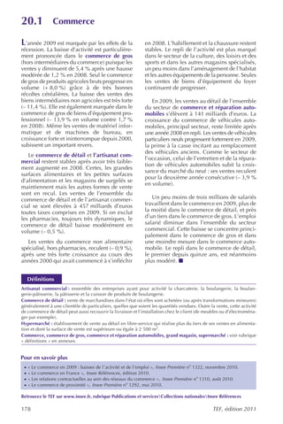 20.1             Commerce

L’année 2009 est marquée par les effets de la                 en 2008. L’habillement et la chaussure restent
récession. La baisse d’activité est particulière-             stables. Le repli de l’activité est plus marqué
ment prononcée dans le commerce de gros                       dans le secteur de la culture, des loisirs et des
(hors intermédiaires du commerce) puisque les                 sports et dans les autres magasins spécialisés,
ventes y diminuent de 5,4 % après une hausse                  un peu moins dans l’aménagement de l’habitat
modérée de 1,2 % en 2008. Seul le commerce                    et les autres équipements de la personne. Seules
de gros de produits agricoles bruts progresse en              les ventes de biens d’équipement du foyer
volume (+ 8,0 %) grâce à de très bonnes                       continuent de progresser.
récoltes céréalières. La baisse des ventes des
biens intermédiaires non agricoles est très forte                En 2009, les ventes au détail de l’ensemble
(– 11,4 %). Elle est également marquée dans le                du secteur de commerce et réparation auto-
commerce de gros de biens d’équipement pro-                   mobiles s’élèvent à 141 milliards d’euros. La
fessionnel (– 13,9 % en volume contre 1,7 %                   croissance du commerce de véhicules auto-
en 2008). Même les ventes de matériel infor-                  mobiles, principal secteur, reste limitée après
matique et de machines de bureau, en                          une année 2008 en repli. Les ventes de véhicules
croissance forte et ininterrompue depuis 2000,                particuliers neufs progressent fortement en 2009,
subissent un important revers.                                la prime à la casse incitant au remplacement
                                                              des véhicules anciens. Comme le secteur de
   Le commerce de détail et l’artisanat com-
                                                              l’occasion, celui de l’entretien et de la répara-
mercial restent stables après avoir très faible-
                                                              tion de véhicules automobiles subit la crois-
ment augmenté en 2008. Certes, les grandes
                                                              sance du marché du neuf : ses ventes reculent
surfaces alimentaires et les petites surfaces
                                                              pour la deuxième année consécutive (– 3,9 %
d’alimentation et les magasins de surgelés se
                                                              en volume).
maintiennent mais les autres formes de vente
sont en recul. Les ventes de l’ensemble du
commerce de détail et de l’artisanat commer-                     Un peu moins de trois millions de salariés
cial se sont élevées à 457 milliards d’euros                  travaillent dans le commerce en 2009, plus de
toutes taxes comprises en 2009. Si on exclut                  la moitié dans le commerce de détail, et près
les pharmacies, toujours très dynamiques, le                  d’un tiers dans le commerce de gros. L’emploi
commerce de détail baisse modérément en                       salarié diminue dans l’ensemble du secteur
volume (– 0,5 %).                                             commercial. Cette baisse se concentre princi-
                                                              palement dans le commerce de gros et dans
   Les ventes du commerce non alimentaire                     une moindre mesure dans le commerce auto-
spécialisé, hors pharmacies, reculent (– 0,9 %),              mobile. Le repli dans le commerce de détail,
après une très forte croissance au cours des                  le premier depuis quinze ans, est néanmoins
années 2000 qui avait commencé à s’infléchir                  plus modéré.


     Définitions
Artisanat commercial : ensemble des entreprises ayant pour activité la charcuterie, la boulangerie, la boulan-
gerie-pâtisserie, la pâtisserie et la cuisson de produits de boulangerie.
Commerce de détail : vente de marchandises dans l’état où elles sont achetées (ou après transformations mineures)
généralement à une clientèle de particuliers, quelles que soient les quantités vendues. Outre la vente, cette activité
de commerce de détail peut aussi recouvrir la livraison et l’installation chez le client (de meubles ou d’électroména-
ger par exemple).
Hypermarché : établissement de vente au détail en libre-service qui réalise plus du tiers de ses ventes en alimenta-
tion et dont la surface de vente est supérieure ou égale à 2 500 m2.
Commerce, commerce de gros, commerce et réparation automobiles, grand magasin, supermarché : voir rubrique
« définitions » en annexes.


Pour en savoir plus
 ·   « Le commerce en 2009 : baisses de l ’activité et de l’emploi », Insee Première no 1322, novembre 2010.
 ·   « Le commerce en France », Insee Références , édition 2010.
 ·   « Les relations contractuelles au sein des réseaux du commerce », Insee Première no 1310, août 2010.
 ·   « Le commerce de proximité », Insee Première no 1292, mai 2010.

Retrouvez le TEF sur www.insee.fr, rubrique Publications et servicesCollections nationalesInsee Références

178                                                                                             TEF, édition 2011
 