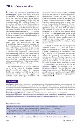 20.4             Communication

Le   secteur des services de communications                   inclus dans les forfaits depuis le 1er avril 2009.
électroniques a plutôt bien résisté à la crise                Le revenu des services de données progresse à
économique. Le revenu des opérateurs en                       nouveau très fortement en 2009 (+ 23,7 %).
2009 (44,3 milliards d’euros) recule légère-                  Cette croissance est attribuable non seulement
ment (– 0,2 % par rapport à 2008) mais les                    à la forte dynamique du marché des SMS, dont
services mobiles (20,4 milliards d’euros) pro-                le volume a quasiment doublé en un an, mais
gressent de 1,5 % sur un an et dépassent ainsi,               aussi à l’augmentation de l’usage de l’internet
pour la première fois, le revenu des services                 mobile par des smartphones ou par des cartes
offerts sur réseaux fixes (20,3 milliards d’euros).           spécifiques (clés 3G). Ces dernières ont vu
De même, la croissance des services haut et                   leur nombre doubler en un an. Pour la
très haut débit reste soutenue (+ 13,7 %) même                première fois, le volume de communications
si elle ne parvient pas à compenser totalement                au départ des mobiles diminue. Cette baisse
la baisse conjuguée des services bas débit et                 est certes assez faible (– 0,6 %), mais elle
des services de capacité.                                     semble refléter de plus en plus la tendance à
                                                              remplacer les communications vocales par
   Le marché du haut débit poursuit sa crois-                 des messages textes (SMS, courriels,…) chez
sance avec une augmentation de près                           les plus jeunes.
d’un milliard d’euros pour un montant de
7,4 milliards d’euros en 2009. Près de 90 %                      En 2009, le marché des activités postales
des 19,7 millions d’abonnés à un service                      adressées s’élève à 13,7 milliards d’euros,
internet à haut débit sont également abonnés                  pour un volume de 19,4 milliards d’objets.
à un service de téléphonie. Le marché des                     L’année a été marquée par un recul important
services offerts par les réseaux fixes bas débit              de ce marché (– 4,2 %), tant en revenu qu’en
demeure orienté à la baisse. La baisse du                     volume. Les envois de correspondance, qui
revenu s’accélère et atteint 11,4 % en 2009                   représentent la part la plus importante du
contre 7,4 % en 2008. Le revenu du marché                     marché, sont les plus impactés par la baisse
des services de capacité évolue peu et s’élève                globale de l’activité. Le marché du colis
globalement à 3,4 milliards d’euros.                          résiste relativement mieux avec une baisse de
                                                              2,7 % seulement, avec le marché du colis par
   Le marché des services mobiles progresse                   transport express qui diminue pour la
de 1,5 %. Le revenu des services à valeur                     première fois depuis 2005. La distribution de
ajoutée recule en raison des mesures                          la presse par abonnement distribuée par voie
législatives adoptées en 2008 qui prévoient                   postale diminue régulièrement depuis 2005,
notamment que les prix des appels des                         alors que celle distribuée par portage augmente
numéros « verts» 080, depuis un mobile, sont                  continûment.


     Définitions
Envoi postal : objet destiné à être remis à l’adresse indiquée sur l’objet lui-même ou sur son conditionnement et pré-
senté dans la forme définitive dans laquelle il doit être acheminé. Outre les envois de correspondance, sont
notamment considérés comme des envois postaux les livres, les journaux, les périodiques et les colis postaux conte-
nant de la marchandise, avec ou sans valeur commerciale. Les colis envoyés en express, la presse portée et la
publicité non adressée ne sont pas des envois postaux.
Tirage (d’un support de presse) : nombre total d’exemplaires d’un support de presse qui est imprimé.
Catégories de presse, colis, presse écrite, services de communications électroniques, short message service (SMS),
technologies de l’information et de la communication (TIC), transport express : voir rubrique « définitions » en
annexes.



Pour en savoir plus
 ·   « Observatoire annuel des activités postales – Année 2009 », Les actes de l’Arcep, octobre 2010.
 ·   « 2009 : l’activité des services marchands régresse », Insee Première no 1302, juin 2010.
 ·   « Rapport public d’activité 2009 », Arcep, juin 2010.
 ·   « Les chiffres clés des communications électroniques en France – chiffres 2009 », Arcep, juin 2010.
 ·   « DigiWorld Yearbook 2010 : les enjeux du monde numérique », Idate, mai 2010.

Retrouvez le TEF sur www.insee.fr, rubrique Publications et servicesCollections nationalesInsee Références

184                                                                                             TEF, édition 2011
 