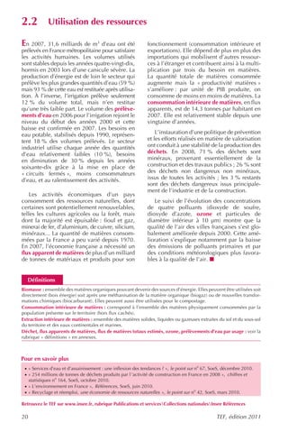 2.2           Utilisation des ressources

En 2007, 31,6 milliards de m3 d’eau ont été                   fonctionnement (consommation intérieure et
prélevés en France métropolitaine pour satisfaire             exportations). Elle dépend de plus en plus des
les activités humaines. Les volumes utilisés                  importations qui mobilisent d’autres ressour-
sont stables depuis les années quatre-vingt-dix,              ces à l’étranger et contribuent ainsi à la multi-
hormis en 2003 lors d’une canicule sévère. La                 plication par trois du besoin en matières.
production d’énergie est de loin le secteur qui               La quantité totale de matières consommée
prélève les plus grandes quantités d’eau (59 %)               augmente mais la « productivité matières »
mais 93 % de cette eau est restituée après utilisa-           s’améliore : par unité de PIB produite, on
tion. À l’inverse, l’irrigation prélève seulement             consomme de moins en moins de matières. La
12 % du volume total, mais n’en restitue                      consommation intérieure de matières, en flux
qu’une très faible part. Le volume des prélève-               apparents, est de 14,3 tonnes par habitant en
ments d’eau en 2006 pour l’irrigation rejoint le              2007. Elle est relativement stable depuis une
niveau du début des années 2000 et cette                      vingtaine d’années.
baisse est confirmée en 2007. Les besoins en
eau potable, stabilisés depuis 1990, représen-                    L’instauration d’une politique de prévention
tent 18 % des volumes prélevés. Le secteur                    et les efforts réalisés en matière de valorisation
industriel utilise chaque année des quantités                 ont conduit à une stabilité de la production des
d’eau relativement faibles (10 %), besoins                    déchets. En 2008, 71 % des déchets sont
en diminution de 30 % depuis les années                       minéraux, provenant essentiellement de la
soixante-dix grâce à la mise en place de                      construction et des travaux publics ; 26 % sont
« circuits fermés », moins consommateurs                      des déchets non dangereux non minéraux,
d’eau, et au ralentissement des activités.                    issus de toutes les activités ; les 3 % restants
                                                              sont des déchets dangereux issus principale-
                                                              ment de l’industrie et de la construction.
    Les activités économiques d’un pays
consomment des ressources naturelles, dont                       Le suivi de l’évolution des concentrations
certaines sont potentiellement renouvelables,                 de quatre polluants (dioxyde de soufre,
telles les cultures agricoles ou la forêt, mais               dioxyde d’azote, ozone et particules de
dont la majorité est épuisable : fioul et gaz,                diamètre inférieur à 10 µm) montre que la
minerai de fer, d’aluminium, de cuivre, silicium,             qualité de l’air des villes françaises s’est glo-
minéraux... La quantité de matières consom-                   balement améliorée depuis 2000. Cette amé-
mées par la France a peu varié depuis 1970.                   lioration s’explique notamment par la baisse
En 2007, l’économie française a nécessité un                  des émissions de polluants primaires et par
flux apparent de matières de plus d’un milliard               des conditions météorologiques plus favora-
de tonnes de matériaux et produits pour son                   bles à la qualité de l’air.


   Définitions
Biomasse : ensemble des matières organiques pouvant devenir des sources d’énergie. Elles peuvent être utilisées soit
directement (bois énergie) soit après une méthanisation de la matière organique (biogaz) ou de nouvelles transfor-
mations chimiques (biocarburant). Elles peuvent aussi être utilisées pour le compostage.
Consommation intérieure de matières : correspond à l’ensemble des matières physiquement consommées par la
population présente sur le territoire (hors flux cachés).
Extraction intérieure de matières : ensemble des matières solides, liquides ou gazeuses extraites du sol et du sous-sol
du territoire et des eaux continentales et marines.
Déchet, flux apparents de matières, flux de matières totaux estimés, ozone, prélèvements d’eau par usage : voir la
rubrique « définitions » en annexes.



Pour en savoir plus
 · « Services d’eau et d’assainissement : une inflexion des tendances ? », le point sur no 67, SoeS, décembre 2010.
 · « 254 millions de tonnes de déchets produits par l ’activité de construction en France en 2008 », chiffres et
     statistiques no 164, SoeS, octobre 2010.
 · « L’environnement en France », Références , SoeS, juin 2010.
 · « Recyclage et réemploi, une économie de ressources naturelles », le point sur no 42, SoeS, mars 2010.

Retrouvez le TEF sur www.insee.fr, rubrique Publications et servicesCollections nationalesInsee Références

20                                                                                              TEF, édition 2011
 