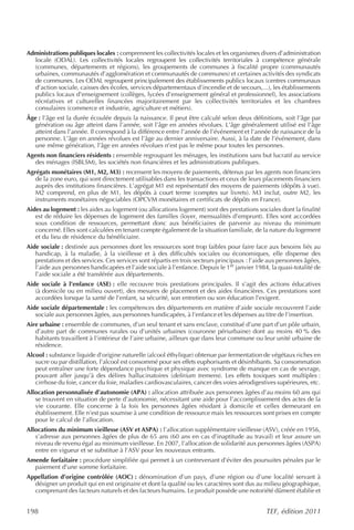 Administrations publiques locales : comprennent les collectivités locales et les organismes divers d’administration
  locale (ODAL). Les collectivités locales regroupent les collectivités territoriales à compétence générale
  (communes, départements et régions), les groupements de communes à fiscalité propre (communautés
  urbaines, communautés d’agglomération et communautés de communes) et certaines activités des syndicats
  de communes. Les ODAL regroupent principalement des établissements publics locaux (centres communaux
  d’action sociale, caisses des écoles, services départementaux d’incendie et de secours,...), les établissements
  publics locaux d’enseignement (collèges, lycées d’enseignement général et professionnel), les associations
  récréatives et culturelles financées majoritairement par les collectivités territoriales et les chambres
  consulaires (commerce et industrie, agriculture et métiers).
Âge : l’âge est la durée écoulée depuis la naissance. Il peut être calculé selon deux définitions, soit l’âge par
   génération ou âge atteint dans l’année, soit l’âge en années révolues. L’âge généralement utilisé est l’âge
   atteint dans l’année. Il correspond à la différence entre l’année de l’événement et l’année de naissance de la
   personne. L’âge en années révolues est l’âge au dernier anniversaire. Aussi, à la date de l’événement, dans
   une même génération, l’âge en années révolues n’est pas le même pour toutes les personnes.
Agents non financiers résidents : ensemble regroupant les ménages, les institutions sans but lucratif au service
   des ménages (ISBLSM), les sociétés non financières et les administrations publiques.
Agrégats monétaires (M1, M2, M3) : recensent les moyens de paiements, détenus par les agents non financiers
   de la zone euro, qui sont directement utilisables dans les transactions et ceux de leurs placements financiers
   auprès des institutions financières. L’agrégat M1 est représentatif des moyens de paiements (dépôts à vue).
   M2 comprend, en plus de M1, les dépôts à court terme (comptes sur livrets). M3 inclut, outre M2, les
   instruments monétaires négociables (OPCVM monétaires et certificats de dépôts en France).
Aides au logement : les aides au logement (ou allocations logement) sont des prestations sociales dont la finalité
   est de réduire les dépenses de logement des familles (loyer, mensualités d’emprunt). Elles sont accordées
   sous condition de ressources, permettant donc aux bénéficiaires de parvenir au niveau du minimum
   concerné. Elles sont calculées en tenant compte également de la situation familiale, de la nature du logement
   et du lieu de résidence du bénéficiaire.
Aide sociale : destinée aux personnes dont les ressources sont trop faibles pour faire face aux besoins liés au
   handicap, à la maladie, à la vieillesse et à des difficultés sociales ou économiques, elle dispense des
   prestations et des services. Ces services sont répartis en trois secteurs principaux : l’aide aux personnes âgées,
   l’aide aux personnes handicapées et l’aide sociale à l’enfance. Depuis le 1er janvier 1984, la quasi-totalité de
   l’aide sociale a été transférée aux départements.
Aide sociale à l’enfance (ASE) : elle recouvre trois prestations principales. Il s’agit des actions éducatives
   (à domicile ou en milieu ouvert), des mesures de placement et des aides financières. Ces prestations sont
   accordées lorsque la santé de l’enfant, sa sécurité, son entretien ou son éducation l’exigent.
Aide sociale départementale : les compétences des départements en matière d’aide sociale recouvrent l’aide
   sociale aux personnes âgées, aux personnes handicapées, à l’enfance et les dépenses au titre de l’insertion.
Aire urbaine : ensemble de communes, d’un seul tenant et sans enclave, constitué d’une part d’un pôle urbain,
   d’autre part de communes rurales ou d’unités urbaines (couronne périurbaine) dont au moins 40 % des
   habitants travaillent à l’intérieur de l’aire urbaine, ailleurs que dans leur commune ou leur unité urbaine de
   résidence.
Alcool : substance liquide d’origine naturelle (alcool éthylique) obtenue par fermentation de végétaux riches en
   sucre ou par distillation, l’alcool est consommé pour ses effets euphorisants et désinhibants. Sa consommation
   peut entraîner une forte dépendance psychique et physique avec syndrome de manque en cas de sevrage,
   pouvant aller jusqu’à des délires hallucinatoires (delirium tremens). Les effets toxiques sont multiples :
   cirrhose du foie, cancer du foie, maladies cardiovasculaires, cancer des voies aérodigestives supérieures, etc.
Allocation personnalisée d’autonomie (APA) : allocation attribuée aux personnes âgées d’au moins 60 ans qui
   se trouvent en situation de perte d’autonomie, nécessitant une aide pour l’accomplissement des actes de la
   vie courante. Elle concerne à la fois les personnes âgées résidant à domicile et celles demeurant en
   établissement. Elle n’est pas soumise à une condition de ressource mais les ressources sont prises en compte
   pour le calcul de l’allocation.
Allocations du minimum vieillesse (ASV et ASPA) : l’allocation supplémentaire vieillesse (ASV), créée en 1956,
   s’adresse aux personnes âgées de plus de 65 ans (60 ans en cas d’inaptitude au travail) et leur assure un
   niveau de revenu égal au minimum vieillesse. En 2007, l’allocation de solidarité aux personnes âgées (ASPA)
   entre en vigueur et se substitue à l’ASV pour les nouveaux entrants.
Amende forfaitaire : procédure simplifiée qui permet à un contrevenant d’éviter des poursuites pénales par le
  paiement d’une somme forfaitaire.
Appellation d’origine contrôlée (AOC) : dénomination d’un pays, d’une région ou d’une localité servant à
  désigner un produit qui en est originaire et dont la qualité ou les caractères sont dus au milieu géographique,
  comprenant des facteurs naturels et des facteurs humains. Le produit possède une notoriété dûment établie et


198                                                                                            TEF, édition 2011
 