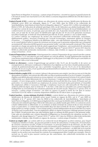 Saint-Pierre-et-Miquelon), le nouveau « contrat unique d’insertion » est entré en vigueur et prend la forme du
   CAE dans le secteur non marchand (CUI-CAE) même si certaines dispositions diffèrent du CAE décrit dans ce
   paragraphe.
Contrat d’avenir (CAV) : contrat qui s’adresse aux allocataires de minima sociaux, bénéficiaires du Revenu de
  Solidarité active (RSA) (en métropole, depuis le 1er juin 2009, dans les DOM et les collectivités de
  Saint-Barthélemy, Saint-Martin et Saint-Pierre-et-Miquelon, depuis le 1er janvier 2011, le RSA s’est substitué au
  RMI et à l’API), de l’allocation de solidarité spécifique (ASS), ou de l’allocation aux adultes handicapés (AAH).
  Il s’agit d’un contrat de travail à durée déterminée et à temps partiel (26 heures de travail hebdomadaire). Le
  contrat d’avenir est conclu, en principe, pour une durée de 2 ans. Il peut être renouvelé dans la limite de 12
  mois, soit un total de 36 mois (pour les bénéficiaires âgés de plus de 50 ans et les personnes reconnues
  travailleur handicapé, la limite de renouvellement peut être de 36 mois, portant à 5 ans la durée totale).
  Ce contrat s’adresse aux employeurs du secteur non marchand (collectivités territoriales, associations,
  établissements publics, structures d’insertion par l’activité économique, notamment ateliers et chantiers
  d’insertion,…). L’employeur bénéficie de différentes aides : une aide forfaitaire mensuelle versée par l’État
  ou le conseil général (selon la nature du minimum social perçu par la personne embauchée) qui correspond
  au montant de l’allocation de RSA garanti à une personne isolée ; une aide mensuelle versée par l’État, visant
  à prendre en charge une partie du coût du salaire supporté par l’employeur ; une exonération de cotisations
  sociales, dans la limite du Smic. Ce dispositif a été abrogé depuis le 1er janvier 2010 (1er janvier 2011 dans les
  DOM et collectivités territoriales mentionnées ci-dessus), date d’entrée en vigueur du nouveau « contrat
  unique d’insertion » (CUI).
Contrat d’importation à court terme : historiquement les contrats d’importation de gaz naturel sont des contrats
  à long terme (7 à 25 ans) dont les prix sont indexés sur celui du pétrole. Il existe également des marchés de
  court terme notamment situés en Belgique (Zeebrugge) et au Royaume-Uni (NBP) dont les prix sont établis en
  fonction de l’offre et de la demande.
Contrat en alternance : contrat d’apprentissage qui permet à des 16-25 ans de travailler et de suivre un
  enseignement en alternance conduisant à l’obtention d’un diplôme ou d’un titre à finalité professionnelle ;
  contrat de professionnalisation qui vise à permettre l’acquisition, par les 16-25 ans et les demandeurs
  d’emploi de 26 ans ou plus, d’une qualification professionnelle en relation avec les besoins identifiés par les
  branches professionnelles.
Contrat initiative emploi (CIE) : ce contrat s’adresse à des personnes sans emploi, inscrites ou non sur la liste des
  demandeurs d’emploi, rencontrant des difficultés sociales et professionnelles d’accès à l’emploi. Les publics
  éligibles sont définis plus précisément au niveau régional. Les contrats prennent la forme d’un contrat à durée
  indéterminée ou à durée déterminée de 24 mois maximum. L’emploi peut être à temps partiel ou à temps
  complet ; s’il est à temps partiel, la durée hebdomadaire de travail doit être d’au moins 20 heures sauf cas
  particuliers. Ce contrat est destiné aux employeurs du secteur marchand et plus précisément, à l’ensemble
  des employeurs affiliés à l’assurance chômage. L’employeur reçoit une aide mensuelle de l’État fixée par
  arrêté du préfet de région, dans la limite de 47 % du Smic. Cette aide est cumulable avec certains dispositifs
  d’allégement ou d’exonération de cotisations patronales de sécurité sociale. Depuis le 1er janvier 2010, le
  nouveau « contrat unique d’insertion » est entré en vigueur et prend la forme du CIE dans le secteur
  marchand (CUI-CIE) même si certaines dispositions diffèrent du CIE décrit dans ce paragraphe.
Contrat insertion – revenu minimum d’activité (CI-RMA) : contrat destiné aux allocataires de minima sociaux,
  bénéficiaires du Revenu de Solidarité active (avant l’entrée en vigueur du RSA, soit le 1er juin 2009 en
  métropole et le 1er janvier 2011 dans les DOM et les collectivités de Saint-Barthélemy, Saint-Martin et
  Saint-Pierre-et-Miquelon, le CI-RMA pouvait également être conclu par les bénéficiaires du RMI et de l’API), de
  l’allocation de solidarité spécifique (ASS) et de l’allocation aux adultes handicapés (AAH). Ce contrat est conclu
  à durée indéterminée ou déterminée. Le cas échéant, la durée minimale du contrat est de six mois minimum
  (sauf cas particuliers), ce contrat étant renouvelable deux fois dans la limite de 18 mois. L’emploi peut être à
  temps partiel ou à temps complet ; s’il est à temps partiel, la durée hebdomadaire de travail doit être d’au moins
  20 heures sauf cas particuliers. Tous les employeurs affiliés au régime d’assurance chômage peuvent conclure
  des CI-RMA. Ils perçoivent alors une aide forfaitaire égale au montant du RSA garanti à une personne isolée.
  Cette aide est cumulable avec certains dispositifs d’allégement ou d’exonération de cotisations sociales. Ce
  dispositif a été abrogé depuis le 1er janvier 2010 (1er janvier 2011 dans les DOM et collectivités territoriales
  mentionnées ci-dessus), date d’entrée en vigueur du nouveau « contrat unique d’insertion » (CUI).
Contrat ou emploi aidé : un contrat aidé est un contrat de travail dérogatoire au droit commun, pour lequel
  l’employeur bénéficie d’aides, qui peuvent prendre la forme de subventions à l’embauche, d’exonérations
  de certaines cotisations sociales, d’aides à la formation. Le principe général est de diminuer, par des aides
  directes ou indirectes, les coûts d’embauche et/ou de formation pour l’employeur. Ces emplois aidés sont, en
  général, accessibles prioritairement à des « publics cibles », telles les personnes « en difficulté sur le marché
  du travail » ou les jeunes. Ils relèvent du secteur marchand (c’est le cas par exemple des contrats initiative
  emploi) ou du secteur non marchand (les contrats d’accompagnement dans l’emploi par exemple). Dans le
  second cas, ils sont le plus souvent conclus par des associations, des collectivités territoriales ou des
  entreprises publiques.


TEF, édition 2011                                                                                               205
 
