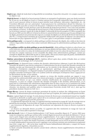 Dépôt à vue : dépôt de fonds dont la disponibilité est immédiate. Il peut être rémunéré. Un compte courant est
  un dépôt à vue.
Dépôt de brevet : le dépôt d’un brevet permet d’obtenir un monopole d’exploitation, pour une durée maximale
  de 20 ans en cas de dépôt en France à l’Institut national de la propriété industrielle (Inpi). Le déposant est
  ainsi le seul à pouvoir utiliser le brevet et peut interdire toute utilisation, fabrication, importation, etc., de
  l’invention effectuée sans son autorisation. Il peut poursuivre les contrefacteurs devant les tribunaux. Le
  brevet se révèle aussi être un moyen de dissuasion. L’obtention d’un brevet nécessite l’accomplissement de
  formalités de dépôt. Il existe plusieurs voies de demande de protection par brevet. Trois voies sont possibles
  pour déposer un brevet : la demande de brevet français à l’Inpi (le brevet permet une protection de vingt ans
  sur le territoire national, à partir de la date de dépôt), la demande de brevet européen à l’Office européen des
  brevets ou OEB (une fois délivré, le brevet se divise en autant de brevets nationaux que les pays désignés lors
  du dépôt, permettant une protection de vingt ans à compter du dépôt) ou la demande de brevet international,
  dite PCT, à l’Organisation mondiale de la propriété intellectuelle (elle permet de déposer une demande de
  brevet dans les pays signataires du PCT, 137 à ce jour, grâce à une procédure unique et centralisée).
Dette publique nette : correspond à la dette publique notifiée diminuée des dépôts, des crédits et des titres de
  créance négociables (évalués à leur valeur nominale) détenus par les administrations publiques des autres
  secteurs.
Dette publique notifiée (ou dette publique au sens de Maastricht) : dette publique évaluée en valeur brute. Les
  actifs financiers des administrations publiques ne sont pas déduits de leurs dettes. Elle est évaluée en valeur
  nominale (c’est-à-dire à la valeur de remboursement de la dette et non à la valeur de marché comme cela est
  fait dans les comptes nationaux) et est consolidée des dettes entre administrations publiques, comme par
  exemple les dépôts des collectivités locales au Trésor public. Elle exclut certains types de passifs, essentiellement
  les créances commerciales et ceux liés aux délais de paiement.
Diplôme universitaire de technologie (DUT) : diplôme délivré après deux années d’études dans un institut
   universitaire de technologie (IUT) à l’université.
Dispositif Esane : le dispositif Esane combine des données administratives (obtenues à partir des déclarations
   annuelles de bénéfices que font les entreprises à l’administration fiscale et à partir des données annuelles de
   données sociales qui fournissent des informations sur les salariés) et des données obtenues à partir d’un
   échantillon d’entreprises enquêtées par un questionnaire spécifique pour produire des statistiques
   structurelles d’entreprises. Ce dispositif remplace le précédent système composé de deux dispositifs avec les
   enquêtes annuelles d’entreprise (EAE) et le système unifié de statistiques d’entreprises (Suse) s’appuyant sur
   les déclarations fiscales, en les unifiant.
   Le changement de dispositif génère des ruptures au niveau des résultats produits par rapport à ceux
   provenant du système précédent, pour trois raisons principales. Le questionnaire des enquêtes du dispositif
   ESANE a été rénové, ce qui a pu induire certaines modifications du comportement de réponse des
   entreprises. La prise en compte conjointe des données d’enquête et des données administratives, et en
   particulier la confrontation des informations disponibles dans les deux sources sur la ventilation du chiffre
   d’affaires selon les activités principales, a nécessité la mise en place de méthodes d’estimations statistiques
   rénovées. Les données sont publiées selon la nomenclature d’activités révisée NAF rév.2, alors que les
   précédents résultats l’étaient en NAF rév.1.
Disque Blu-ray : format de disque numérique permettant de stocker et restituer des vidéogrammes en haute
   définition. Sa dénomination provient du type de rayon laser qu’il exploite, de couleur spectrale proche du bleu.
Divorce : rupture légale de mariage. Il existe plusieurs formes de divorce par consentement mutuel (sur requête
   conjointe ou demande acceptée), pour rupture de la vie commune (après 6 ans de séparation) ou pour faute.
   Trois types de jugements peuvent être prononcés :
   – un jugement de séparation de corps. Ce jugement doit être mentionné en marge de l’acte de mariage mais ne
   permet pas de remariage. Il est révocable sur simple accord des époux lors de la reprise de la vie commune ;
   – une conversion de séparation de corps. Elle transforme une séparation de corps en divorce et permet le
   remariage ;
   – un divorce sur demande directe accueillie. Ce jugement doit être mentionné en marge de l’acte de
   mariage. Il est irrévocable et permet le remariage.
Durée du travail : fixée à 35 heures hebdomadaires (1 607 heures annuelles) depuis le 1er janvier 2002 pour
  toutes les entreprises, quelle que soit leur taille, la durée légale du travail est une durée de référence. C’est un
  seuil à partir duquel sont calculées les heures supplémentaires. Il ne s’agit ni d’une durée minimale (les
  salariés peuvent être employés à temps partiel), ni d’un maximum : des heures supplémentaires peuvent être
  accomplies dans le respect des durées maximales au-delà desquelles aucun travail ne peut être demandé.
  La durée hebdomadaire moyenne de travail s’applique à une semaine normale sans événement exceptionnel
  (jour férié, congé, etc.) : elle inclut donc toutes les heures habituellement effectuées y compris les heures
  supplémentaires régulières, rémunérées ou non.
  La durée annuelle rémunérée des salariés cumule durée collective, heures supplémentaires rémunérées et
  congés payés.


210                                                                                             TEF, édition 2011
 