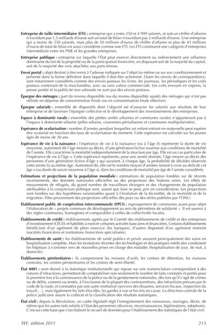 Entreprise de taille intermédiaire (ETI) : entreprise qui a entre 250 et 4 999 salariés, et soit un chiffre d’affaires
   n’excédant pas 1,5 milliards d’euros soit un total de bilan n’excédant pas 2 milliards d’euros. Une entreprise
   qui a moins de 250 salariés, mais plus de 50 millions d’euros de chiffre d’affaires et plus de 43 millions
   d’euros de total de bilan est aussi considérée comme une ETI. Les ETI constituent une catégorie d’entreprises
   intermédiaire entre les PME et les grandes entreprises.
Entreprise publique : entreprise sur laquelle l’État peut exercer directement ou indirectement une influence
   dominante du fait de la propriété ou de la participation financière, en disposant soit de la majorité du capital,
   soit de la majorité des voix attachées aux parts émises.
Envoi postal : objet destiné à être remis à l’adresse indiquée sur l’objet lui-même ou sur son conditionnement et
   présenté dans la forme définitive dans laquelle il doit être acheminé. Outre les envois de correspondance,
   sont notamment considérés comme des envois postaux les livres, les journaux, les périodiques et les colis
   postaux contenant de la marchandise, avec ou sans valeur commerciale. Les colis envoyés en express, la
   presse portée et la publicité non adressée ne sont pas des envois postaux.
Épargne des ménages : part du revenu disponible (ou du revenu disponible ajusté) des ménages qui n’est pas
   utilisée en dépense de consommation finale (ou en consommation finale effective).
Épargne salariale : ensemble de dispositifs dont l’objectif est d’associer les salariés aux résultats de leur
   entreprise et de favoriser l’épargne collective et le développement des investissements des entreprises.
Espace à dominante rurale : ensemble des petites unités urbaines et communes rurales n’appartenant pas à
   l’espace à dominante urbaine (pôles urbains, couronnes périurbaines et communes multipolarisées).
Espérance de scolarisation : nombre d’années pendant lesquelles un enfant entrant en maternelle peut espérer
   être scolarisé en fonction des taux de scolarisation du moment. Cette espérance est calculée sur les jeunes
   âgés de moins de 30 ans.
Espérance de vie à la naissance : l’espérance de vie à la naissance (ou à l’âge 0) représente la durée de vie
   moyenne, autrement dit l’âge moyen au décès, d’une génération fictive soumise aux conditions de mortalité
   de l’année. Elle caractérise la mortalité indépendamment de la structure par âge. Elle est un cas particulier de
   l’espérance de vie à l’âge x. Cette espérance représente, pour une année donnée, l’âge moyen au décès des
   personnes d’une génération fictive d’âge x qui auraient, à chaque âge, la probabilité de décéder observée
   cette année-là au même âge. Autrement dit, elle est le nombre moyen d’années restant à vivre au-delà de cet
   âge x (ou durée de survie moyenne à l’âge x), dans les conditions de mortalité par âge de l’année considérée.
Estimations et projections de la population mondiale : estimations de population fondées sur de récents
    recensements, des données nationales officielles ou des projections des Nations unies. Les effets de
    mouvements de réfugiés, du grand nombre de travailleurs étrangers et des changements de population
    attribuables à la conjoncture politique sont, autant que faire se peut, pris en considération. Les projections
    sont fondées sur des hypothèses raisonnables quant à l’évolution de la fécondité, de la mortalité et de la
    migration. Elles proviennent des projections officielles des pays ou des séries publiées par l’ONU.
Établissement public de coopération intercommunale (EPCI) : regroupement de communes ayant pour objet
   l’élaboration de « projets communs de développement au sein de périmètres de solidarité ». Il est soumis à
   des règles communes, homogènes et comparables à celles de collectivités locales.
Établissements de crédit : établissements agréés par le Comité des établissements de crédit et des entreprises
   d’investissement (CECEI) et habilités à exercer certaines activités bancaires et financières. Certains établissements
   bénéficient d’un agrément de plein exercice (les banques), d’autres disposent d’un agrément restreint
   (sociétés financières et institutions financières spécialisées).
Établissements de santé : les établissements de santé publics et privés assurent principalement des soins en
   hospitalisation complète. Mais les évolutions récentes des technologies et des pratiques médicales conduisent
   les hôpitaux à s’orienter vers de nouvelles prises en charge des malades (hospitalisation de jour, de nuit, à
   domicile).
Établissements pénitentiaires : ils comprennent les maisons d’arrêt, les centres de détention, les maisons
   centrales, les centres pénitentiaires et les centres de semi-liberté.
État 4001 : nom donné à la statistique institutionnelle qui repose sur une nomenclature correspondant à des
   natures d’infractions, permettant de comptabiliser non seulement le nombre de faits constatés et portés pour
   la première fois à la connaissance de la police ou de la gendarmerie nationales, dès lors qu’il s’agit de crimes
   ou de délits, commis ou tentés, à l’exclusion de la plupart des contraventions, des infractions prévues par le
   code de la route, et constatées par une autre institution (services des douanes, services fiscaux, inspection du
   travail,…), mais également les faits élucidés, les gardes à vue et les mis en cause. La direction centrale de la
   police judiciaire assure la collecte et la classification des résultats statistiques.
État civil : depuis la Révolution, un cadre législatif régit l’enregistrement des naissances, mariages, décès, de
   même que les autres faits relatifs à l’état des personnes (divorces, reconnaissances, légitimations, adoptions).
   C’est sur cette base que s’est élaboré le recueil de données pour l’établissement des statistiques de l’état civil.


TEF, édition 2011                                                                                                  213
 