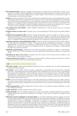 État matrimonial légal : situation conjugale d’une personne au regard de la loi (célibataire, mariée, veuve,
   divorcée). Au recensement de la population, l’état matrimonial légal correspond à ce que les personnes ont
   déclaré et peut donc parfois différer de leur situation légale. L’union libre ou la liaison par un pacs ne
   constituent pas un état matrimonial légal.
Étranger : personne qui réside en France et ne possède pas la nationalité française, soit qu’elle possède une autre
   nationalité (à titre exclusif), soit qu’elle n’en ait aucune (c’est le cas des personnes apatrides). Les personnes
   de nationalité française possédant une autre nationalité (ou plusieurs) sont considérées en France comme
   françaises. Un étranger n’est pas forcément immigré, il peut être né en France (les mineurs notamment). À la
   différence de celle d’immigré, la qualité d’étranger ne perdure pas toujours tout au long de la vie : on peut,
   sous réserve que la législation en vigueur le permette, devenir français par acquisition.
Euro medium term note (EMTN) : valeur mobilière matérialisant un titre de créance émis sur le marché
   international.
Évolution mesurée en termes réels : évolution à prix courants déflatée par l’indice de prix du produit intérieur
   brut.
Excédent brut d’exploitation (EBE) : solde du compte d’exploitation, pour les sociétés. Il est égal à la valeur
   ajoutée, diminuée de la rémunération des salariés, des autres impôts sur la production et augmentée des
   subventions d’exploitation. Pour les entreprises individuelles, le solde du compte d’exploitation est le revenu
   mixte. L’excédent d’exploitation peut être calculé net, si l’on retranche la consommation de capital fixe.
Exploitation agricole à responsabilité limitée (EARL) : forme de société civile spécifique à l’agriculture, régie par
   le code rural et plus souple que le GAEC – Groupement Agricole d’Exploitation en Commun. La société
   unipersonnelle ou entre époux est admise, la participation de tous les associés aux travaux n’est pas
   obligatoire. En revanche, les associés ne bénéficient pas de la transparence juridique. La responsabilité
   financière des associés est limitée.
Exploitation professionnelle : exploitation d’une taille économique supérieure ou égale à 12 équivalents-
   hectares de blé (soit 8 UDE) et occupant au moins l’équivalent d’une personne occupée à trois quarts de
   temps.
Exportations de biens et de services : ensemble des biens et des services fournis par des résidents à des
   non-résidents, à titre onéreux ou gratuit.
Extraction intérieure de matières : ensemble des matières solides, liquides ou gazeuses extraites du sol et du
   sous-sol du territoire et des eaux continentales et marines.


   F
FAB (franco à bord) : mesure des exportations à partir de la France valorisées avec les coûts d’acheminement
  jusqu’à la frontière française.
Fait constaté : crime ou délit, commis ou tenté, consigné dans une procédure qui sera transmise à l’autorité
   judiciaire. Une procédure peut faire état de plusieurs faits constatés par les forces de l’ordre. La qualification
   des faits peut être modifiée par l’autorité judiciaire. Sont exclus des statistiques de la criminalité constatée
   l’ensemble des contraventions ainsi que les délits relatifs à la circulation routière, les actes de police
   administrative et les infractions relevées par d’autres administrations (douanes, services fiscaux et répression
   des fraudes, inspection du travail…).
Famille : partie d’un ménage comprenant au moins deux personnes et constituée soit d’un couple, marié ou
   non, avec ou sans enfant, soit d’un adulte avec un ou plusieurs enfants. Les seuls enfants pris en compte dans
   les familles sont les enfants célibataires et sans enfant vivant avec au moins un de leurs parents, sans limite
   d’âge.
Famille monoparentale : famille comprenant un parent isolé et un ou plusieurs enfants célibataires (n’ayant
   eux-mêmes pas d’enfant).
Famille nombreuse : famille comprenant trois enfants ou plus.
Famille principale : dans un ménage comprenant au moins une famille, la famille principale est la famille à
   laquelle appartient la personne de référence du ménage. L’autre famille éventuelle est appelée famille
   secondaire.
Fédérations françaises handisport et du sport adapté : il existe deux fédérations sportives agréées en France
   correspondant aux différents types de handicaps. Elles sont toutes deux multisports. La fédération française
   du sport adapté (FFSA) a reçu délégation du Ministère de la Santé, de la Jeunesse, des Sports et de la Vie
   Associative pour organiser, développer, coordonner et contrôler la pratique des activités physiques et
   sportives des personnes en situation de handicap mental, intellectuel ou psychique. La fédération française
   handisport a connu une importante évolution depuis 1954, date de création de l’Association des Mutilés de
   France. L’objectif principal de cette fédération est de rendre accessible au plus grand nombre le sport pour
   les personnes handicapées (handicap moteur, visuel et auditif).


214                                                                                            TEF, édition 2011
 