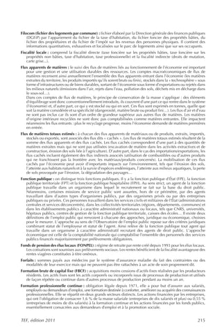 Filocom (fichier des logements par commune) : fichier élaboré par la Direction générale des finances publiques
    (DGFiP) par l’appariement du fichier de la taxe d’habitation, du fichier foncier des propriétés bâties, du
    fichier des propriétaires et du fichier de l’impôt sur les revenus des personnes physiques. Il contient des
    informations quantitatives, exhaustives et localisées sur le parc de logements ainsi que sur ses occupants.
Fiscalité locale : comprend la fiscalité directe (taxe foncière sur les propriétés bâties, taxe foncière sur les
    propriétés non bâties, taxe d’habitation, taxe professionnelle) et la fiscalité indirecte (droits de mutation,
    carte grise...).
Flux apparents de matières : le suivi des flux de matières liés au fonctionnement de l’économie est important
   pour une gestion et une utilisation durables des ressources. Les comptes macroéconomiques de flux de
   matières recensent ainsi annuellement l’ensemble des flux apparents entrant dans l’économie (les matières
   extraites du territoire, les produits importés qu’ils soient bruts ou finis), stockés dans la « technosphère » sous
   forme d’infrastructures ou de biens durables, sortant de l’économie sous forme d’exportations ou rejetés dans
   les milieux naturels (émissions dans l’air, rejets dans l’eau, pollution des sols, déchets mis en décharge dans
   le sous-sol…).
   Dans ces comptes de flux de matières, le principe de conservation de la masse s’applique : des éléments
   d'équilibrage sont donc conventionnellement introduits, ils couvrent d’une part ce qui rentre dans le système
   (l’économie) et, d’autre part, ce qui y est stocké ou qui en sort. Ces flux sont exprimés en tonnes, quelle que
   soit la matière considérée et sa spécificité (dangerosité, matière brute ou produit fini…). Les flux d’air et d’eau
   ne sont pas inclus car ils sont d’un ordre de grandeur supérieur aux autres flux de matières. Les matières
   d’origine intérieure recyclées ne sont donc pas comptabilisées comme matières entrantes. Elle impactent
   néanmoins les flux entrants : plus le recyclage progresse, moins l'économie demande de matières premières
   en entrée.
Flux de matières totaux estimés : à chacun des flux apparents de matériaux ou de produits, extraits, importés,
   stockés ou exportés, sont associés des flux dits « cachés ». Les flux de matières totaux estimés résultent de la
   somme des flux apparents et des flux cachés. Les flux cachés correspondent d’une part à des quantités de
   matières extraites mais qui ne sont pas utilisées (excavation de matière dans les activités extractives et de
   construction, érosion des sols liée à l’agriculture). D’autre part, dans le cas des importations/exportations, les
   flux cachés incluent également des flux indirects associés (utilisation de combustibles ou d’autres produits
   qui ne franchissent pas la frontière avec les matériaux/produits concernés). La mobilisation de ces flux
   cachés par l’économie peut avoir d’importants impacts sur l’environnement, tels que l’érosion des sols,
   l’atteinte aux habitats naturels et à la survie d’espèces endémiques, l’atteinte aux milieux aquatiques, la perte
   de sols provoquée par l’érosion, la dégradation des paysages…
Fonction publique : on distingue trois fonctions publiques. Il y a la fonction publique d’État (FPE), la fonction
   publique territoriale (FPT) et la fonction publique hospitalière (FPH). Au sens strict, un agent de la fonction
   publique travaille dans un organisme dans lequel le recrutement se fait sur la base du droit public.
   Néanmoins, certaines missions de service public sont assurées, hors de ce périmètre, par des agents
   travaillant dans d’autres types d’organismes publics, par des organismes privés ou par des entreprises
   publiques ou privées. Ces personnes travaillent dans les services civils et militaires de l’État (administrations
   centrales et services déconcentrés), dans les collectivités territoriales (régions, départements, communes) et
   dans les établissements publics à caractère administratif nationaux ou locaux, tels que CNRS, universités,
   hôpitaux publics, centres de gestion de la fonction publique territoriale, caisses des écoles… Il existe deux
   définitions de l’emploi public qui renvoient à chacune des approches, juridique ou économique, choisies
   pour le mesurer. L’approche au sens de l’Observatoire de l’emploi public repose sur des critères juridiques
   combinant statut de l’employeur et statut de l’agent. Ainsi relève de la fonction publique tout agent qui
   travaille dans un organisme à caractère administratif recrutant des agents de droit public. L’approche
   économique est celle de la comptabilité nationale qui comptabilise l’ensemble des personnels des services
   publics financés majoritairement par prélèvements obligatoires.
Fonds de pension des élus locaux (FONPEL) : régime de retraite par rente créé depuis 1993 pour les élus locaux.
   Les cotisations sont soumises aux prélèvements sociaux. Les rentes bénéficient de la fiscalité avantageuse des
   rentes viagères constituées à titre onéreux.
Forfaits : sommes payés aux médecins par le système d’assurance maladie du fait des contraintes ou des
   modalités de leur exercice mais qui ne peuvent pas être rattachées à un acte de soin proprement dit.
Formation brute de capital fixe (FBCF) : acquisitions moins cessions d’actifs fixes réalisées par les producteurs
   résidents. Les actifs fixes sont les actifs corporels ou incorporels issus de processus de production et utilisés
   de façon répétée ou continue dans d’autres processus de production pendant au moins un an.
Formation professionnelle continue : obligation légale depuis 1971, elle a pour but d’assurer aux salariés,
   employés ou demandeurs d’emploi, une formation destinée à conforter, améliorer ou acquérir des connaissances
   professionnelles. Elle se répartit en deux grands secteurs distincts. Les actions financées par les entreprises,
   qui ont l’obligation de consacrer 1,6 % de la masse salariale (entreprises de dix salariés et plus) ou 0,55 %
   (entreprises de moins de dix salariés) à la formation continue et les actions financées par les fonds publics,
   essentiellement consacrées aux demandeurs d’emploi et à la promotion sociale.


TEF, édition 2011                                                                                                215
 