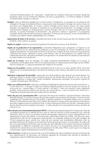 certificat d’immatriculation, dit « carte grise », établi dans les conditions fixées par le ministre chargé des
   transports, après avis du ministre de l’Intérieur, est remis au propriétaire ; ce certificat indique le numéro
   d’immatriculation assigné au véhicule.
Immigré : selon la définition adoptée par le Haut Conseil à l’Intégration, un immigré est une personne née
  étrangère à l’étranger et résidant en France. Les personnes nées françaises à l’étranger et vivant en France ne
  sont donc pas comptabilisées. À l’inverse, certains immigrés ont pu devenir français, les autres restant
  étrangers. Les populations étrangère et immigrée ne se confondent pas totalement : un immigré n’est pas
  nécessairement étranger et réciproquement, certains étrangers sont nés en France (essentiellement des
  mineurs). La qualité d’immigré est permanente : une personne continue à appartenir à la population
  immigrée même si elle devient française par acquisition. C’est le pays de naissance, et non la nationalité à la
  naissance, qui définit l’origine géographique d’un immigré.
Importations de biens et de services : ensemble des biens et des services fournis par des non-résidents à des
  résidents, à titre onéreux ou gratuit.
Impôts en capital : impôts recouvrant principalement les droits de succession et de donation.
Impôts sur la production et les importations : versements obligatoires sans contrepartie, en espèces ou en
  nature, prélevés par les administrations publiques ou par les institutions de l’Union européenne et qui
  frappent la production et l’importation de biens et de services, l’emploi de main d’œuvre et la propriété ou
  l’utilisation de terrains, bâtiments et autres actifs utilisés à des fins de production. Ces impôts sont dus
  indépendamment de la réalisation de bénéfices d’exploitation. Ils comprennent les impôts sur les produits et
  les autres impôts sur la production.
Impôt sur le revenu : pour les ménages, cet impôt comprend essentiellement l’impôt sur le revenu, la
  contribution sociale généralisée (CSG) et la contribution pour le remboursement de la dette sociale (CRDS).
  Pour les entreprises, il s’agit principalement de l’impôt sur les sociétés.
Impôts sur les produits : impôts constitués essentiellement de la taxe sur la valeur ajoutée (TVA), de la taxe
  intérieure sur les produits pétroliers, des droits de mutation à titre onéreux, des droits sur les alcools et les
  tabacs.
Indicateur conjoncturel de fécondité : somme des taux de fécondité par âge observés une année donnée. Cet
   indicateur donne le nombre moyen d’enfants qu’aurait une femme tout au long de sa vie si les taux de
   fécondité observés à chaque âge, l’année considérée, demeuraient inchangés. Il est parfois exprimé en
   « nombre d’enfants pour 100 femmes ».
Indice (ou coefficient) de Gini : indicateur synthétique d’inégalités de salaires (de revenus, de niveaux de vie…).
   Il varie entre 0 et 1. Il est égal à 0 dans une situation d’égalité parfaite où tous les salaires, les revenus, les
   niveaux de vie... seraient égaux. À l’autre extrême, il est égal à 1 dans une situation la plus inégalitaire
   possible, celle où tous les salaires (les revenus, les niveaux de vie...) sauf un seraient nuls. Entre 0 et 1,
   l’inégalité est d’autant plus forte que l’indice de Gini est élevé.
Indice des prix à la consommation (IPC) : instrument de mesure de l’inflation. Il permet d’estimer, entre deux
   périodes données, la variation moyenne des prix des produits consommés par les ménages. C’est une mesure
   synthétique de l’évolution de prix des produits, à qualité constante. Il est publié chaque mois au Journal
   Officiel. L’indice des prix hors tabac sert à indexer de nombreux contrats privés, des pensions alimentaires,
   des rentes viagères et aussi à revaloriser le Smic. L’indice retenu pour le Smic est celui des « ménages urbains
   dont le chef est ouvrier ou employé, hors tabac ». L’indice des prix à la consommation n’est pas un indice du
   coût de la vie.
Indice des prix à la consommation harmonisé (IPCH) : indicateur permettant d’apprécier le respect du critère de
   convergence portant sur la stabilité des prix, dans le cadre du traité de l’Union européenne (UE), traité de
   Maastricht. Pour la France, le territoire national économique comprend la France métropolitaine et les
   départements d’outre-mer (DOM), à l’exclusion des collectivités d’outre-mer (COM). Cet indice est conçu
   expressément à des fins de comparaison internationale. Les méthodes utilisées par les États membres de
   l’Union européenne pour calculer leur indice de prix national sont sensiblement différentes. Elles ne
   permettent donc pas, de comparer correctement la hausse des prix de ces pays. C’est pourquoi, les indices de
   prix à la consommation harmonisés sont calculés avec des méthodes et un contenu assurant une meilleure
   comparabilité. La différence essentielle avec l’indice des prix à la consommation national tient dans le
   traitement de la protection sociale et de l’enseignement. En effet, dans l’IPCH, seule la part à la charge du
   consommateur (après remboursement) est prise en compte.
Indices boursiers : fondés sur la moyenne de cours d’échantillons de valeurs mobilières retenues en fonction de
   leur représentativité. Ils fournissent une tendance générale de l’évolution des marchés et facilitent la
   comparaison entre les différentes places boursières.


218                                                                                             TEF, édition 2011
 