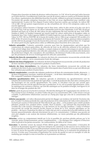 Chaque place boursière est dotée de plusieurs indices boursiers. Le CAC 40 est le principal indice boursier
   sur la place de Paris. Il est déterminé à partir des cours de 40 actions cotées en continu sur le Premier Marché.
   Ces valeurs, représentatives des différentes branches d’activités, reflètent en principe la tendance globale de
   l’économie des grandes entreprises françaises et leur liste est revue régulièrement pour maintenir cette
   représentativité. La place de Paris dispose d’autres indices boursiers comme, par exemple, les indices SBF
   120 et SBF 250 qui portent respectivement sur des échantillons de 120 et 250 entreprises cotées sur le
   marché réglementé.
   Les principaux indices boursiers à l’étranger sont le Dow Jones, indice le plus ancien et le plus suivi de la
   bourse de New York qui repose sur 30 valeurs industrielles parmi les plus importantes, le SP 500 calculé par
   Standard and Poors sur la base de 500 valeurs les plus importantes des trois marchés de New York (NYSE,
   Nasdaq et AMEX), le Nasdaq Composite qui mesure toutes les valeurs américaines et étrangères cotées au
   Nasdaq de New York, l’indice japonais NIKKEI 225 établi d’après les cours de clôture des 225 valeurs cotées à
   Tokyo, le FTST 100 (ou FOOTSIE) de la bourse de Londres créé en 1984 et qui comprend 100 sociétés et le
   DAX 30 des 30 actions les plus importantes de la bourse de Francfort. Par ailleurs, plusieurs indices européens
   ont été créés lors du passage à l’euro des bourses de la zone euro. Le plus utilisé est l’Euro Stoxx 50 : il regroupe
   50 valeurs parmi les plus significatives cotées sur différentes places boursières de la zone euro.
Industrie automobile : l’industrie automobile concerne aussi bien les équipementiers spécialisés que les
   constructeurs de voitures particulières, de véhicules de loisir ou de véhicules utilitaires et les carrossiers.
   Cette activité intègre donc la filière complète, y compris moteurs et organes mécaniques en amont, dès lors
   qu’ils sont principalement destinés à des véhicules automobiles. La construction automobile mêle étroitement
   des producteurs intégrés, des concepteurs, des assembleurs, des donneurs d’ordre et des sous-traitants, ainsi
   que des prestataires de services d’aménagement de véhicules automobiles.
Industrie des biens de consommation : les industries des biens de consommation recouvrent des activités dont
   le débouché « naturel » est la consommation finale des ménages.
Industrie des biens d’équipement : les industries de biens d’équipement recouvrent des activités de production
   de biens durables servant principalement à produire d’autres biens.
Industrie des biens intermédiaires : les industries des biens intermédiaires recouvrent des activités qui
   produisent des biens le plus souvent destinés à être réincorporés dans d’autres biens ou qui sont détruits par
   leur utilisation pour produire d’autres biens.
Industrie manufacturière : ensemble des industries productrices de biens de consommation (textile, pharmacie…),
   de biens d’équipement (machines, matériels de transport…) et de biens intermédiaires (chimie, sidérurgie…).
   Elle comprend l’installation d’équipements industriels.
Industries agroalimentaires (IAA) : les industries agricoles et alimentaires (ou agroalimentaires) sont les
   industries de transformation des produits de l’agriculture. L’activité de production des charcutiers commerçants et
   des boulangers est une activité agroalimentaire. Par contre, la viticulture n’est pas une activité agro-
   alimentaire mais une activité agricole bien que sa production, le vin, soit un produit agroalimentaire. Aussi,
   les statistiques du commerce extérieur, qui sont des statistiques sur les produits échangés, font figurer le vin
   dans les échanges des produits des IAA.
Inflation : perte du pouvoir d'achat de la monnaie. Elle doit être distinguée de l’augmentation du coût de la vie.
    Pour évaluer le taux d’inflation, on utilise l’indice des prix à la consommation (IPC). Cette mesure n’est pas
    complète, le phénomène inflationniste couvrant un champ plus large que celui de la consommation des
    ménages.
Inflation sous-jacente : cet indice désaisonnalisé permet de dégager une tendance de fond de l’évolution des
    prix. Il traduit l’évolution profonde des coûts de production et la confrontation de l’offre et de la demande. Il
    exclut les prix soumis à l’intervention de l’État (électricité, gaz, tabac...) et les produits à prix volatils (produits
    pétroliers, produits frais, produits laitiers, viandes, fleurs et plantes...) qui subissent des mouvements très
    variables dus à des facteurs climatiques ou à des tensions sur les marchés mondiaux. L’indice d’inflation
    sous-jacente est corrigé des mesures fiscales (hausse ou baisse de la TVA, mesures spécifiques sur les
    produits...) de façon à neutraliser les effets sur l’indice des prix de la variation de la fiscalité indirecte ou des
    mesures gouvernementales affectant directement les prix à la consommation. L’inflation sous-jacente est
    ainsi plus adaptée à une analyse des tensions inflationnistes, car moins perturbée par des phénomènes
    exogènes.
Infraction : action ou comportement interdit par la loi et passibles de sanctions pénales prévues par la loi
    (amende, peine d’emprisonnement, peines complémentaires…). On distingue trois catégories d’infraction
    selon la gravité et les peines encourues : les contraventions, les délits et les crimes.
Innovation : la dernière version du manuel d’Oslo définit quatre catégories d’innovation. L’innovation de
   produit ou de prestation (quand il s’agit d’une entreprise du commerce ou des services) est la création d’un
   nouveau produit ou l’offre d’une nouvelle prestation commerciale ou de service. L’innovation de procédé est
   la mise en œuvre de nouvelles techniques pour la production de biens ou la réalisation de prestations de
   services. Il existe aussi l’innovation d’organisation (les cercles de qualité en sont un exemple) et celle de
   marketing (par exemple la mise en franchise ou la promotion sur Internet).


TEF, édition 2011                                                                                                     219
 