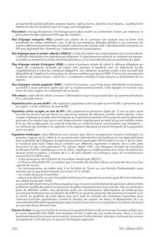 une gamme de produits pétroliers, propane, butane, naphta, essence, kérosène, fioul, bitume... La pétrochimie
   élabore les dérivés du pétrole pour les usages non énergétiques.
Pisciculture : élevage de poissons. On distingue pisciculture marine ou continentale. Parfois, par extension, la
   pisciculture désigne également l’élevage des crustacés.
Plan d’épargne entreprise (PEE) : permet aux salariés de se constituer une épargne sous la forme d’un
   portefeuille de valeurs mobilières, avec l’aide de leur entreprise. Bloquées pendant 5 ans minimum, les
   sommes détenues proviennent des versements volontaires des salariés et de l’abondement de l’entreprise. Le
   PEE peut également être alimenté par l’intéressement et la participation.
Plan d’épargne pour la retraite collective (PERCO) : il doit être institué dans toute entreprise par accord collectif.
   L’adhésion individuelle n’est cependant pas obligatoire. Ce plan permet au salarié de se constituer une épargne,
   accessible au moment de la retraite sous forme de rente ou, si l’accord collectif le prévoit, sous forme de capital.
Plan d’épargne retraite d’entreprise (PERE) : contrat d’assurance retraite de salarié à adhésion obligatoire sur
   lequel des versements facultatifs du salarié sont autorisés. Il bénéficie ainsi de déductions fiscales
   complémentaires à celles des cotisations obligatoires. Les cotisations ou primes versées à titre facultatif sont
   déductibles de l’impôt sur le revenu dans les mêmes conditions que pour le PERP. C’est en fait une extension
   facultative du contrat retraite « article 83 ». L’employeur contribue le plus souvent au financement de ces
   régimes.
Plan d’épargne retraite populaire (PERP) : contrat d’assurance, souscrit de façon individuelle et facultative,
   accessible à toute personne quelle que soit sa situation professionnelle. Cette épargne est reversée sous
   forme de rente viagère, en complément de la retraite.
Pôle urbain : unité urbaine offrant au moins 5 000 emplois et qui n’est pas située dans la couronne périurbaine
   d’un autre pôle urbain.
Population active au sens du BIT : elle regroupe la population active occupée au sens du BIT (« personnes ayant
   un emploi ») et les chômeurs au sens du BIT.
Population active occupée au sens du BIT : elle comprend les personnes (âgées de 15 ans ou plus) ayant
   travaillé (ne serait-ce qu’une heure) au cours d’une semaine de référence, qu’elles soient salariées, à leur
   compte, employeurs ou aides dans l’entreprise ou l’exploitation familiale. Elle comprend aussi les personnes
   pourvues d’un emploi mais qui en sont temporairement absentes pour un motif tel qu’une maladie (moins
   d’un an), des congés payés, un congé de maternité, un conflit du travail, une formation, une intempérie,...
   Les militaires du contingent, les apprentis et les stagiaires effectuant un travail font partie de la population
   active occupée.
Population handicapée : deux définitions sont retenues pour décrire la population française handicapée. La
   première s’appuie sur le critère de la reconnaissance administrative du handicap ouvrant potentiellement
   droit au bénéfice de l’obligation d’emploi de travailleurs handicapés (OETH) selon la loi du 11 février 2005.
   Le handicap peut faire l’objet d’une validation par différents organismes et donner droit à des aides
   financières ou des cartes prioritaires. Par ailleurs, depuis 1987, une obligation d’emploi de travailleurs
   handicapés (OETH), modifiée par la loi de 2005, s’applique aux établissements d’au moins 20 salariés des
   secteurs privés et publics, à hauteur de 6 % de leurs effectifs. Les principaux types de reconnaissances
   ouvrant droit à l’OETH sont :
   – la Reconnaissance de la Qualité de Travailleurs Handicapés (RQTH) ;
   – la Pension d’Invalidité (PI), à condition que l’invalidité des titulaires réduise au moins des deux tiers leur
   capacité de travail ;
   – les reconnaissances accordées suite à un Accident du Travail ou une Maladie Professionnelle ayant
   entraîné une incapacité permanente d’au moins 10 % (ATMP) ;
   – les mutilés de guerre et assimilés ;
   – depuis la loi de 2005, la carte d’invalidité dont le taux d’incapacité est au moins égal à 80 % et l’allocation
   aux adultes handicapés (AAH).
   La seconde définition retenue est beaucoup plus large et couvre essentiellement des personnes déclarant des
   problèmes durables de santé et en éprouvant des gênes importantes dans leurs activités. Elle est construite à
   partir de différents critères. Aux personnes ayant une reconnaissance administrative du handicap leur
   ouvrant potentiellement droit au bénéfice de l’OETH, on ajoute les personnes déclarant dans l’enquête avoir
   au moins un problème de santé depuis plus de 6 mois et connaître des limitations importantes dans
   l’exercice d’activités quotidiennes (comme le ménage, les courses, les loisirs, le déplacement, etc.) ou
   rencontrer des difficultés importantes par rapport au travail ou avoir eu un (ou plusieurs) accident(s) du travail
   au cours des douze derniers mois.
Pouvoir d’achat : le pouvoir d’achat du revenu est la quantité de biens et de services que l’on peut acheter avec
   le revenu disponible brut (RDB). Son évolution est liée à celles des prix et des revenus. Ainsi, si les prix
   augmentent quand les revenus sont constants, le pouvoir d’achat diminue, alors que si la hausse des revenus
   est supérieure à celle des prix, le pouvoir d’achat peut augmenter.


226                                                                                             TEF, édition 2011
 
