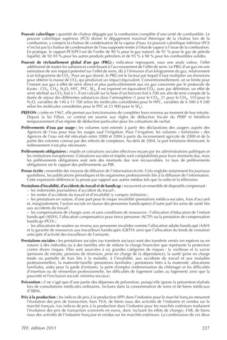 Pouvoir calorifique : quantité de chaleur dégagée par la combustion complète d’une unité de combustible. Le
   pouvoir calorifique supérieur (PCS) donne le dégagement maximal théorique de la chaleur lors de la
   combustion, y compris la chaleur de condensation de la vapeur d’eau. Le pouvoir calorifique inférieur (PCI)
   n’inclut pas la chaleur de condensation de l’eau supposée restée à l’état de vapeur à l’issue de la combustion.
   En pratique, le rapport PCS/PCI est de l’ordre de 90 % pour le gaz naturel, de 91 % pour le gaz de pétrole
   liquéfié, de 92-93 % pour les autres produits pétroliers et de 95 % à 98 % pour les combustibles solides.
Pouvoir de réchauffement global d’un gaz (PRG) : indicateur regroupant, sous une seule valeur, l’effet
   additionné de toutes les substances contribuant à l’accroissement de l’effet de serre. Le PRG d’un gaz est une
   estimation de son impact potentiel sur l’effet de serre, dû à l’émission d’un kilogramme du gaz, relativement
   à un kilogramme de CO2. Pour un gaz donné, le PRG est le facteur par lequel il faut multiplier ses émissions
   pour obtenir la masse de CO2 qui produirait un impact équivalent. Conventionnellement, on se limite pour
   l’instant aux gaz à effet de serre direct et plus particulièrement aux six gaz concernés par le protocole de
   Kyoto : CO2, CH4, N2O, HFC, PFC, SF6. Il est exprimé en équivalent CO2, avec par définition, un effet de
   serre attribué au CO2 fixé à 1. Il est calculé sur la base d’un horizon fixé à 100 ans afin de tenir compte de la
   durée de séjour des différentes substances dans l’atmosphère (1 pour le CO2, 21 pour le CH4, 310 pour le
   N2O, variables de 140 à 11 700 selon les molécules considérées pour le HFC, variables de 6 500 à 9 200
   selon les molécules considérées pour le PFC et 23 900 pour le SF6).
PREFON : créée en 1967, elle permet aux fonctionnaires de compléter leurs revenus au moment de leur retraite.
   Depuis la loi Fillon, ce contrat est soumis aux règles de déduction fiscale du PERP et bénéficie
   temporairement d’un régime de déduction particulier pour les cotisations de rachat.
Prélèvements d’eau par usage : les volumes sont estimés à partir des déclarations des usagers auprès des
   Agences de l’eau pour tous les usages sauf l’irrigation. Pour l’irrigation, les volumes « forfaitaires » des
   Agences de l’eau ont été réévalués entre 2000 et 2004 à partir du recensement agricole de 2000 et de la
   partie des volumes connue par des relevés de compteurs. Au-delà de 2004, la part forfaitaire diminuant, le
   redressement n’est plus nécessaire.
Prélèvements obligatoires : impôts et cotisations sociales effectives reçues par les administrations publiques et
   les institutions européennes. Cotisations sociales et impôts sont comptabilisés pour leurs montants dus, mais
   les prélèvements obligatoires sont nets des montants dus non recouvrables. Le taux de prélèvements
   obligatoires est le rapport des prélèvements au PIB.
Presse écrite : ensemble des moyens de diffusion de l’information écrite. Cela englobe notamment les journaux
   quotidiens, les publications périodiques et les organismes professionnels liés à la diffusion de l’information.
   Cette expression différencie la presse par rapport aux autres médias tels que la radio et la télévision.
Prestations d’invalidité, d’accidents du travail et de handicap : recouvrent un ensemble de dispositifs comprenant :
   – les indemnités journalières d’accident du travail ;
   – les rentes d’accidents du travail et d’invalidité (y compris militaires) ;
   – les prestations en nature, d’une part pour le risque invalidité (prestations médico-sociales, frais d’accueil
   et, marginalement, l’action sociale en faveur des personnes handicapées) d’autre part les soins de santé liés
   aux accidents du travail ;
   – les compensations de charges avec et sans conditions de ressources : l’allocation d’éducation de l’enfant
   handicapé (AEEH), l’allocation compensatrice pour tierce personne (ACTP) ou la prestation de compensation
   handicap (PCH) ;
   – les allocations de soutien au revenu aux personnes invalides comme l’allocation adulte handicapé (AAH)
   et la garantie de ressources aux travailleurs handicapés (GRTH) ainsi que l’allocation du fonds de cessation
   anticipée d’activité des travailleurs de l’amiante.
Prestations sociales : les prestations sociales (ou transferts sociaux) sont des transferts versés (en espèces ou en
   nature) à des individus ou à des familles afin de réduire la charge financière que représente la protection
   contre divers risques. Elles sont associées à six grandes catégories de risques : la vieillesse et la survie
   (pensions de retraite, pensions de réversion, prise en charge de la dépendance), la santé (prise en charge
   totale ou partielle de frais liés à la maladie, à l’invalidité, aux accidents du travail et aux maladies
   professionnelles), la maternité-famille (prestations familiales : prestations liées à la maternité, allocations
   familiales, aides pour la garde d’enfants), la perte d’emploi (indemnisation du chômage) et les difficultés
   d’insertion ou de réinsertion professionnelle, les difficultés de logement (aides au logement) ainsi que la
   pauvreté et l’exclusion sociale (minima sociaux).
Prévention : il ne s’agit que d’une partie des dépenses de prévention, puisqu’elle ignore la prévention réalisée
   lors de consultations médicales ordinaires, incluses dans la consommation de soins et de biens médicaux
   (CSBM).
Prix à la production : les indices de prix à la production (IPP) dans l’industrie pour le marché français mesurent
   l’évolution des prix de transaction, hors TVA, de biens issus des activités de l’industrie et vendus sur le
   marché français. Les indices de prix à la production dans l’industrie pour les marchés extérieurs traduisent
   l’évolution des prix de transaction (convertis en euros, donc incluant les effets de change), FAB, de biens
   issus des activités de l’industrie française et vendus sur les marchés extérieurs. La combinaison de ces deux


TEF, édition 2011                                                                                              227
 