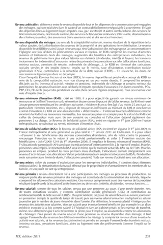 Revenu arbitrable : différence entre le revenu disponible brut et les dépenses de consommation pré-engagées
   des ménages, qui sont réalisées dans le cadre d’un contrat difficilement renégociable à court terme. Il s’agit
   des dépenses liées au logement (loyers imputés, eau, gaz, électricité et autres combustibles), des services de
   télécommunications, des frais de cantine, des services de télévisions (redevance télévisuelle, abonnements à
   des chaînes payantes), des assurances (hors assurance-vie) et des services financiers.
Revenu disponible des ménages : au sens de la comptabilité nationale, revenu résultant de la répartition de la
   valeur ajoutée, de la distribution des revenus de la propriété et des opérations de redistribution. Le revenu
   disponible brut (RDB) est ainsi la part de revenu qui reste à disposition des ménages pour la consommation et
   l’épargne une fois déduits les prélèvements sociaux et fiscaux. Le RDB comprend les revenus d’activités
   (salaires et traitements bruts des ménages, augmentés des bénéfices des entrepreneurs individuels), les
   revenus du patrimoine hors plus values latentes ou réalisées (dividendes, intérêts et loyers), les transferts
   (notamment les indemnités d’assurance nettes des primes) et les prestations sociales (allocations familiales,
   minima sociaux, pensions de retraite, indemnités de chômage…). Le RDB est diminué des cotisations
   sociales versées et des impôts directs : impôts sur le revenu, taxe d’habitation, contribution sociale
   généralisée (CSG), contribution à la réduction de la dette sociale (CRDS)… En revanche, les droits de
   succession ne figurent pas dans ce décompte.
   Dans l’enquête Revenus fiscaux et sociaux (ERFS), le revenu disponible est proche du concept de RDB au
   sens de la comptabilité nationale, mais son champ est un peu moins étendu. Il comprend les revenus
   déclarés au fisc (revenus d’activité, retraites et pensions, indemnités de chômage et certains revenus du
   patrimoine), les revenus financiers non déclarés et imputés (produits d’assurance-vie, livrets exonérés, PEA,
   PEP, CEL, PEL) et la plupart des prestations sociales (hors certains régimes employeurs). Tous ces revenus sont
   nets d’impôts directs.
Revenu minimum d’insertion (RMI) : créé en 1988, il a pour objectif de garantir un niveau minimum de
   ressources et faciliter l’insertion ou la réinsertion de personnes disposant de faibles revenus. Le RMI est versé
   à toute personne remplissant les conditions suivantes : résider en France, être âgé d’au moins 25 ans (sauf cas
   particuliers : femmes enceintes, etc.), disposer de ressources inférieures au montant du RMI et conclure un
   contrat d’insertion. Le RMI est une allocation dite « différentielle » : l’intéressé touche la différence entre le
   montant du RMI et ses ressources mensuelles. Les ressources prises en compte pour le calcul du RMI sont
   celles du demandeur mais aussi de son conjoint ou concubin et l’allocation dépend également des
   personnes à sa charge. Le Revenu de Solidarité active (RSA), entré en vigueur le 1er juin 2009 en France
   métropolitaine, se substitue au revenu minimum d’insertion (RMI).
Revenu de solidarité active (RSA) : le Revenu de solidarité active (RSA) est entré en vigueur le 1er juin 2009 en
   France métropolitaine et sera généralisé au plus tard le 1er janvier 2011 en Outre-mer. Il a pour objet
   « d’assurer à ses bénéficiaires des moyens convenables d’existence, afin de lutter contre la pauvreté,
   encourager l’exercice ou le retour à une activité professionnelle et aider à l’insertion sociale des
   bénéficiaires » (loi no2008-1249 du 1er décembre 2008). Il remplace le Revenu minimum d’insertion (RMI),
   l’Allocation de parent isolé (API) ainsi que les mécanismes d’intéressement liés à la reprise d’emploi. Pour les
   personnes sans emploi, le montant du RSA sera le même que le montant actuel du RMI ou de l’API. Pour les
   personnes en emploi, pendant les trois premiers mois d’activité, l’allocataire cumule intégralement son
   revenu d’activité avec son allocation (s’il était précédemment sans emploi et allocataire du RSA). Pendant les
   mois suivants et sans limite de durée, l’allocataire cumule 62 % de son revenu d’activité avec son allocation.
Revenu mixte : solde du compte d’exploitation pour les entreprises individuelles. Il contient deux éléments
   indissociables : la rémunération du travail effectué par le propriétaire et éventuellement les membres de sa
   famille, et son profit en tant qu’entrepreneur.
Revenu primaire : revenu directement lié à une participation des ménages au processus de production. La
   majeure partie des revenus primaires des ménages est constituée de la rémunération des salariés, laquelle
   comprend les salaires et les cotisations sociales. Ces revenus comprennent aussi des revenus de la propriété
   résultant du prêt ou de la location d’actifs financiers ou de terrains (intérêts, dividendes, revenus fonciers…).
Revenu salarial : somme de tous les salaires perçus par une personne au cours d’une année donnée, nets
   de toutes cotisations sociales, y compris contribution sociale généralisée (CSG) et contribution au
   remboursement de la dette sociale (CRDS). Plus précisément, on passe du salaire horaire au salaire journalier
   en prenant en compte la quotité de temps de travail, puis au revenu salarial annuel en multipliant ce salaire
   journalier par le nombre de jours rémunérés dans l’année. Par définition, le revenu salarial n’intègre pas les
   revenus des activités non salariées, dont un salarié peut éventuellement bénéficier (par exemple le cas d’un
   médecin exerçant à la fois comme salarié à l’hôpital et dans un cabinet privé), ni les revenus de transfert,
   même ceux déterminés par l’activité (comme la prime pour l’emploi) ou assurantiels (comme les allocations
   de chômage). Pour passer du revenu salarial d’une personne au revenu disponible d’un ménage, il faut
   agréger l’ensemble des revenus des différents membres du ménage (y compris les revenus d’une éventuelle
   activité non salariée, et les revenus du patrimoine) et prendre en compte l’ensemble des transferts sociaux
   (minima sociaux, prestations familiales, aides au logement) nets des prélèvements (comme l’impôt sur le
   revenu).


TEF, édition 2011                                                                                               231
 
