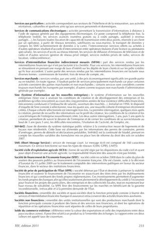 Services aux particuliers : activités correspondant aux secteurs de l’hôtellerie et de la restauration, aux activités
   récréatives, culturelles et sportives ainsi qu’aux services personnels et domestiques.
Services de communications électroniques : activités permettant la transmission d’informations à distance à
   l’aide de signaux générés par des équipements électroniques. Ce poste comprend la téléphonie fixe, la
   téléphonie mobile, les services avancés (numéros gratuits ou à coûts partagés, audiotel à revenus
   partagés…), les liaisons louées (location de capacités de transmission entre deux points, réservée à un client
   par un opérateur, à partir de réseaux terrestres, satellitaires ou sous-marins), le transport de données y
   compris les SMS (acheminement de données à la carte), l’interconnexion (services offerts ou achetés à
   d’autres opérateurs résultant d’accords d’interconnexion entre opérateurs titulaires d’une licence ou prestataires
   spécialisés), les services d’accès au réseau Internet, les services de diffusion d’émissions de télévision et de
   radio et d’autres services (gestion de réseau privé intégré, services mobiles privés de radio, services de
   location, vidéoconférence).
Services d’intermédiation financière indirectement mesurés (SIFIM) : part des services rendus par les
   intermédiaires financiers qui n’est pas facturée à la clientèle. Pour ces services, les intermédiaires financiers
   se rémunèrent en prenant une marge de taux d’intérêt sur les dépôts de leurs clients et sur les prêts (crédits)
   qu’ils leur accordent. L’autre partie des services rendus par les intermédiaires financiers est facturée sous
   diverses formes : commissions de transfert, frais de tenue de compte, etc.
Services marchands : services vendus, par une unité, à des prix économiquement significatifs (en grande partie
   ou en totalité). En toute rigueur, il faudrait parler de services principalement marchands car pour certaines
   activités coexistent des parties marchandes et non-marchandes ; certains services sont considérés comme
   toujours marchands (les transports par exemple), d’autres comme toujours non marchands (l’administration
   générale par exemple).
Sine (Système d’information sur les nouvelles entreprises) : le système d’information sur les nouvelles
   entreprises (Sine) vise à analyser les conditions de création et de développement des entreprises et les
   problèmes qu’elles rencontrent au cours des cinq premières années de leur existence (difficultés financières,
   mécanismes conduisant à l’embauche de salariés, ouverture des marchés...). Initialisé en 1994, le dispositif
   d’enquête de Sine consiste à sélectionner, tous les quatre ans, une nouvelle cohorte d’entreprises récemment
   créées. Chaque cohorte sélectionnée est interrogée trois fois. La première interrogation, quelques mois après
   la création, permet de recueillir des informations sur le profil du créateur, les conditions de la création et les
   caractéristiques de l’entreprise nouvellement créée. Les deux autres interrogations, 3 ans, puis 5 ans après la
   création, permettent de suivre le devenir de l’entreprise et de cerner les conditions de sa survie/réussite au
   bout de 3 ans (puis 5 ans), les difficultés rencontrées, l’évolution de l’activité, de l’emploi, etc.
Sit@del2 : base de données du système statistique public relative à la construction neuve de logements et de
   locaux non résidentiels. Cette base est alimentée par les informations des permis de construire, permis
   d’aménager, permis de démolir et déclarations préalables. Sit@del2 est la continuité de Sitadel, prenant en
   compte les nouvelles variables des formulaires mis en place lors de réforme du droit des sols en octobre
   2007.
SMS (Short Message Service) : service de message court. Le message écrit est composé de 160 caractères
  maximum. Ce service fonctionne sur tous les types de réseaux (GSM, GPRS, UMTS).
Société civile d’exploitation agricole (SCEA) : forme de société régie par les dispositions du code civil et ayant
   pour objet d’exercer une activité agricole. La responsabilité financière des associés n’est pas limitée.
Société de financement de l’économie française (SFEF) : société créée en octobre 2008 dans le cadre du plan de
   soutien des pouvoirs publics au financement de l’économie française. Elle est classée, suite à la décision
   d’Eurostat du 15 juillet 2009 sur le traitement comptable des interventions publiques en faveur du secteur
   financier, dans le secteur des institutions financières.
Société de prise de participation de l’État (SPPE) : société détenue par l’État et destinée à préserver la stabilité
   financière et soutenir le financement de l’économie en souscrivant des titres émis par les établissements
   financiers et qui constituent des fonds propres réglementaires. Ces investissements permettent d’augmenter
   les fonds propres des banques afin qu’elles soutiennent pleinement le développement du crédit à l’économie
   pour financer les projets des particuliers, des entreprises et des collectivités locales, tout en maintenant leur
   haut niveau de solvabilité. La SPPE lève des financements sur les marchés en bénéficiant de la garantie
   inconditionnelle, irrévocable et à la première demande de l’État.
Sociétés financières : ensemble des sociétés et quasi-sociétés dont la fonction principale consiste à fournir des
   services d’intermédiation financière (banque et assurance) et/ou à exercer des activités financières auxiliaires.
Sociétés non financières : ensemble des unités institutionnelles qui sont des producteurs marchands dont la
   fonction principale consiste à produire des biens et des services non financiers, et dont les opérations de
   répartition et les opérations financières sont séparées de celles de leurs propriétaires.
Solde du commerce extérieur : différence entre la valeur des exportations et celle des importations entre deux
   pays (ou deux zones). Il peut être relatif à un produit ou à l’ensemble des échanges. Le rapport entre ces deux
   valeurs est appelé taux de couverture.


TEF, édition 2011                                                                                               233
 