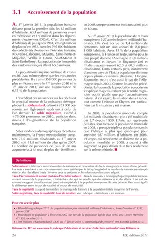 3.1           Accroissement de la population

Au 1er janvier 2011, la population française                   en 2060, une personne sur trois aura ainsi plus
dépasse pour la première fois les 65 millions                  de 60 ans.
d’habitants : 63,1 millions de personnes vivent
en métropole et 1,9 million dans les départe-                      Au 1er janvier 2010, la population de l’Union
ments d’outre-mer (DOM). C’est dix millions                    européenne à 27 atteint le demi-milliard d’ha-
d’habitants de plus qu’en 1981, et vingt millions              bitants. Elle s’est accrue de 1,4 millions de
de plus qu’en 1958. Avec les 795 000 habitants                 personnes, soit un taux annuel de 2,8 pour
des collectivités d’outre-mer (Polynésie française,            1 000 habitants. Avec 13 % de la population
Nouvelle-Calédonie, Mayotte, Saint-Pierre-et-                  européenne, la France est le deuxième pays le
Miquelon, Wallis et Futuna, Saint-Martin et                    plus peuplé derrière l’Allemagne (81,8 millions
Saint-Barthélemy), la population de l’ensemble                 d’habitants) et devant le Royaume-Uni et
des territoires français atteint 65,8 millions.                l’Italie (respectivement 62,0 et 60,3 millions
                                                               d’habitants). Dans certains pays, notamment
   La population française continue de croître                 d’anciens pays de l’Est, la population diminue
en 2010 au même rythme que les trois années                    depuis plusieurs années (Bulgarie, Hongrie,
précédentes. Il y a ainsi 358 000 personnes de                 Roumanie, etc.) ; c’est aussi le cas de l’Alle-
plus en France entre le 1er janvier 2010 et le                 magne depuis 2003. Comme les années précé-
1er janvier 2011, soit une augmentation de                     dentes, la hausse de la population européenne
0,55 % de la population.                                       s’explique majoritairement par le solde migra-
                                                               toire positif plutôt que par l’accroissement
   L’excédent des naissances sur les décès est                 naturel. À cet égard, la situation de la France,
le principal moteur de la croissance démogra-                  tout comme l’Irlande et Chypre, est particu-
phique. Le solde naturel, estimé à 283 000 per-                lière car la situation y est inverse.
sonnes, est légèrement supérieur à celui de
l’an dernier. Le solde migratoire, estimé à                       En 2008, la population mondiale compte
+ 75 000 personnes en 2010, participe donc                     6,8 milliards d’habitants : elle a été multipliée
moins à l’augmentation de la population                        par 2,7 depuis 1950. L’Asie, qui représente
française.                                                     près des deux tiers de la population mondiale
                                                               en 2008, a presque triplé sa population tandis
   Si les tendances démographiques récentes se                 que l’Afrique a plus que quadruplé pour
maintiennent, la France métropolitaine comp-                   atteindre 987 millions d’habitants en 2008.
tera 73,6 millions d’habitants au 1er janvier                  L’Europe, qui représente un dixième de la po-
2060, soit 11,8 millions de plus qu’en 2007.                   pulation mondiale en 2008, a quant à elle
Le nombre de personnes de plus de 60 ans                       augmenté sa population d’un tiers seulement
augmentera, à lui seul, de plus de 10 millions :               sur la même période.


  Définitions
Solde naturel : différence entre le nombre de naissances et le nombre de décès enregistrés au cours d’une période.
Les mots « excédent » ou « accroissement » sont justifiés par le fait qu’en général le nombre de naissances est supé-
rieur à celui des décès. Mais l’inverse peut se produire, et le solde naturel est alors négatif.
Taux d’accroissement naturel (ou taux d’excédent naturel) : taux de croissance démographique imputable au mou-
vement naturel de la population, c’est-à-dire celui qui ne résulte que des naissances et des décès. Il se calcule
comme le rapport du solde naturel pendant une période à la population moyenne de cette période. Il est aussi égal à
la différence entre le taux de natalité et le taux de mortalité.
Taux de nuptialité : rapport du nombre de mariages de l’année à la population totale moyenne de l’année.
Solde migratoire, taux de mortalité, taux de natalité : voir rubrique « définitions » en annexes.


Pour en savoir plus
 · « Bilan démographique 2010 : la population française atteint 65 millions d’habitants », Insee Première no 1332,
     janvier 2011.
 · « Projections de population à l’horizon 2060 : un tiers de la population âgé de plus de 60 ans », Insee Première
     no 1320, octobre 2010.
 · « 501 millions d’habitants dans l’UE27 au 1er janvier 2010 », communiqué de presse no 110, Eurostat, juillet 2010.

Retrouvez le TEF sur www.insee.fr, rubrique Publications et servicesCollections nationalesInsee Références

24                                                                                               TEF, édition 2011
 