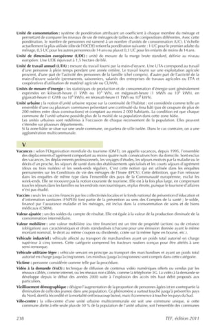 Unité de consommation : système de pondération attribuant un coefficient à chaque membre du ménage et
  permettant de comparer les niveaux de vie de ménages de tailles ou de compositions différentes. Avec cette
  pondération, le nombre de personnes est ramené à un nombre d’unités de consommation (UC). L’échelle
  actuellement la plus utilisée (dite de l’OCDE) retient la pondération suivante : 1 UC pour le premier adulte du
  ménage, 0,5 UC pour les autres personnes de 14 ans ou plus et 0,3 UC pour les enfants de moins de 14 ans.
Unité de dimension européenne (UDE) : unité de mesure de la marge brute standard, définie au niveau
  européen. Une UDE équivaut à 1,5 hectare de blé.
Unité de travail annuel (UTA) : mesure du travail fourni par la main-d’œuvre. Une UTA correspond au travail
  d’une personne à plein temps pendant une année entière. Le travail fourni sur une exploitation agricole
  provient, d’une part de l’activité des personnes de la famille (chef compris), d’autre part de l’activité de la
  main-d’œuvre salariée (permanents, saisonniers, salariés des entreprises de travaux agricoles ou ETA et
  coopératives d’utilisation de matériel agricole ou CUMA).
Unités de mesure d’énergie : les statistiques de production et de consommation d’énergie sont généralement
  exprimées en kilowatt-heure (1 kWh ou 103 Wh), en mégawatt-heure (1 MWh ou 103 kWh), en
  gigawatt-heure (1 GWh ou 106 kWh), en térawatt-heure (1 TWh ou 109 kWh).
Unité urbaine : la notion d’unité urbaine repose sur la continuité de l’habitat : est considérée comme telle un
  ensemble d’une ou plusieurs communes présentant une continuité du tissu bâti (pas de coupure de plus de
  200 mètres entre deux constructions) et comptant au moins 2 000 habitants. La condition est que chaque
  commune de l’unité urbaine possède plus de la moitié de sa population dans cette zone bâtie.
  Les unités urbaines sont redéfinies à l’occasion de chaque recensement de la population. Elles peuvent
  s’étendre sur plusieurs départements.
  Si la zone bâtie se situe sur une seule commune, on parlera de ville isolée. Dans le cas contraire, on a une
  agglomération multicommunale.


   V
Vacances : selon l’Organisation mondiale du tourisme (OMT), on appelle vacances, depuis 1995, l’ensemble
    des déplacements d’agrément comportant au moins quatre nuits consécutives hors du domicile. Sont exclus
    des vacances, les déplacements professionnels, les voyages d’études, les séjours motivés par la maladie ou le
    décès d’un proche, les séjours de santé dans des établissements spécialisés et les courts séjours d’agrément
    (deux ou trois nuitées) et les week-ends réguliers. C’est cette notion qui est utilisée dans les enquêtes
    permanentes sur les Conditions de vie des ménages de l’Insee (EPCV). Cette définition, que l’on retrouve
    dans les enquêtes de même type dans l’ensemble des pays de la Communauté européenne, exclut les
    week-ends. Elle ne recouvre pas la notion courante de tourisme. Elle est à la fois plus large, en comprenant
    tous les séjours dans les familles ou les endroits non touristiques, et plus étroite, puisque le tourisme d’affaires
    n’est pas étudié.
Vaccins : seuls les vaccins financés par les collectivités locales et le fonds national de prévention d’éducation et
    d’information sanitaires (FNPEIS) font partie de la prévention au sens des Comptes de la santé ; le solde,
    financé par l’assurance maladie et les ménages, est inclus dans la consommation de soins et de biens
    médicaux (CSBM).
Valeur ajoutée : un des soldes du compte de résultat. Elle est égale à la valeur de la production diminuée de la
    consommation intermédiaire.
Valeur mobilière : une valeur mobilière (ou titre financier) est un titre de propriété (action) ou de créance
    (obligation) aux caractéristiques et droits standardisés (chacune pour une émission donnée ayant le même
    montant nominal, le droit au même coupon ou dividende, cotée sur la même ligne en bourse, etc.).
Véhicule industriel : véhicule affecté au transport de marchandises ayant un poids total autorisé en charge
    supérieur à cinq tonnes. Cette catégorie comprend les tracteurs routiers conçus pour être attelés à une
    semi-remorque.
Véhicule utilitaire léger : véhicule servant en principe au transport des marchandises et ayant un poids total
    autorisé en charge jusqu’à cinq tonnes. Les minibus (jusqu’à cinq tonnes) sont compris dans cette catégorie.
Victime : personne considérée comme telle par la procédure.
Vidéo à la demande (VoD) : technique de diffusion de contenus vidéo numériques offerts ou vendus par les
    réseaux câblés, comme internet, ou les réseaux non câblés, comme la téléphonie 3G. La vidéo à la demande se
    développe depuis le début des années 2000 suite à l’explosion des accès très haut débit proposés aux
    particuliers.
Vieillissement démographique : désigne l’augmentation de la proportion de personnes âgées (et en contrepartie la
    diminution de celle des jeunes) dans une population. Ce phénomène a surtout touché jusqu’à présent les pays
    du Nord, dont la fécondité et la mortalité ont beaucoup baissé, mais il commence à toucher les pays du Sud.
Ville-centre : la ville-centre d’une unité urbaine multicommunale est soit une commune unique, si cette
    commune abrite à elle seule plus de 50 % de la population de l’unité urbaine, soit l’ensemble des communes


238                                                                                              TEF, édition 2011
 