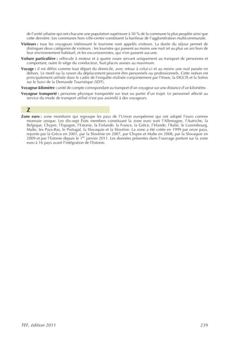 de l’unité urbaine qui ont chacune une population supérieure à 50 % de la commune la plus peuplée ainsi que
   cette dernière. Les communes hors ville-centre constituent la banlieue de l’agglomération multicommunale.
Visiteurs : tous les voyageurs intéressant le tourisme sont appelés visiteurs. La durée du séjour permet de
   distinguer deux catégories de visiteurs : les touristes qui passent au moins une nuit (et au plus un an) hors de
   leur environnement habituel, et les excursionnistes, qui n’en passent aucune.
Voiture particulière : véhicule à moteur et à quatre roues servant uniquement au transport de personnes et
   comportant, outre le siège du conducteur, huit places assises au maximum.
Voyage : il est défini comme tout départ du domicile, avec retour à celui-ci et au moins une nuit passée en
   dehors. Le motif ou la raison du déplacement peuvent être personnels ou professionnels. Cette notion est
   principalement utilisée dans le cadre de l’enquête réalisée conjointement par l’Insee, la DGCIS et la Sofres
   sur le Suivi de la Demande Touristique (SDT).
Voyageur-kilomètre : unité de compte correspondant au transport d’un voyageur sur une distance d’un kilomètre.
Voyageur transporté : personne physique transportée sur tout ou partie d’un trajet. Le personnel affecté au
   service du mode de transport utilisé n’est pas assimilé à des voyageurs.


   Z
Zone euro : zone monétaire qui regroupe les pays de l’Union européenne qui ont adopté l’euro comme
  monnaie unique. Les dix-sept États membres constituant la zone euro sont l’Allemagne, l’Autriche, la
  Belgique, Chypre, l’Espagne, l’Estonie, la Finlande, la France, la Grèce, l’Irlande, l’Italie, le Luxembourg,
  Malte, les Pays-Bas, le Portugal, la Slovaquie et la Slovénie. La zone a été créée en 1999 par onze pays,
  rejoints par la Grèce en 2001, par la Slovénie en 2007, par Chypre et Malte en 2008, par la Slovaquie en
  2009 et par l’Estonie depuis le 1er janvier 2011. Les données présentes dans l’ouvrage portent sur la zone
  euro à 16 pays avant l’intégration de l’Estonie.




TEF, édition 2011                                                                                             239
 