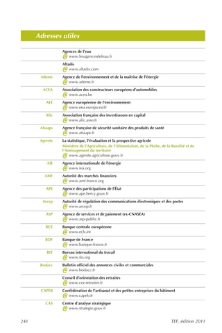 Adresses utiles

                 Agences de l’eau
                 @  www.lesagencesdeleau.fr
                 Altadis
                 @   www.altadis.com
       Ademe     Agence de l’environnement et de la maîtrise de l’énergie
                 @  www.ademe.fr
        ACEA     Association des constructeurs européens d’automobiles
                 @  www.acea.be
          AEE    Agence européenne de l'environnement
                 @  www.eea.europa.eu/fr
          Afic   Association française des investisseurs en capital
                 @  www.afic.asso.fr
       Afssaps   Agence française de sécurité sanitaire des produits de santé
                 @  www.afssaps.fr
       Agreste   La statistique, l'évaluation et la prospective agricole
                 Ministère de l’Agriculture, de l’Alimentation, de la Pêche, de la Ruralité et de
                 l’Aménagement du territoire
                 @   www.agreste.agriculture.gouv.fr
          AIE    Agence internationale de l’énergie
                 @  www.iea.org
         AMF     Autorité des marchés financiers
                 @  www.amf-france.org
          APE    Agence des participations de l’État
                 @  www.ape.bercy.gouv.fr
        Arcep    Autorité de régulation des communications électroniques et des postes
                 @  www.arcep.fr
          ASP    Agence de services et de paiement (ex-CNASEA)
                 @  www.asp-public.fr
          BCE    Banque centrale européenne
                 @  www.ecb.int
         BDF     Banque de France
                 @  www.banque-france.fr
          BIT    Bureau international du travail
                 @  www.ilo.org
       Bodacc    Bulletin officiel des annonces civiles et commerciales
                 @   www.bodacc.fr
                 Conseil d’orientation des retraites
                 @  www.cor-retraites.fr
       CAPEB     Confédération de l’artisanat et des petites entreprises du bâtiment
                 @  www.capeb.fr
          CAS    Centre d’analyse stratégique
                 @  www.strategie.gouv.fr


241                                                                               TEF, édition 2011
 