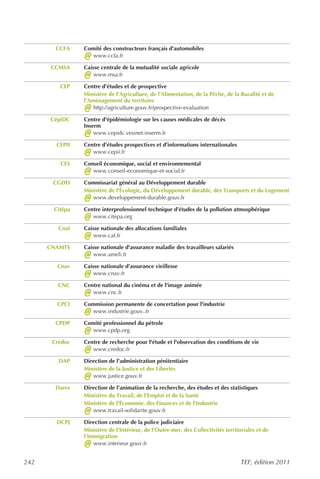 CCFA    Comité des constructeurs français d’automobiles
                @  www.ccfa.fr

      CCMSA     Caisse centrale de la mutualité sociale agricole
                @   www.msa.fr

         CEP    Centre d’études et de prospective
                Ministère de l’Agriculture, de l’Alimentation, de la Pêche, de la Ruralité et de
                l’Aménagement du territoire
                @   http://agriculture.gouv.fr/prospective-evaluation

      CépiDC    Centre d'épidémiologie sur les causes médicales de décès
                Inserm
                @   www.cepidc.vesinet.inserm.fr

        CEPII   Centre d’études prospectives et d’informations internationales
                @  www.cepii.fr

         CES    Conseil économique, social et environnemental
                @  www.conseil-economique-et-social.fr

       CGDD     Commissariat général au Développement durable
                Ministère de l'Écologie, du Développement durable, des Transports et du Logement
                @  www.developpement-durable.gouv.fr

       Citépa   Centre interprofessionnel technique d’études de la pollution atmosphérique
                @  www.citepa.org

         Cnaf   Caisse nationale des allocations familiales
                @   www.caf.fr

      CNAMTS    Caisse nationale d’assurance maladie des travailleurs salariés
                @   www.ameli.fr

        Cnav    Caisse nationale d’assurance vieillesse
                @   www.cnav.fr

        CNC     Centre national du cinéma et de l’image animée
                @  www.cnc.fr

        CPCI    Commission permanente de concertation pour l'industrie
                @  www.industrie.gouv..fr

        CPDP    Comité professionnel du pétrole
                @  www.cpdp.org

       Crédoc   Centre de recherche pour l'étude et l'observation des conditions de vie
                @  www.credoc.fr

         DAP    Direction de l’administration pénitentiaire
                Ministère de la Justice et des Libertés
                @  www.justice.gouv.fr

        Dares   Direction de l’animation de la recherche, des études et des statistiques
                Ministère du Travail, de l’Emploi et de la Santé
                Ministère de l’Économie, des Finances et de l’Industrie
                @  www.travail-solidarite.gouv.fr

        DCPJ    Direction centrale de la police judiciaire
                Ministère de l’Intérieur, de l’Outre-mer, des Collectivités territoriales et de
                l’Immigration
                @   www.interieur.gouv.fr


242                                                                                TEF, édition 2011
 