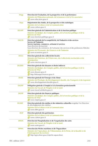 Depp     Direction de l’évaluation, de la prospective et de la performance
                    Ministère de l’Éducation nationale, de la Jeunesse et de la Vie associative
                    @  www.education.gouv.fr
           Deps     Département des études, de la prospective et des statistiques
                    Ministère de la Culture et de la Communication
                    @  www.culture.gouv.fr
         DGAFP      Direction générale de l’administration et de la fonction publique
                    Ministère du Budget, des Comptes publics, de la Fonction publique et de la
                    Réforme de l’État
                    @  www.fonction-publique.gouv.fr
         DGCIS      Direction générale de la compétitivité, de l'industrie et des services
                    Service de l’industrie
                    Service tourisme, commerce, artisanat et services
                    Sous-direction du tourisme
                    Sous-direction du commerce, de l’artisanat, des services et des professions libérales
                    Ministère de l’Économie, des Finances et de l’Industrie
                    @   www.economie.gouv.fr
          DGCL      Direction générale des collectivités locales
                    Ministère de l’Intérieur, de l’Outre-mer, des Collectivités territoriales et de
                    l’Immigration
                    @   www.interieur.gouv.fr
         DGDDI      Direction générale des douanes et droits indirects
                    Ministère du Budget, des Comptes publics, de la Fonction publique et de la
                    Réforme de l’État
                    @  www.douane.gouv.fr
                    @  http://lekiosque.finances.gouv.fr
          DGEC      Direction générale de l’énergie et du climat
                    Ministère de l'Écologie, du Développement durable, des Transports et du Logement
                    @  www.developpement-durable.gouv.fr
         DGEFP      Délégation générale à l’emploi et à la formation professionnelle
                    Ministère du Travail, de l’Emploi et de la Santé
                    @  www.travail-solidarite.gouv.fr
          DGFiP     Direction générale des finances publiques
                    Ministère du Budget, des Comptes publics, de la Fonction publique et de la
                    Réforme de l’État
                    @  www.impots.gouv.fr
         DGMIC      Direction générale des médias et des industries culturelles (englobe l’ex Direction
                    du développement des médias)
                    Ministère de la Culture et de la Communication
                    @   www.ddm.gouv.fr
           DGP      Direction générale des patrimoines
                    Ministère de la Culture et de la Communication
                    @  www.culture.gouv.fr
          DHOS      Direction de l’hospitalisation et de l’organisation des soins
                    Ministère du Travail, de l'Emploi et de la Santé
                    @  www.sante.gouv.fr
          DPMA      Direction des Pêches maritimes et de l’Aquaculture
                    Ministère de l’Agriculture, de l’Alimentation, de la Pêche, de la Ruralité et de
                    l’Aménagement du territoire
                    @   http://agriculture.gouv.fr/peche-aquaculture


TEF, édition 2011                                                                                      243
 
