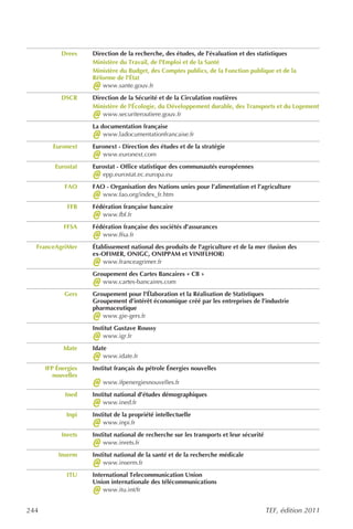 Drees    Direction de la recherche, des études, de l’évaluation et des statistiques
                     Ministère du Travail, de l'Emploi et de la Santé
                     Ministère du Budget, des Comptes publics, de la Fonction publique et de la
                     Réforme de l'État
                     @  www.sante.gouv.fr
            DSCR     Direction de la Sécurité et de la Circulation routières
                     Ministère de l'Écologie, du Développement durable, des Transports et du Logement
                     @  www.securiteroutiere.gouv.fr
                     La documentation française
                     @   www.ladocumentationfrancaise.fr
        Euronext     Euronext - Direction des études et de la stratégie
                     @  www.euronext.com
         Eurostat    Eurostat - Office statistique des communautés européennes
                     @  epp.eurostat.ec.europa.eu
             FAO     FAO - Organisation des Nations unies pour l’alimentation et l’agriculture
                     @  www.fao.org/index_fr.htm
              FFB    Fédération française bancaire
                     @  www.fbf.fr
            FFSA     Fédération française des sociétés d’assurances
                     @  www.ffsa.fr
  FranceAgriMer      Établissement national des produits de l'agriculture et de la mer (fusion des
                     ex-OFIMER, ONIGC, ONIPPAM et VINIFLHOR)
                     @   www.franceagrimer.fr
                     Groupement des Cartes Bancaires « CB »
                     @  www.cartes-bancaires.com
             Gers    Groupement pour l'Élaboration et la Réalisation de Statistiques
                     Groupement d’intérêt économique créé par les entreprises de l’industrie
                     pharmaceutique
                     @  www.gie-gers.fr
                     Institut Gustave Roussy
                     @   www.igr.fr
            Idate    Idate
                     @   www.idate.fr
      IFP Énergies   Institut français du pétrole Énergies nouvelles

                     @
         nouvelles
                         www.ifpenergiesnouvelles.fr
             Ined    Institut national d’études démographiques
                     @   www.ined.fr
             Inpi    Institut de la propriété intellectuelle
                     @   www.inpi.fr
            Inrets   Institut national de recherche sur les transports et leur sécurité
                     @   www.inrets.fr
          Inserm     Institut national de la santé et de la recherche médicale
                     @   www.inserm.fr
              ITU    International Telecommunication Union
                     Union internationale des télécommunications
                     @   www.itu.int/fr


244                                                                                       TEF, édition 2011
 