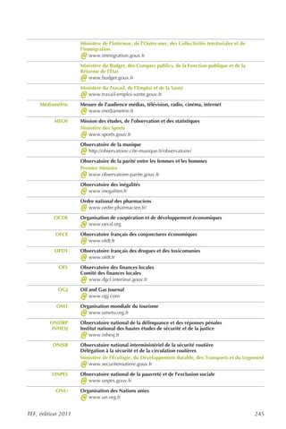 Ministère de l'Intérieur, de l'Outre-mer, des Collectivités territoriales et de
                    l'Immigration
                    @   www.immigration.gouv.fr

                    Ministère du Budget, des Comptes publics, de la Fonction publique et de la
                    Réforme de l’État
                    @  www.budget.gouv.fr

                    Ministère du Travail, de l’Emploi et de la Santé
                    @  www.travail-emploi-sante.gouv.fr

     Médiamétrie    Mesure de l’audience médias, télévision, radio, cinéma, internet
                    @  www.mediametrie.fr

          MEOS      Mission des études, de l'observation et des statistiques
                    Ministère des Sports
                    @  www.sports.gouv.fr

                    Observatoire de la musique
                    @  http://observatoire.cite-musique.fr/observatoire/

                    Observatoire de la parité entre les femmes et les hommes
                    Premier Ministre
                    @  www.observatoire-parite.gouv.fr

                    Observatoire des inégalités
                    @  www.inegalites.fr

                    Ordre national des pharmaciens
                    @  www.ordre.pharmacien.fr/

          OCDE      Organisation de coopération et de développement économiques
                    @  www.oecd.org

           OFCE     Observatoire français des conjonctures économiques
                    @  www.ofdt.fr

          OFDT      Observatoire français des drogues et des toxicomanies
                    @  www.ofdt.fr

            OFL     Observatoire des finances locales
                    Comité des finances locales
                    @  www.dgcl.interieur.gouv.fr

            OGJ     Oil and Gas Journal
                    @   www.ogj.com

           OMT      Organisation mondiale du tourisme
                    @  www.unwto.org.fr

        ONDRP       Observatoire national de la délinquance et des réponses pénales
        INHESJ      Institut national des hautes études de sécurité et de la justice
                    @   www.inhesj.fr

         ONISR      Observatoire national interministériel de la sécurité routière
                    Délégation à la sécurité et de la circulation routières
                    Ministère de l'Écologie, du Développement durable, des Transports et du Logement
                    @  www.securiteroutiere.gouv.fr

         ONPES      Observatoire national de la pauvreté et de l’exclusion sociale
                    @  www.onpes.gouv.fr

           ONU      Organisation des Nations unies
                    @  www.un.org.fr


TEF, édition 2011                                                                                     245
 