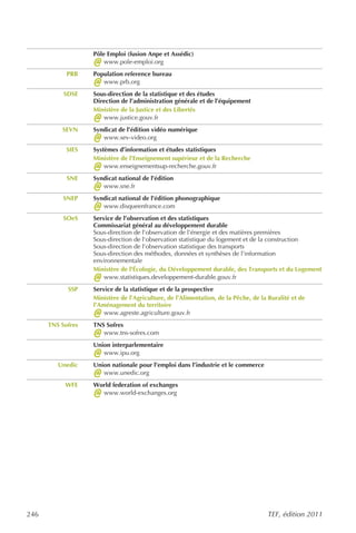 Pôle Emploi (fusion Anpe et Assédic)
                   @   www.pole-emploi.org
            PRB    Population reference bureau
                   @  www.prb.org
           SDSE    Sous-direction de la statistique et des études
                   Direction de l’administration générale et de l’équipement
                   Ministère de la Justice et des Libertés
                   @  www.justice.gouv.fr
          SEVN     Syndicat de l’édition vidéo numérique
                   @  www.sev-video.org
            SIES   Systèmes d’information et études statistiques
                   Ministère de l’Enseignement supérieur et de la Recherche
                   @   www.enseignementsup-recherche.gouv.fr
            SNE    Syndicat national de l’édition
                   @  www.sne.fr
           SNEP    Syndicat national de l’édition phonographique
                   @  www.disqueenfrance.com
           SOeS    Service de l’observation et des statistiques
                   Commissariat général au développement durable
                   Sous-direction de l'observation de l'énergie et des matières premières
                   Sous-direction de l'observation statistique du logement et de la construction
                   Sous-direction de l'observation statistique des transports
                   Sous-direction des méthodes, données et synthèses de l'information
                   environnementale
                   Ministère de l'Écologie, du Développement durable, des Transports et du Logement
                   @   www.statistiques.developpement-durable.gouv.fr
            SSP    Service de la statistique et de la prospective
                   Ministère de l’Agriculture, de l’Alimentation, de la Pêche, de la Ruralité et de
                   l’Aménagement du territoire
                   @   www.agreste.agriculture.gouv.fr
      TNS Sofres   TNS Sofres
                   @  www.tns-sofres.com
                   Union interparlementaire
                   @  www.ipu.org
         Unedic    Union nationale pour l’emploi dans l’industrie et le commerce
                   @  www.unedic.org
           WFE     World federation of exchanges
                   @ www.world-exchanges.org




246                                                                                 TEF, édition 2011
 