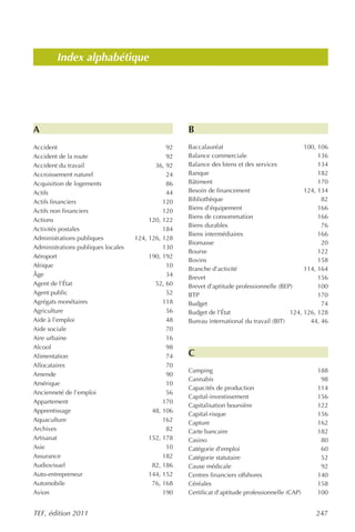 Index alphabétique




A                                                   B
Accident                                       92   Baccalauréat                               100, 106
Accident de la route                           92   Balance commerciale                             136
Accident du travail                        36, 92   Balance des biens et des services               134
Accroissement naturel                          24   Banque                                          182
Acquisition de logements                       86   Bâtiment                                        170
Actifs                                         44   Besoin de financement                      124, 134
Actifs financiers                             120   Bibliothèque                                     82
Actifs non financiers                         120   Biens d’équipement                              166
                                                    Biens de consommation                           166
Actions                                  120, 122
                                                    Biens durables                                   76
Activités postales                            184
                                                    Biens intermédiaires                            166
Administrations publiques           124, 126, 128
                                                    Biomasse                                         20
Administrations publiques locales             130
                                                    Bourse                                          122
Aéroport                                 190, 192
                                                    Bovins                                          158
Afrique                                        10
                                                    Branche d’activité                         114, 164
Âge                                            34   Brevet                                          156
Agent de l’État                            52, 60   Brevet d’aptitude professionnelle (BEP)         100
Agent public                                   52   BTP                                             170
Agrégats monétaires                           118   Budget                                           74
Agriculture                                    56   Budget de l’État                      124, 126, 128
Aide à l’emploi                                48   Bureau international du travail (BIT)        44, 46
Aide sociale                                   70
Aire urbaine                                   16
Alcool                                         98
Alimentation                                   74   C
Allocataires                                   70
                                                    Camping                                        188
Amende                                         90
                                                    Cannabis                                        98
Amérique                                       10
                                                    Capacités de production                        114
Ancienneté de l’emploi                         56
                                                    Capital-investissement                         156
Appartement                                   170
                                                    Capitalisation boursière                       122
Apprentissage                             48, 106
                                                    Capital-risque                                 156
Aquaculture                                   162   Capture                                        162
Archives                                       82   Carte bancaire                                 182
Artisanat                                152, 178   Casino                                          80
Asie                                           10   Catégorie d’emploi                              60
Assurance                                     182   Catégorie statutaire                            52
Audiovisuel                               82, 186   Cause médicale                                  92
Auto-entrepreneur                        144, 152   Centres financiers offshores                   140
Automobile                                76, 168   Céréales                                       158
Avion                                         190   Certificat d’aptitude professionnelle (CAP)    100


TEF, édition 2011                                                                                 247
 