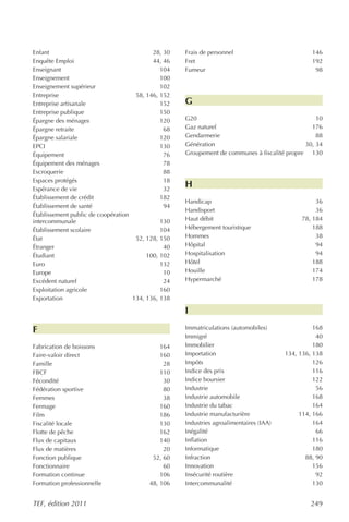 Enfant                                     28, 30   Frais de personnel                           146
Enquête Emploi                             44, 46   Fret                                         192
Enseignant                                    104   Fumeur                                        98
Enseignement                                  100
Enseignement supérieur                        102
Entreprise                           58, 146, 152
Entreprise artisanale                         152   G
Entreprise publique                           150
Épargne des ménages                           120   G20                                          10
Épargne retraite                               68   Gaz naturel                                176
Épargne salariale                             120   Gendarmerie                                  88
EPCI                                          130   Génération                               30, 34
Équipement                                     76   Groupement de communes à fiscalité propre 130
Équipement des ménages                         78
Escroquerie                                    88
Espaces protégés                               18
Espérance de vie                               32
                                                    H
Établissement de crédit                       182
                                                    Handicap                                      36
Établissement de santé                         94
                                                    Handisport                                    36
Établissement public de coopération
intercommunale                                130   Haut débit                               78, 184
Établissement scolaire                        104   Hébergement touristique                      188
État                                 52, 128, 150   Hommes                                        38
Étranger                                       40   Hôpital                                       94
Étudiant                                 100, 102   Hospitalisation                               94
Euro                                          132   Hôtel                                        188
Europe                                         10   Houille                                      174
Excédent naturel                               24   Hypermarché                                  178
Exploitation agricole                         160
Exportation                         134, 136, 138

                                                    I

F                                                   Immatriculations (automobiles)                168
                                                    Immigré                                        40
Fabrication de boissons                      164    Immobilier                                    180
Faire-valoir direct                          160    Importation                         134, 136, 138
Famille                                       28    Impôts                                        126
FBCF                                         110    Indice des prix                               116
Fécondité                                     30    Indice boursier                               122
Fédération sportive                           80    Industrie                                      56
Femmes                                        38    Industrie automobile                          168
Fermage                                      160    Industrie du tabac                            164
Film                                         186    Industrie manufacturière                 114, 166
Fiscalité locale                             130    Industries agroalimentaires (IAA)             164
Flotte de pêche                              162    Inégalité                                      66
Flux de capitaux                             140    Inflation                                     116
Flux de matières                              20    Informatique                                  180
Fonction publique                         52, 60    Infraction                                 88, 90
Fonctionnaire                                 60    Innovation                                    156
Formation continue                           106    Insécurité routière                            92
Formation professionnelle                48, 106    Intercommunalité                              130


TEF, édition 2011                                                                               249
 