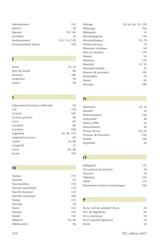 Intéressement                                120   Ménage                             28, 64, 66, 76, 120
Intérim                                       50   Métayage                                           160
Internet                                 78, 184   Métropole                                           14
Invalidité                                    36   Microentreprise                                    146
Investissement                     110, 114, 120   Microordinateur                                 76, 78
Investissements directs                      140   Minima sociaux                                      70
                                                   Minimum vieillesse                                  68
                                                   Mise en chantier                                   170
                                                   Monde                                               10
J                                                  Monnaie                                            118
                                                   Mortalité                                       32, 92
Jeune                                     34, 54
                                                   Mortalité infantile                                 32
Jeux de hasard                                80
                                                   Moyens de paiement                                 182
Journaux                                    184
                                                   Multimédia                                          78
Juridiction                                   90
                                                   Musée                                               82
Justice                                       90
                                                   Musique                                            186



L                                                  N
Laboratoire d’analyses médicales              94
                                                   Naissance                                      24, 30
Lait                                         158
                                                   Natalité                                           30
Licence                                      102
                                                   Nationalisation                                  150
Licence sportive                              80
                                                   Nationalité                                        40
Livre                                         82
                                                   Natura 2000                                        18
Locataire                                     86
                                                   Naturalisation                                     40
Location                                     180
                                                   Niveau de vie                                  64, 66
Logement                             84, 86, 170
                                                   Niveaux de formation                             106
Logements sociaux                             84
                                                   Nuitée                                           188
Loisirs                                   74, 80
                                                   Nuptialité                                         26
Longévité                                     32
Loyer                                     84, 86
Lycée                                        104
                                                   O
                                                   Obligation                                        122
M                                                  Occupation du territoire                           18
                                                   Océanie                                            10
Maison                                      170
                                                   Oléoducs                                          192
Maladie                                       92
                                                   OPEP                                              174
Marchandises                                192
                                                   Orientation technico-économique                   160
Marché automobile                           178
Marché financier                            122
Marché numérique                            186
Marge                                       110    P
Mariage                                       26
Marin                                       162    Pacte civil de solidarité (Pacs)                   26
Marque                                      156    Parc de logements                                  84
Master                                      102    Parcs nationaux                                    18
Médecin                                   94, 96   Parcs naturels régionaux                           18
Médicament                                    96   Parité                                             38


250                                                                                   TEF, édition 2011
 